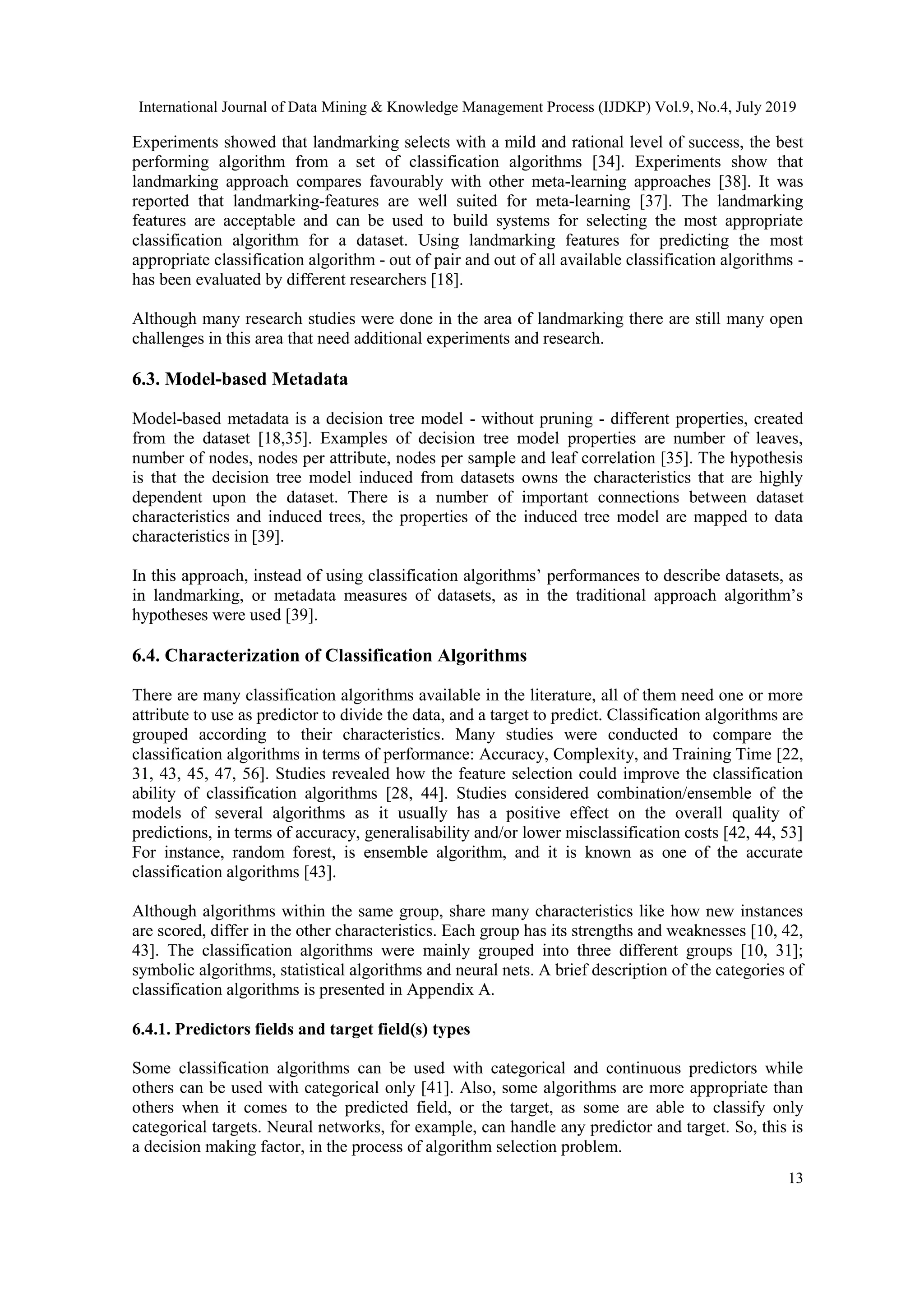 International Journal of Data Mining & Knowledge Management Process (IJDKP) Vol.9, No.4, July 2019 13 Experiments showed that landmarking selects with a mild and rational level of success, the best performing algorithm from a set of classification algorithms [34]. Experiments show that landmarking approach compares favourably with other meta-learning approaches [38]. It was reported that landmarking-features are well suited for meta-learning [37]. The landmarking features are acceptable and can be used to build systems for selecting the most appropriate classification algorithm for a dataset. Using landmarking features for predicting the most appropriate classification algorithm - out of pair and out of all available classification algorithms - has been evaluated by different researchers [18]. Although many research studies were done in the area of landmarking there are still many open challenges in this area that need additional experiments and research. 6.3. Model-based Metadata Model-based metadata is a decision tree model - without pruning - different properties, created from the dataset [18,35]. Examples of decision tree model properties are number of leaves, number of nodes, nodes per attribute, nodes per sample and leaf correlation [35]. The hypothesis is that the decision tree model induced from datasets owns the characteristics that are highly dependent upon the dataset. There is a number of important connections between dataset characteristics and induced trees, the properties of the induced tree model are mapped to data characteristics in [39]. In this approach, instead of using classification algorithms’ performances to describe datasets, as in landmarking, or metadata measures of datasets, as in the traditional approach algorithm’s hypotheses were used [39]. 6.4. Characterization of Classification Algorithms There are many classification algorithms available in the literature, all of them need one or more attribute to use as predictor to divide the data, and a target to predict. Classification algorithms are grouped according to their characteristics. Many studies were conducted to compare the classification algorithms in terms of performance: Accuracy, Complexity, and Training Time [22, 31, 43, 45, 47, 56]. Studies revealed how the feature selection could improve the classification ability of classification algorithms [28, 44]. Studies considered combination/ensemble of the models of several algorithms as it usually has a positive effect on the overall quality of predictions, in terms of accuracy, generalisability and/or lower misclassification costs [42, 44, 53] For instance, random forest, is ensemble algorithm, and it is known as one of the accurate classification algorithms [43]. Although algorithms within the same group, share many characteristics like how new instances are scored, differ in the other characteristics. Each group has its strengths and weaknesses [10, 42, 43]. The classification algorithms were mainly grouped into three different groups [10, 31]; symbolic algorithms, statistical algorithms and neural nets. A brief description of the categories of classification algorithms is presented in Appendix A. 6.4.1. Predictors fields and target field(s) types Some classification algorithms can be used with categorical and continuous predictors while others can be used with categorical only [41]. Also, some algorithms are more appropriate than others when it comes to the predicted field, or the target, as some are able to classify only categorical targets. Neural networks, for example, can handle any predictor and target. So, this is a decision making factor, in the process of algorithm selection problem. 