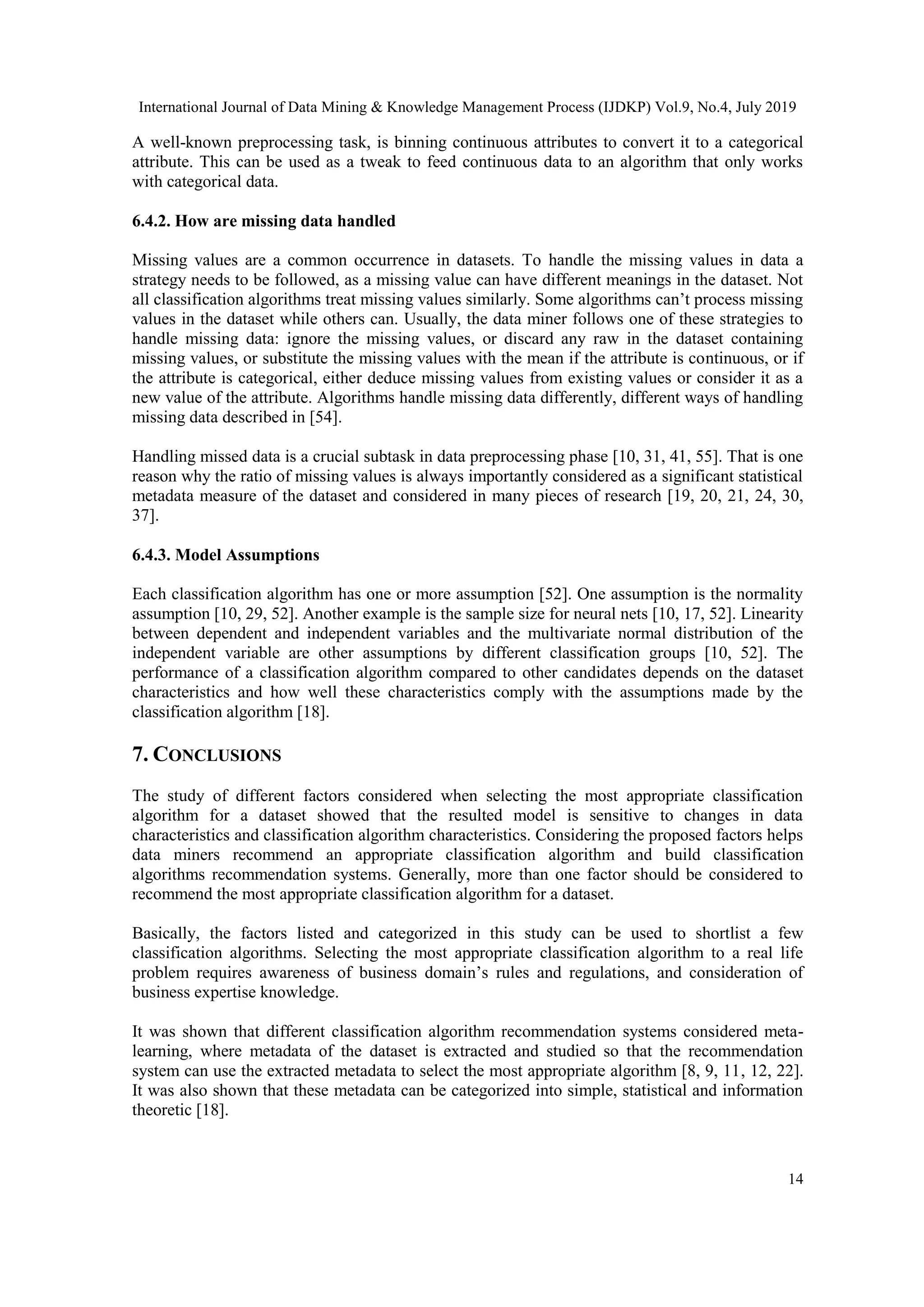 International Journal of Data Mining & Knowledge Management Process (IJDKP) Vol.9, No.4, July 2019 14 A well-known preprocessing task, is binning continuous attributes to convert it to a categorical attribute. This can be used as a tweak to feed continuous data to an algorithm that only works with categorical data. 6.4.2. How are missing data handled Missing values are a common occurrence in datasets. To handle the missing values in data a strategy needs to be followed, as a missing value can have different meanings in the dataset. Not all classification algorithms treat missing values similarly. Some algorithms can’t process missing values in the dataset while others can. Usually, the data miner follows one of these strategies to handle missing data: ignore the missing values, or discard any raw in the dataset containing missing values, or substitute the missing values with the mean if the attribute is continuous, or if the attribute is categorical, either deduce missing values from existing values or consider it as a new value of the attribute. Algorithms handle missing data differently, different ways of handling missing data described in [54]. Handling missed data is a crucial subtask in data preprocessing phase [10, 31, 41, 55]. That is one reason why the ratio of missing values is always importantly considered as a significant statistical metadata measure of the dataset and considered in many pieces of research [19, 20, 21, 24, 30, 37]. 6.4.3. Model Assumptions Each classification algorithm has one or more assumption [52]. One assumption is the normality assumption [10, 29, 52]. Another example is the sample size for neural nets [10, 17, 52]. Linearity between dependent and independent variables and the multivariate normal distribution of the independent variable are other assumptions by different classification groups [10, 52]. The performance of a classification algorithm compared to other candidates depends on the dataset characteristics and how well these characteristics comply with the assumptions made by the classification algorithm [18]. 7. CONCLUSIONS The study of different factors considered when selecting the most appropriate classification algorithm for a dataset showed that the resulted model is sensitive to changes in data characteristics and classification algorithm characteristics. Considering the proposed factors helps data miners recommend an appropriate classification algorithm and build classification algorithms recommendation systems. Generally, more than one factor should be considered to recommend the most appropriate classification algorithm for a dataset. Basically, the factors listed and categorized in this study can be used to shortlist a few classification algorithms. Selecting the most appropriate classification algorithm to a real life problem requires awareness of business domain’s rules and regulations, and consideration of business expertise knowledge. It was shown that different classification algorithm recommendation systems considered meta- learning, where metadata of the dataset is extracted and studied so that the recommendation system can use the extracted metadata to select the most appropriate algorithm [8, 9, 11, 12, 22]. It was also shown that these metadata can be categorized into simple, statistical and information theoretic [18]. 
