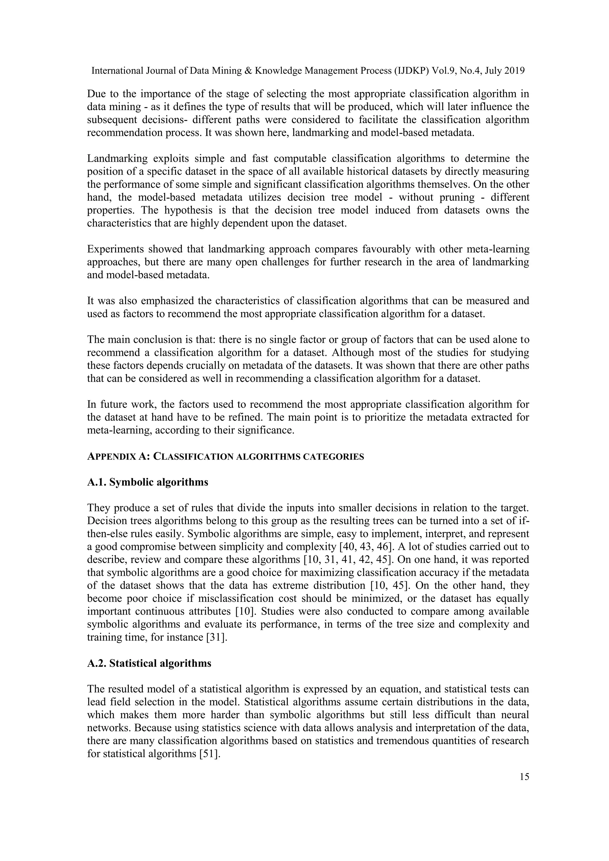 International Journal of Data Mining & Knowledge Management Process (IJDKP) Vol.9, No.4, July 2019 15 Due to the importance of the stage of selecting the most appropriate classification algorithm in data mining - as it defines the type of results that will be produced, which will later influence the subsequent decisions- different paths were considered to facilitate the classification algorithm recommendation process. It was shown here, landmarking and model-based metadata. Landmarking exploits simple and fast computable classification algorithms to determine the position of a specific dataset in the space of all available historical datasets by directly measuring the performance of some simple and significant classification algorithms themselves. On the other hand, the model-based metadata utilizes decision tree model - without pruning - different properties. The hypothesis is that the decision tree model induced from datasets owns the characteristics that are highly dependent upon the dataset. Experiments showed that landmarking approach compares favourably with other meta-learning approaches, but there are many open challenges for further research in the area of landmarking and model-based metadata. It was also emphasized the characteristics of classification algorithms that can be measured and used as factors to recommend the most appropriate classification algorithm for a dataset. The main conclusion is that: there is no single factor or group of factors that can be used alone to recommend a classification algorithm for a dataset. Although most of the studies for studying these factors depends crucially on metadata of the datasets. It was shown that there are other paths that can be considered as well in recommending a classification algorithm for a dataset. In future work, the factors used to recommend the most appropriate classification algorithm for the dataset at hand have to be refined. The main point is to prioritize the metadata extracted for meta-learning, according to their significance. APPENDIX A: CLASSIFICATION ALGORITHMS CATEGORIES A.1. Symbolic algorithms They produce a set of rules that divide the inputs into smaller decisions in relation to the target. Decision trees algorithms belong to this group as the resulting trees can be turned into a set of if- then-else rules easily. Symbolic algorithms are simple, easy to implement, interpret, and represent a good compromise between simplicity and complexity [40, 43, 46]. A lot of studies carried out to describe, review and compare these algorithms [10, 31, 41, 42, 45]. On one hand, it was reported that symbolic algorithms are a good choice for maximizing classification accuracy if the metadata of the dataset shows that the data has extreme distribution [10, 45]. On the other hand, they become poor choice if misclassification cost should be minimized, or the dataset has equally important continuous attributes [10]. Studies were also conducted to compare among available symbolic algorithms and evaluate its performance, in terms of the tree size and complexity and training time, for instance [31]. A.2. Statistical algorithms The resulted model of a statistical algorithm is expressed by an equation, and statistical tests can lead field selection in the model. Statistical algorithms assume certain distributions in the data, which makes them more harder than symbolic algorithms but still less difficult than neural networks. Because using statistics science with data allows analysis and interpretation of the data, there are many classification algorithms based on statistics and tremendous quantities of research for statistical algorithms [51]. 