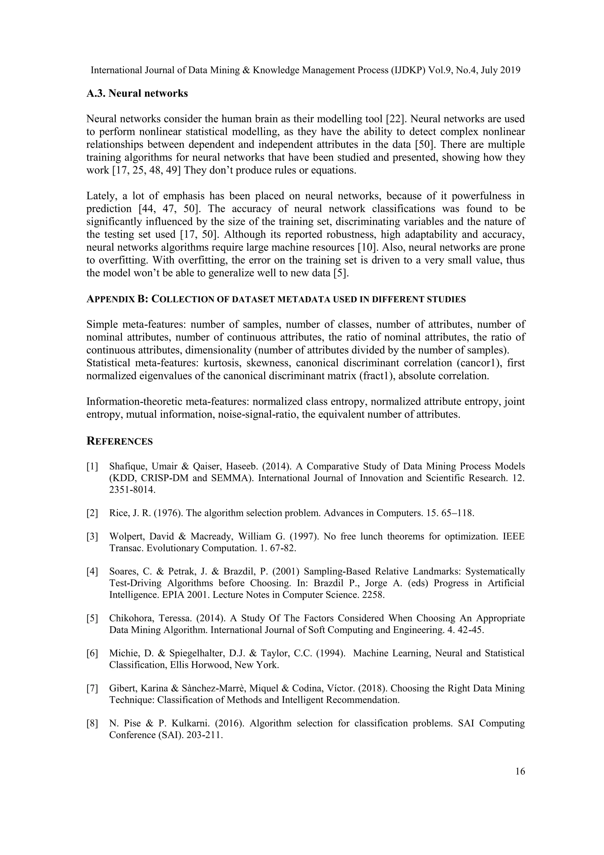International Journal of Data Mining & Knowledge Management Process (IJDKP) Vol.9, No.4, July 2019 16 A.3. Neural networks Neural networks consider the human brain as their modelling tool [22]. Neural networks are used to perform nonlinear statistical modelling, as they have the ability to detect complex nonlinear relationships between dependent and independent attributes in the data [50]. There are multiple training algorithms for neural networks that have been studied and presented, showing how they work [17, 25, 48, 49] They don’t produce rules or equations. Lately, a lot of emphasis has been placed on neural networks, because of it powerfulness in prediction [44, 47, 50]. The accuracy of neural network classifications was found to be significantly influenced by the size of the training set, discriminating variables and the nature of the testing set used [17, 50]. Although its reported robustness, high adaptability and accuracy, neural networks algorithms require large machine resources [10]. Also, neural networks are prone to overfitting. With overfitting, the error on the training set is driven to a very small value, thus the model won’t be able to generalize well to new data [5]. APPENDIX B: COLLECTION OF DATASET METADATA USED IN DIFFERENT STUDIES Simple meta-features: number of samples, number of classes, number of attributes, number of nominal attributes, number of continuous attributes, the ratio of nominal attributes, the ratio of continuous attributes, dimensionality (number of attributes divided by the number of samples). Statistical meta-features: kurtosis, skewness, canonical discriminant correlation (cancor1), first normalized eigenvalues of the canonical discriminant matrix (fract1), absolute correlation. Information-theoretic meta-features: normalized class entropy, normalized attribute entropy, joint entropy, mutual information, noise-signal-ratio, the equivalent number of attributes. REFERENCES [1] Shafique, Umair & Qaiser, Haseeb. (2014). A Comparative Study of Data Mining Process Models (KDD, CRISP-DM and SEMMA). International Journal of Innovation and Scientific Research. 12. 2351-8014. [2] Rice, J. R. (1976). The algorithm selection problem. Advances in Computers. 15. 65–118. [3] Wolpert, David & Macready, William G. (1997). No free lunch theorems for optimization. IEEE Transac. Evolutionary Computation. 1. 67-82. [4] Soares, C. & Petrak, J. & Brazdil, P. (2001) Sampling-Based Relative Landmarks: Systematically Test-Driving Algorithms before Choosing. In: Brazdil P., Jorge A. (eds) Progress in Artificial Intelligence. EPIA 2001. Lecture Notes in Computer Science. 2258. [5] Chikohora, Teressa. (2014). A Study Of The Factors Considered When Choosing An Appropriate Data Mining Algorithm. International Journal of Soft Computing and Engineering. 4. 42-45. [6] Michie, D. & Spiegelhalter, D.J. & Taylor, C.C. (1994). Machine Learning, Neural and Statistical Classification, Ellis Horwood, New York. [7] Gibert, Karina & Sànchez-Marrè, Miquel & Codina, Víctor. (2018). Choosing the Right Data Mining Technique: Classification of Methods and Intelligent Recommendation. [8] N. Pise & P. Kulkarni. (2016). Algorithm selection for classification problems. SAI Computing Conference (SAI). 203-211. 
