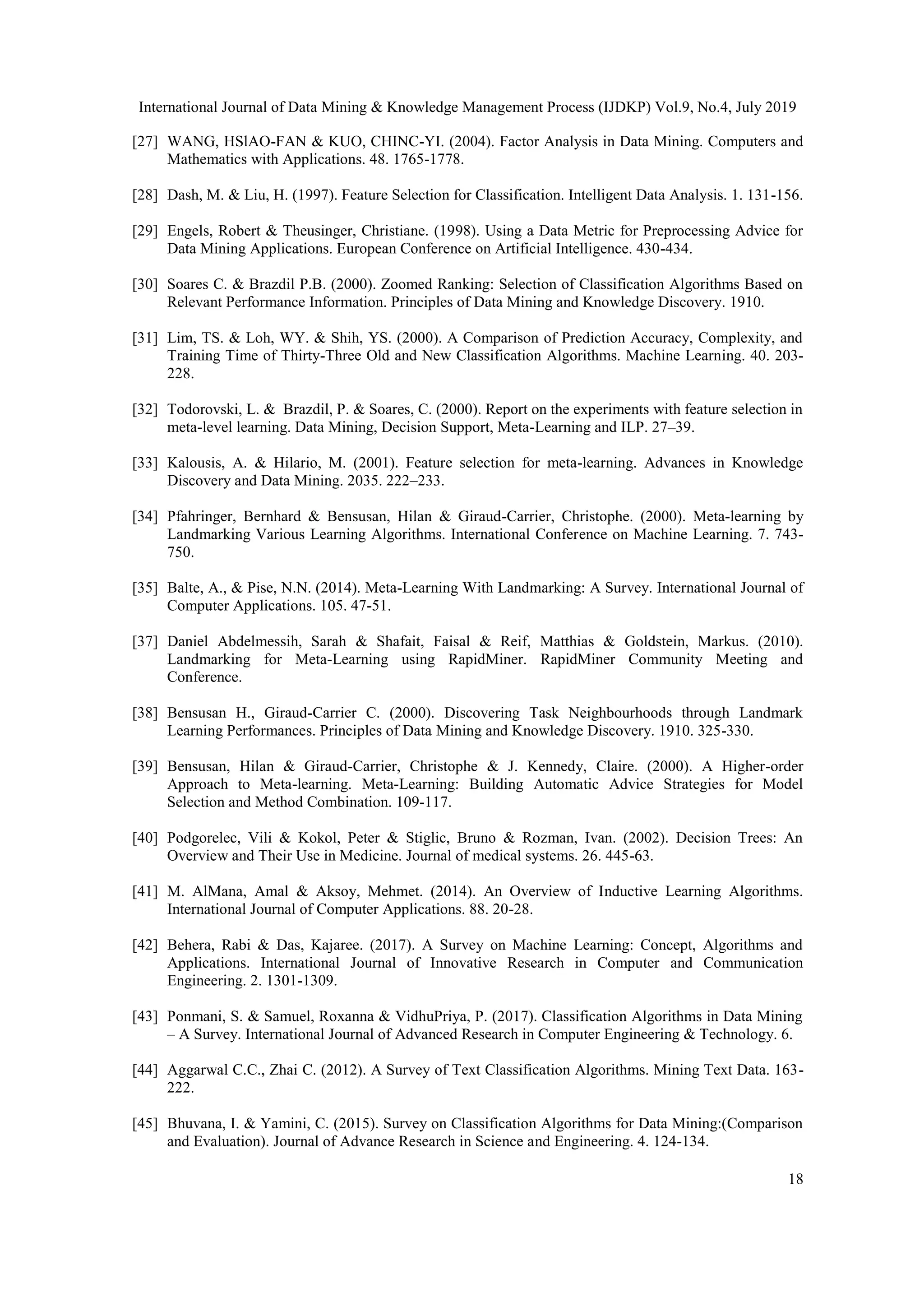 International Journal of Data Mining & Knowledge Management Process (IJDKP) Vol.9, No.4, July 2019 18 [27] WANG, HSlAO-FAN & KUO, CHINC-YI. (2004). Factor Analysis in Data Mining. Computers and Mathematics with Applications. 48. 1765-1778. [28] Dash, M. & Liu, H. (1997). Feature Selection for Classification. Intelligent Data Analysis. 1. 131-156. [29] Engels, Robert & Theusinger, Christiane. (1998). Using a Data Metric for Preprocessing Advice for Data Mining Applications. European Conference on Artificial Intelligence. 430-434. [30] Soares C. & Brazdil P.B. (2000). Zoomed Ranking: Selection of Classification Algorithms Based on Relevant Performance Information. Principles of Data Mining and Knowledge Discovery. 1910. [31] Lim, TS. & Loh, WY. & Shih, YS. (2000). A Comparison of Prediction Accuracy, Complexity, and Training Time of Thirty-Three Old and New Classification Algorithms. Machine Learning. 40. 203- 228. [32] Todorovski, L. & Brazdil, P. & Soares, C. (2000). Report on the experiments with feature selection in meta-level learning. Data Mining, Decision Support, Meta-Learning and ILP. 27–39. [33] Kalousis, A. & Hilario, M. (2001). Feature selection for meta-learning. Advances in Knowledge Discovery and Data Mining. 2035. 222–233. [34] Pfahringer, Bernhard & Bensusan, Hilan & Giraud-Carrier, Christophe. (2000). Meta-learning by Landmarking Various Learning Algorithms. International Conference on Machine Learning. 7. 743- 750. [35] Balte, A., & Pise, N.N. (2014). Meta-Learning With Landmarking: A Survey. International Journal of Computer Applications. 105. 47-51. [37] Daniel Abdelmessih, Sarah & Shafait, Faisal & Reif, Matthias & Goldstein, Markus. (2010). Landmarking for Meta-Learning using RapidMiner. RapidMiner Community Meeting and Conference. [38] Bensusan H., Giraud-Carrier C. (2000). Discovering Task Neighbourhoods through Landmark Learning Performances. Principles of Data Mining and Knowledge Discovery. 1910. 325-330. [39] Bensusan, Hilan & Giraud-Carrier, Christophe & J. Kennedy, Claire. (2000). A Higher-order Approach to Meta-learning. Meta-Learning: Building Automatic Advice Strategies for Model Selection and Method Combination. 109-117. [40] Podgorelec, Vili & Kokol, Peter & Stiglic, Bruno & Rozman, Ivan. (2002). Decision Trees: An Overview and Their Use in Medicine. Journal of medical systems. 26. 445-63. [41] M. AlMana, Amal & Aksoy, Mehmet. (2014). An Overview of Inductive Learning Algorithms. International Journal of Computer Applications. 88. 20-28. [42] Behera, Rabi & Das, Kajaree. (2017). A Survey on Machine Learning: Concept, Algorithms and Applications. International Journal of Innovative Research in Computer and Communication Engineering. 2. 1301-1309. [43] Ponmani, S. & Samuel, Roxanna & VidhuPriya, P. (2017). Classification Algorithms in Data Mining – A Survey. International Journal of Advanced Research in Computer Engineering & Technology. 6. [44] Aggarwal C.C., Zhai C. (2012). A Survey of Text Classification Algorithms. Mining Text Data. 163- 222. [45] Bhuvana, I. & Yamini, C. (2015). Survey on Classification Algorithms for Data Mining:(Comparison and Evaluation). Journal of Advance Research in Science and Engineering. 4. 124-134. 