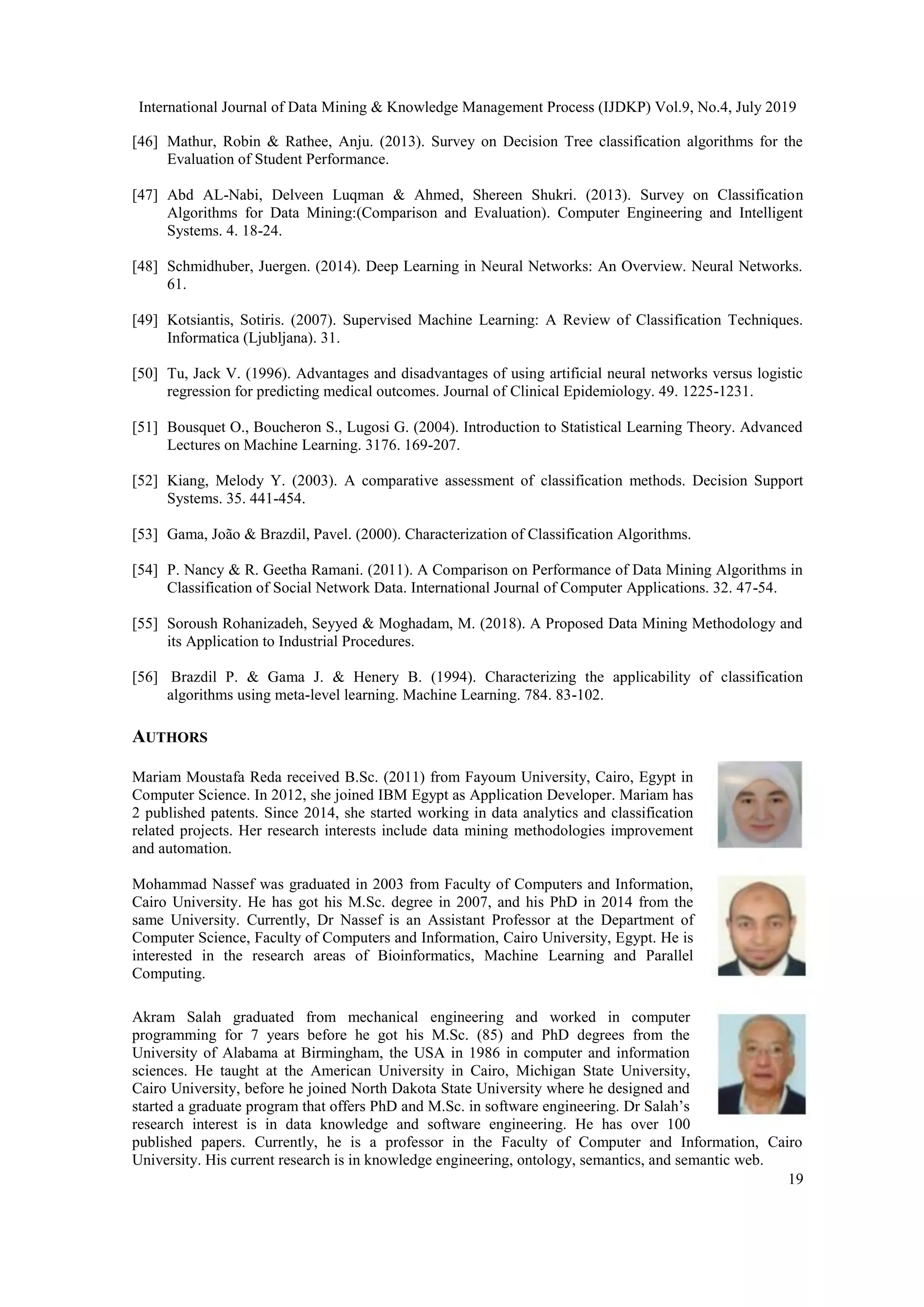 International Journal of Data Mining & Knowledge Management Process (IJDKP) Vol.9, No.4, July 2019 19 [46] Mathur, Robin & Rathee, Anju. (2013). Survey on Decision Tree classification algorithms for the Evaluation of Student Performance. [47] Abd AL-Nabi, Delveen Luqman & Ahmed, Shereen Shukri. (2013). Survey on Classification Algorithms for Data Mining:(Comparison and Evaluation). Computer Engineering and Intelligent Systems. 4. 18-24. [48] Schmidhuber, Juergen. (2014). Deep Learning in Neural Networks: An Overview. Neural Networks. 61. [49] Kotsiantis, Sotiris. (2007). Supervised Machine Learning: A Review of Classification Techniques. Informatica (Ljubljana). 31. [50] Tu, Jack V. (1996). Advantages and disadvantages of using artificial neural networks versus logistic regression for predicting medical outcomes. Journal of Clinical Epidemiology. 49. 1225-1231. [51] Bousquet O., Boucheron S., Lugosi G. (2004). Introduction to Statistical Learning Theory. Advanced Lectures on Machine Learning. 3176. 169-207. [52] Kiang, Melody Y. (2003). A comparative assessment of classification methods. Decision Support Systems. 35. 441-454. [53] Gama, João & Brazdil, Pavel. (2000). Characterization of Classification Algorithms. [54] P. Nancy & R. Geetha Ramani. (2011). A Comparison on Performance of Data Mining Algorithms in Classification of Social Network Data. International Journal of Computer Applications. 32. 47-54. [55] Soroush Rohanizadeh, Seyyed & Moghadam, M. (2018). A Proposed Data Mining Methodology and its Application to Industrial Procedures. [56] Brazdil P. & Gama J. & Henery B. (1994). Characterizing the applicability of classification algorithms using meta-level learning. Machine Learning. 784. 83-102. AUTHORS Mariam Moustafa Reda received B.Sc. (2011) from Fayoum University, Cairo, Egypt in Computer Science. In 2012, she joined IBM Egypt as Application Developer. Mariam has 2 published patents. Since 2014, she started working in data analytics and classification related projects. Her research interests include data mining methodologies improvement and automation. Mohammad Nassef was graduated in 2003 from Faculty of Computers and Information, Cairo University. He has got his M.Sc. degree in 2007, and his PhD in 2014 from the same University. Currently, Dr Nassef is an Assistant Professor at the Department of Computer Science, Faculty of Computers and Information, Cairo University, Egypt. He is interested in the research areas of Bioinformatics, Machine Learning and Parallel Computing. Akram Salah graduated from mechanical engineering and worked in computer programming for 7 years before he got his M.Sc. (85) and PhD degrees from the University of Alabama at Birmingham, the USA in 1986 in computer and information sciences. He taught at the American University in Cairo, Michigan State University, Cairo University, before he joined North Dakota State University where he designed and started a graduate program that offers PhD and M.Sc. in software engineering. Dr Salah’s research interest is in data knowledge and software engineering. He has over 100 published papers. Currently, he is a professor in the Faculty of Computer and Information, Cairo University. His current research is in knowledge engineering, ontology, semantics, and semantic web. 