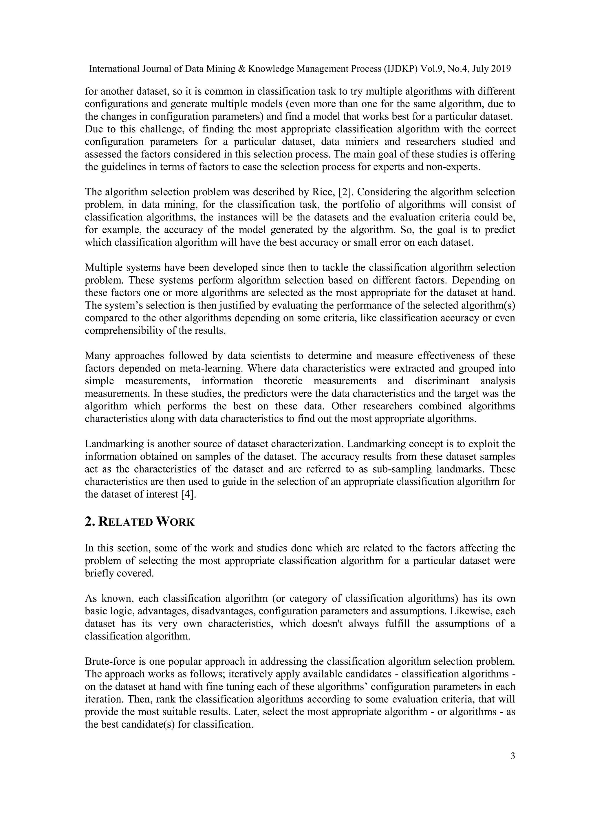 International Journal of Data Mining & Knowledge Management Process (IJDKP) Vol.9, No.4, July 2019 3 for another dataset, so it is common in classification task to try multiple algorithms with different configurations and generate multiple models (even more than one for the same algorithm, due to the changes in configuration parameters) and find a model that works best for a particular dataset. Due to this challenge, of finding the most appropriate classification algorithm with the correct configuration parameters for a particular dataset, data miniers and researchers studied and assessed the factors considered in this selection process. The main goal of these studies is offering the guidelines in terms of factors to ease the selection process for experts and non-experts. The algorithm selection problem was described by Rice, [2]. Considering the algorithm selection problem, in data mining, for the classification task, the portfolio of algorithms will consist of classification algorithms, the instances will be the datasets and the evaluation criteria could be, for example, the accuracy of the model generated by the algorithm. So, the goal is to predict which classification algorithm will have the best accuracy or small error on each dataset. Multiple systems have been developed since then to tackle the classification algorithm selection problem. These systems perform algorithm selection based on different factors. Depending on these factors one or more algorithms are selected as the most appropriate for the dataset at hand. The system’s selection is then justified by evaluating the performance of the selected algorithm(s) compared to the other algorithms depending on some criteria, like classification accuracy or even comprehensibility of the results. Many approaches followed by data scientists to determine and measure effectiveness of these factors depended on meta-learning. Where data characteristics were extracted and grouped into simple measurements, information theoretic measurements and discriminant analysis measurements. In these studies, the predictors were the data characteristics and the target was the algorithm which performs the best on these data. Other researchers combined algorithms characteristics along with data characteristics to find out the most appropriate algorithms. Landmarking is another source of dataset characterization. Landmarking concept is to exploit the information obtained on samples of the dataset. The accuracy results from these dataset samples act as the characteristics of the dataset and are referred to as sub-sampling landmarks. These characteristics are then used to guide in the selection of an appropriate classification algorithm for the dataset of interest [4]. 2. RELATED WORK In this section, some of the work and studies done which are related to the factors affecting the problem of selecting the most appropriate classification algorithm for a particular dataset were briefly covered. As known, each classification algorithm (or category of classification algorithms) has its own basic logic, advantages, disadvantages, configuration parameters and assumptions. Likewise, each dataset has its very own characteristics, which doesn't always fulfill the assumptions of a classification algorithm. Brute-force is one popular approach in addressing the classification algorithm selection problem. The approach works as follows; iteratively apply available candidates - classification algorithms - on the dataset at hand with fine tuning each of these algorithms’ configuration parameters in each iteration. Then, rank the classification algorithms according to some evaluation criteria, that will provide the most suitable results. Later, select the most appropriate algorithm - or algorithms - as the best candidate(s) for classification. 