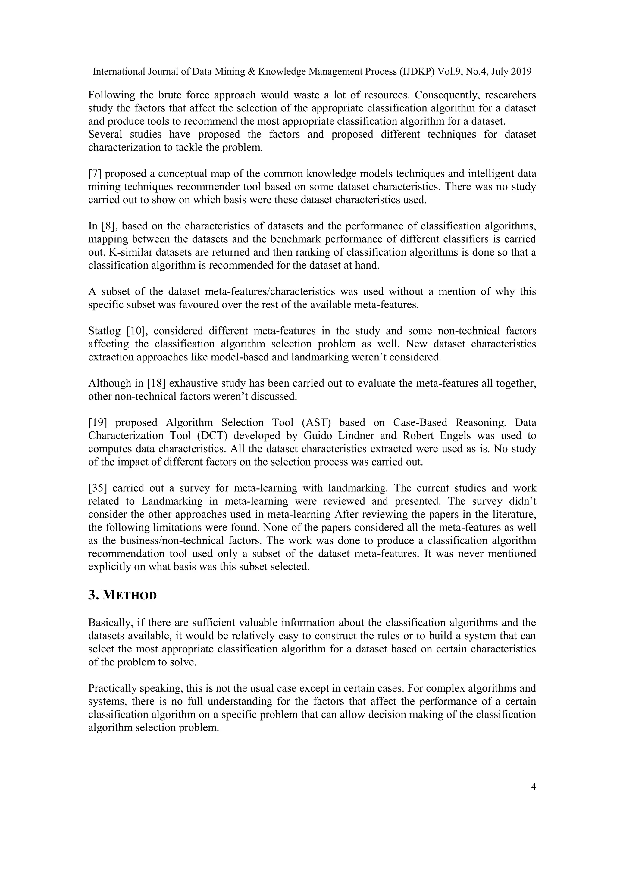 International Journal of Data Mining & Knowledge Management Process (IJDKP) Vol.9, No.4, July 2019 4 Following the brute force approach would waste a lot of resources. Consequently, researchers study the factors that affect the selection of the appropriate classification algorithm for a dataset and produce tools to recommend the most appropriate classification algorithm for a dataset. Several studies have proposed the factors and proposed different techniques for dataset characterization to tackle the problem. [7] proposed a conceptual map of the common knowledge models techniques and intelligent data mining techniques recommender tool based on some dataset characteristics. There was no study carried out to show on which basis were these dataset characteristics used. In [8], based on the characteristics of datasets and the performance of classification algorithms, mapping between the datasets and the benchmark performance of different classifiers is carried out. K-similar datasets are returned and then ranking of classification algorithms is done so that a classification algorithm is recommended for the dataset at hand. A subset of the dataset meta-features/characteristics was used without a mention of why this specific subset was favoured over the rest of the available meta-features. Statlog [10], considered different meta-features in the study and some non-technical factors affecting the classification algorithm selection problem as well. New dataset characteristics extraction approaches like model-based and landmarking weren’t considered. Although in [18] exhaustive study has been carried out to evaluate the meta-features all together, other non-technical factors weren’t discussed. [19] proposed Algorithm Selection Tool (AST) based on Case-Based Reasoning. Data Characterization Tool (DCT) developed by Guido Lindner and Robert Engels was used to computes data characteristics. All the dataset characteristics extracted were used as is. No study of the impact of different factors on the selection process was carried out. [35] carried out a survey for meta-learning with landmarking. The current studies and work related to Landmarking in meta-learning were reviewed and presented. The survey didn’t consider the other approaches used in meta-learning After reviewing the papers in the literature, the following limitations were found. None of the papers considered all the meta-features as well as the business/non-technical factors. The work was done to produce a classification algorithm recommendation tool used only a subset of the dataset meta-features. It was never mentioned explicitly on what basis was this subset selected. 3. METHOD Basically, if there are sufficient valuable information about the classification algorithms and the datasets available, it would be relatively easy to construct the rules or to build a system that can select the most appropriate classification algorithm for a dataset based on certain characteristics of the problem to solve. Practically speaking, this is not the usual case except in certain cases. For complex algorithms and systems, there is no full understanding for the factors that affect the performance of a certain classification algorithm on a specific problem that can allow decision making of the classification algorithm selection problem. 