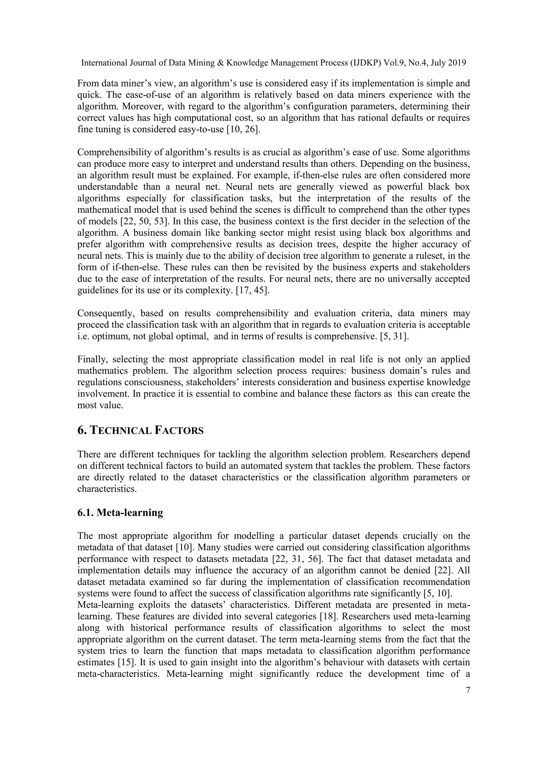 International Journal of Data Mining & Knowledge Management Process (IJDKP) Vol.9, No.4, July 2019 7 From data miner’s view, an algorithm’s use is considered easy if its implementation is simple and quick. The ease-of-use of an algorithm is relatively based on data miners experience with the algorithm. Moreover, with regard to the algorithm’s configuration parameters, determining their correct values has high computational cost, so an algorithm that has rational defaults or requires fine tuning is considered easy-to-use [10, 26]. Comprehensibility of algorithm’s results is as crucial as algorithm’s ease of use. Some algorithms can produce more easy to interpret and understand results than others. Depending on the business, an algorithm result must be explained. For example, if-then-else rules are often considered more understandable than a neural net. Neural nets are generally viewed as powerful black box algorithms especially for classification tasks, but the interpretation of the results of the mathematical model that is used behind the scenes is difficult to comprehend than the other types of models [22, 50, 53]. In this case, the business context is the first decider in the selection of the algorithm. A business domain like banking sector might resist using black box algorithms and prefer algorithm with comprehensive results as decision trees, despite the higher accuracy of neural nets. This is mainly due to the ability of decision tree algorithm to generate a ruleset, in the form of if-then-else. These rules can then be revisited by the business experts and stakeholders due to the ease of interpretation of the results. For neural nets, there are no universally accepted guidelines for its use or its complexity. [17, 45]. Consequently, based on results comprehensibility and evaluation criteria, data miners may proceed the classification task with an algorithm that in regards to evaluation criteria is acceptable i.e. optimum, not global optimal, and in terms of results is comprehensive. [5, 31]. Finally, selecting the most appropriate classification model in real life is not only an applied mathematics problem. The algorithm selection process requires: business domain’s rules and regulations consciousness, stakeholders’ interests consideration and business expertise knowledge involvement. In practice it is essential to combine and balance these factors as this can create the most value. 6. TECHNICAL FACTORS There are different techniques for tackling the algorithm selection problem. Researchers depend on different technical factors to build an automated system that tackles the problem. These factors are directly related to the dataset characteristics or the classification algorithm parameters or characteristics. 6.1. Meta-learning The most appropriate algorithm for modelling a particular dataset depends crucially on the metadata of that dataset [10]. Many studies were carried out considering classification algorithms performance with respect to datasets metadata [22, 31, 56]. The fact that dataset metadata and implementation details may influence the accuracy of an algorithm cannot be denied [22]. All dataset metadata examined so far during the implementation of classification recommendation systems were found to affect the success of classification algorithms rate significantly [5, 10]. Meta-learning exploits the datasets’ characteristics. Different metadata are presented in meta- learning. These features are divided into several categories [18]. Researchers used meta-learning along with historical performance results of classification algorithms to select the most appropriate algorithm on the current dataset. The term meta-learning stems from the fact that the system tries to learn the function that maps metadata to classification algorithm performance estimates [15]. It is used to gain insight into the algorithm’s behaviour with datasets with certain meta-characteristics. Meta-learning might significantly reduce the development time of a 