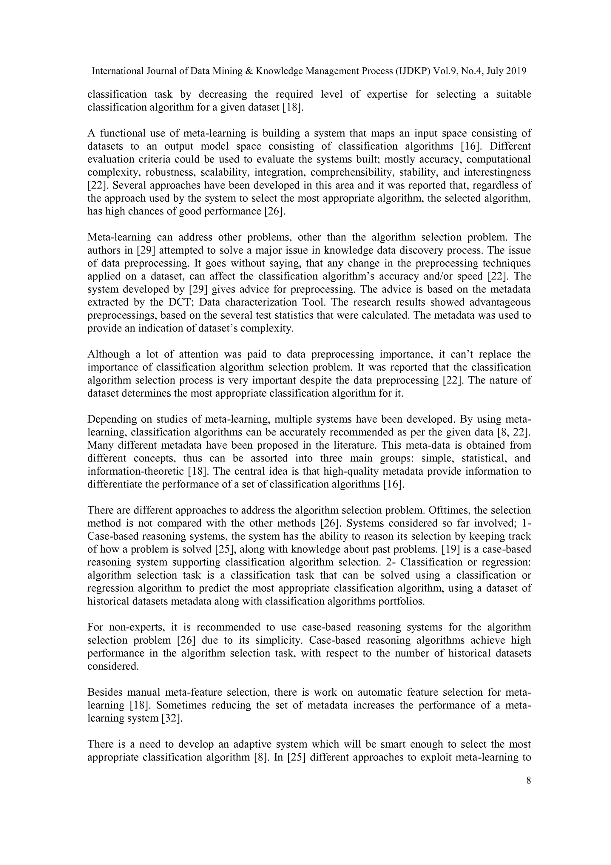 International Journal of Data Mining & Knowledge Management Process (IJDKP) Vol.9, No.4, July 2019 8 classification task by decreasing the required level of expertise for selecting a suitable classification algorithm for a given dataset [18]. A functional use of meta-learning is building a system that maps an input space consisting of datasets to an output model space consisting of classification algorithms [16]. Different evaluation criteria could be used to evaluate the systems built; mostly accuracy, computational complexity, robustness, scalability, integration, comprehensibility, stability, and interestingness [22]. Several approaches have been developed in this area and it was reported that, regardless of the approach used by the system to select the most appropriate algorithm, the selected algorithm, has high chances of good performance [26]. Meta-learning can address other problems, other than the algorithm selection problem. The authors in [29] attempted to solve a major issue in knowledge data discovery process. The issue of data preprocessing. It goes without saying, that any change in the preprocessing techniques applied on a dataset, can affect the classification algorithm’s accuracy and/or speed [22]. The system developed by [29] gives advice for preprocessing. The advice is based on the metadata extracted by the DCT; Data characterization Tool. The research results showed advantageous preprocessings, based on the several test statistics that were calculated. The metadata was used to provide an indication of dataset’s complexity. Although a lot of attention was paid to data preprocessing importance, it can’t replace the importance of classification algorithm selection problem. It was reported that the classification algorithm selection process is very important despite the data preprocessing [22]. The nature of dataset determines the most appropriate classification algorithm for it. Depending on studies of meta-learning, multiple systems have been developed. By using meta- learning, classification algorithms can be accurately recommended as per the given data [8, 22]. Many different metadata have been proposed in the literature. This meta-data is obtained from different concepts, thus can be assorted into three main groups: simple, statistical, and information-theoretic [18]. The central idea is that high-quality metadata provide information to differentiate the performance of a set of classification algorithms [16]. There are different approaches to address the algorithm selection problem. Ofttimes, the selection method is not compared with the other methods [26]. Systems considered so far involved; 1- Case-based reasoning systems, the system has the ability to reason its selection by keeping track of how a problem is solved [25], along with knowledge about past problems. [19] is a case-based reasoning system supporting classification algorithm selection. 2- Classification or regression: algorithm selection task is a classification task that can be solved using a classification or regression algorithm to predict the most appropriate classification algorithm, using a dataset of historical datasets metadata along with classification algorithms portfolios. For non-experts, it is recommended to use case-based reasoning systems for the algorithm selection problem [26] due to its simplicity. Case-based reasoning algorithms achieve high performance in the algorithm selection task, with respect to the number of historical datasets considered. Besides manual meta-feature selection, there is work on automatic feature selection for meta- learning [18]. Sometimes reducing the set of metadata increases the performance of a meta- learning system [32]. There is a need to develop an adaptive system which will be smart enough to select the most appropriate classification algorithm [8]. In [25] different approaches to exploit meta-learning to 