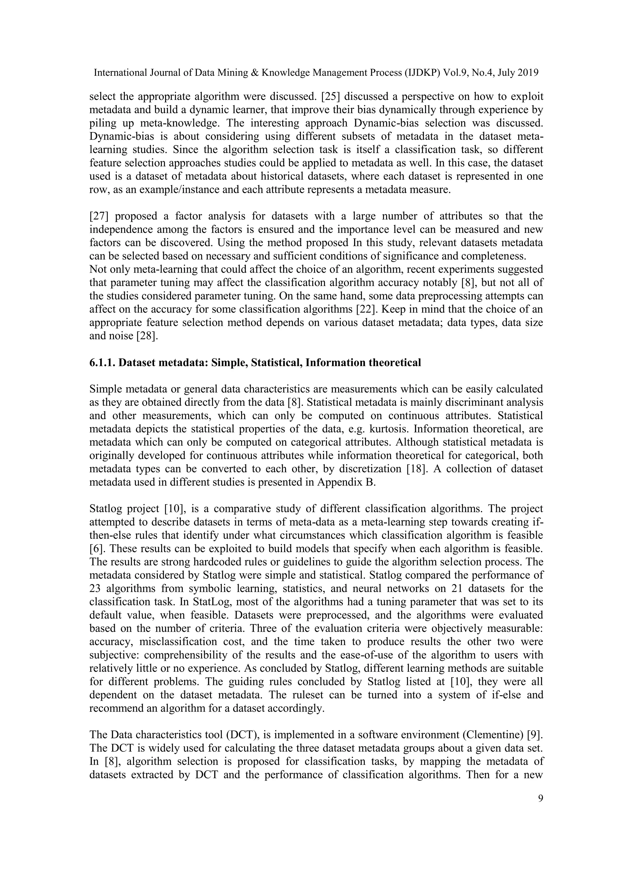 International Journal of Data Mining & Knowledge Management Process (IJDKP) Vol.9, No.4, July 2019 9 select the appropriate algorithm were discussed. [25] discussed a perspective on how to exploit metadata and build a dynamic learner, that improve their bias dynamically through experience by piling up meta-knowledge. The interesting approach Dynamic-bias selection was discussed. Dynamic-bias is about considering using different subsets of metadata in the dataset meta- learning studies. Since the algorithm selection task is itself a classification task, so different feature selection approaches studies could be applied to metadata as well. In this case, the dataset used is a dataset of metadata about historical datasets, where each dataset is represented in one row, as an example/instance and each attribute represents a metadata measure. [27] proposed a factor analysis for datasets with a large number of attributes so that the independence among the factors is ensured and the importance level can be measured and new factors can be discovered. Using the method proposed In this study, relevant datasets metadata can be selected based on necessary and sufficient conditions of significance and completeness. Not only meta-learning that could affect the choice of an algorithm, recent experiments suggested that parameter tuning may affect the classification algorithm accuracy notably [8], but not all of the studies considered parameter tuning. On the same hand, some data preprocessing attempts can affect on the accuracy for some classification algorithms [22]. Keep in mind that the choice of an appropriate feature selection method depends on various dataset metadata; data types, data size and noise [28]. 6.1.1. Dataset metadata: Simple, Statistical, Information theoretical Simple metadata or general data characteristics are measurements which can be easily calculated as they are obtained directly from the data [8]. Statistical metadata is mainly discriminant analysis and other measurements, which can only be computed on continuous attributes. Statistical metadata depicts the statistical properties of the data, e.g. kurtosis. Information theoretical, are metadata which can only be computed on categorical attributes. Although statistical metadata is originally developed for continuous attributes while information theoretical for categorical, both metadata types can be converted to each other, by discretization [18]. A collection of dataset metadata used in different studies is presented in Appendix B. Statlog project [10], is a comparative study of different classification algorithms. The project attempted to describe datasets in terms of meta-data as a meta-learning step towards creating if- then-else rules that identify under what circumstances which classification algorithm is feasible [6]. These results can be exploited to build models that specify when each algorithm is feasible. The results are strong hardcoded rules or guidelines to guide the algorithm selection process. The metadata considered by Statlog were simple and statistical. Statlog compared the performance of 23 algorithms from symbolic learning, statistics, and neural networks on 21 datasets for the classification task. In StatLog, most of the algorithms had a tuning parameter that was set to its default value, when feasible. Datasets were preprocessed, and the algorithms were evaluated based on the number of criteria. Three of the evaluation criteria were objectively measurable: accuracy, misclassification cost, and the time taken to produce results the other two were subjective: comprehensibility of the results and the ease-of-use of the algorithm to users with relatively little or no experience. As concluded by Statlog, different learning methods are suitable for different problems. The guiding rules concluded by Statlog listed at [10], they were all dependent on the dataset metadata. The ruleset can be turned into a system of if-else and recommend an algorithm for a dataset accordingly. The Data characteristics tool (DCT), is implemented in a software environment (Clementine) [9]. The DCT is widely used for calculating the three dataset metadata groups about a given data set. In [8], algorithm selection is proposed for classification tasks, by mapping the metadata of datasets extracted by DCT and the performance of classification algorithms. Then for a new 