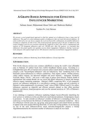 International Journal of Data Mining & Knowledge Management Process (IJDKP) Vol.9, No.4, July 2019
DOI: 10.5121/ijdkp.2019.9402 21
A GRAPH BASED APPROACH FOR EFFECTIVE
INFLUENCER MARKETING
Salman Ansari, Muhammad Ahsan Tahir and Shahwaiz Bukhari
Techlets Pvt. Ltd, Pakistan
ABSTRACT
We present a novel graph-based approach to find the optimal set of influencers from a large pool of
influencers. The goal is to select minimum number of influencers that can reach the desired audience. In
order to find such a set, one has to compute the reach of all possible combinations of available influencers
resulting in complexity of order O (n2
). Our proposed greedy approach selects the pair of influencers that
results in highest reach at every iteration reducing the complexity to O(n2
). Our work is complimented with
analysis of 550 Instagram influencers and over 100,000 post. After the analysis, we concluded that
influencers who prefer quality over quantity receives better engagement. Influencers sharing 3 posts per
week and posts with caption length of over 500 characters relatively received better engagement numbers.
KEYWORDS
Graph Analytics, Influencer Marketing, Social Media Influencer, Greedy Algorithm
1.INTRODUCTION
With 3G/4G telecom services now common andoffered at among the world’s most affordable
rates in Pakistan, 67 million locals have mobile broadband internet access. According to a
Gallup&Gillani poll, 48% of internet users consume online content daily[1]. Onecontent producer
category is the “Social/Digital Influencer” who are followed by ‘fans’ numbering from a few
thousands (micro-influencers) to millions (celebrities). Their digital content, whether pictures,
videos andlive streams, are delivered ondigital and social channels – Instagram, Facebook,
YouTube, Beigo, TikTok – and cover a wide range of genres from lifestyle, fashion, health to
entertainment and comedy.Brands can use social and digital influencers to launch and manage
effective organic marketing campaigns. Pakistan’s SMEs, comprising 98%+ of all companies,
actively use influencer marketing as a cost-effective strategy to engage and sell in/directly to
Pakistan’s online population[2], an estimated “trade” value at PKR 5 billion*/year[3]. For sellers,
influencers represent an impactful and efficient outreach channel as they affect purchase
behaviors and choices, brand perceptions and even the national narratives of ~30% of Pakistan’s
population[4].
A key challenge is tooptimize influencer marketing budgets bycost-efficiently identifying the
most optimal set ofinfluencerswho can effectively reach desired audiences, fromprospects, buyers
to promoters. To only consider an influencer’s number of followers is misleading as there is an
underlying overlap between the followers of influencerswho have contextual similarities – that is
two influencers with the same city, age group, same genre/category and content themes are likely
to appeal to the same people following them both. To solve this overlap problem, we are focusing
on one of the most influencer-driven social networks,Instagram.We propose a Greedy
Algorithmtorationalize the minimum number of influencers to attain the best reach.
 