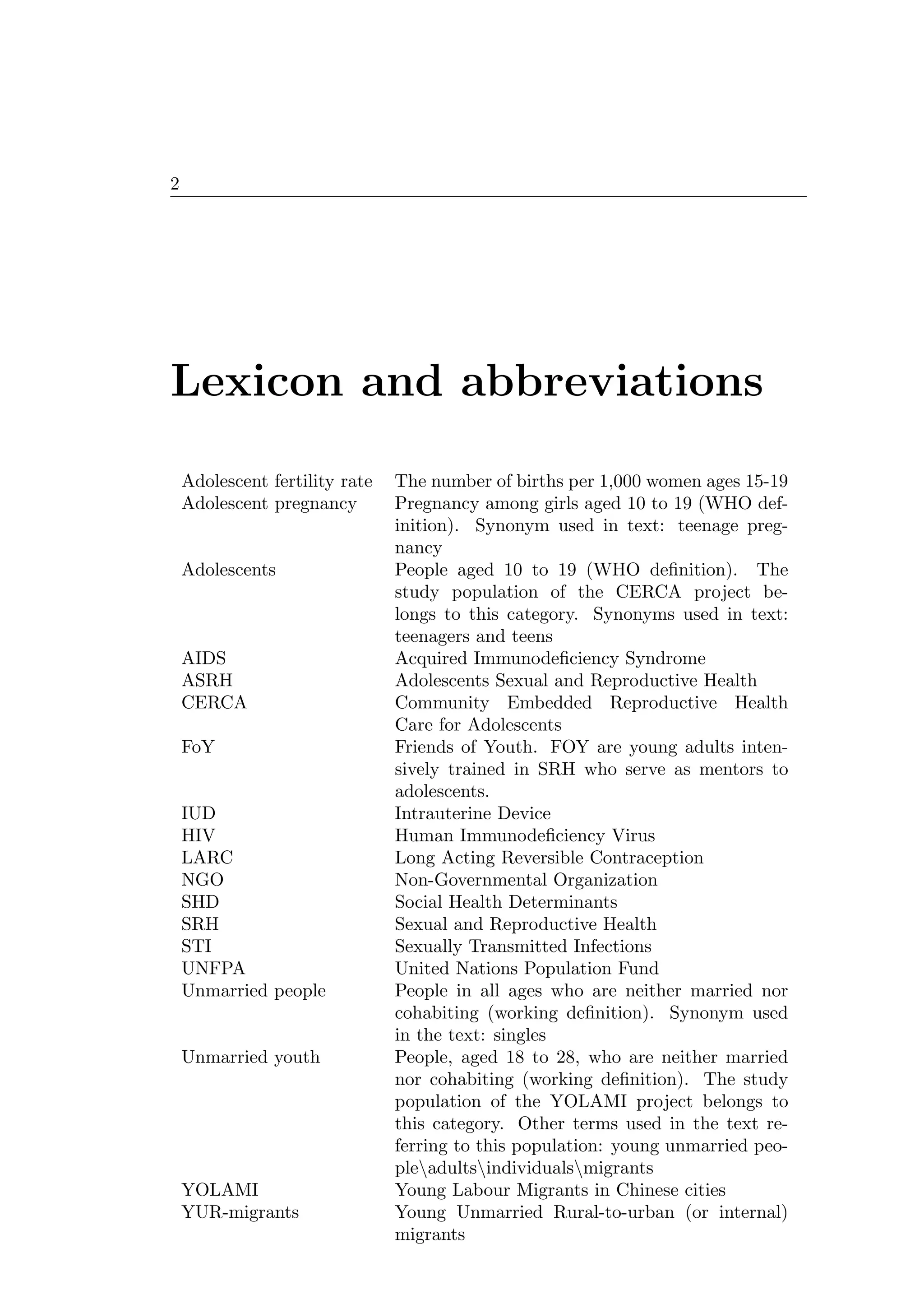 2
Lexicon and abbreviations
Adolescent fertility rate The number of births per 1,000 women ages 15-19
Adolescent pregnancy Pregnancy among girls aged 10 to 19 (WHO def-
inition). Synonym used in text: teenage preg-
nancy
Adolescents People aged 10 to 19 (WHO deﬁnition). The
study population of the CERCA project be-
longs to this category. Synonyms used in text:
teenagers and teens
AIDS Acquired Immunodeﬁciency Syndrome
ASRH Adolescents Sexual and Reproductive Health
CERCA Community Embedded Reproductive Health
Care for Adolescents
FoY Friends of Youth. FOY are young adults inten-
sively trained in SRH who serve as mentors to
adolescents.
IUD Intrauterine Device
HIV Human Immunodeﬁciency Virus
LARC Long Acting Reversible Contraception
NGO Non-Governmental Organization
SHD Social Health Determinants
SRH Sexual and Reproductive Health
STI Sexually Transmitted Infections
UNFPA United Nations Population Fund
Unmarried people People in all ages who are neither married nor
cohabiting (working deﬁnition). Synonym used
in the text: singles
Unmarried youth People, aged 18 to 28, who are neither married
nor cohabiting (working deﬁnition). The study
population of the YOLAMI project belongs to
this category. Other terms used in the text re-
ferring to this population: young unmarried peo-
pleadultsindividualsmigrants
YOLAMI Young Labour Migrants in Chinese cities
YUR-migrants Young Unmarried Rural-to-urban (or internal)
migrants
 