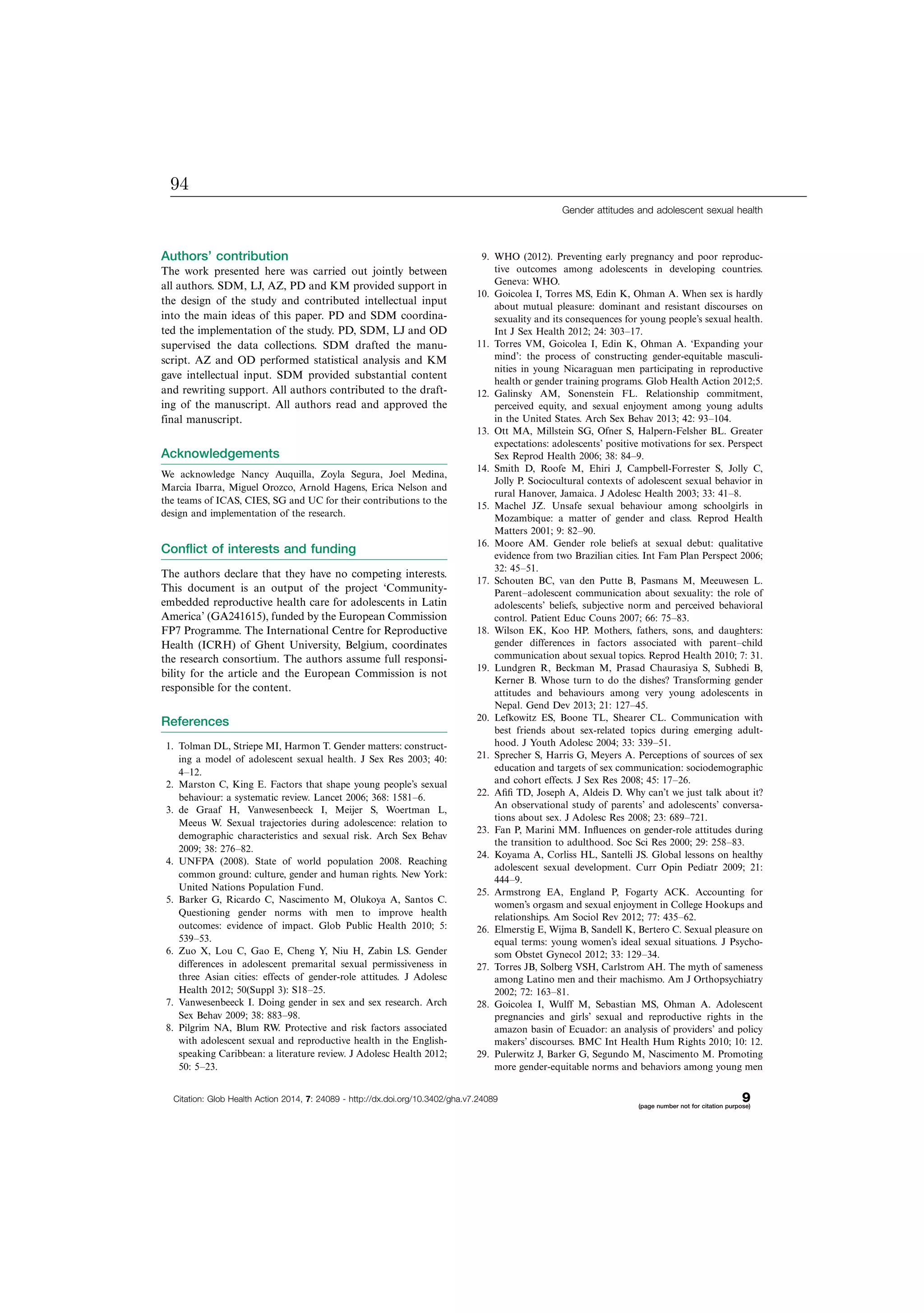 Authors’ contribution
The work presented here was carried out jointly between
all authors. SDM, LJ, AZ, PD and KM provided support in
the design of the study and contributed intellectual input
into the main ideas of this paper. PD and SDM coordina-
ted the implementation of the study. PD, SDM, LJ and OD
supervised the data collections. SDM drafted the manu-
script. AZ and OD performed statistical analysis and KM
gave intellectual input. SDM provided substantial content
and rewriting support. All authors contributed to the draft-
ing of the manuscript. All authors read and approved the
final manuscript.
Acknowledgements
We acknowledge Nancy Auquilla, Zoyla Segura, Joel Medina,
Marcia Ibarra, Miguel Orozco, Arnold Hagens, Erica Nelson and
the teams of ICAS, CIES, SG and UC for their contributions to the
design and implementation of the research.
Conflict of interests and funding
The authors declare that they have no competing interests.
This document is an output of the project ‘Community-
embedded reproductive health care for adolescents in Latin
America’ (GA241615), funded by the European Commission
FP7 Programme. The International Centre for Reproductive
Health (ICRH) of Ghent University, Belgium, coordinates
the research consortium. The authors assume full responsi-
bility for the article and the European Commission is not
responsible for the content.
References
1. Tolman DL, Striepe MI, Harmon T. Gender matters: construct-
ing a model of adolescent sexual health. J Sex Res 2003; 40:
4Á12.
2. Marston C, King E. Factors that shape young people’s sexual
behaviour: a systematic review. Lancet 2006; 368: 1581Á6.
3. de Graaf H, Vanwesenbeeck I, Meijer S, Woertman L,
Meeus W. Sexual trajectories during adolescence: relation to
demographic characteristics and sexual risk. Arch Sex Behav
2009; 38: 276Á82.
4. UNFPA (2008). State of world population 2008. Reaching
common ground: culture, gender and human rights. New York:
United Nations Population Fund.
5. Barker G, Ricardo C, Nascimento M, Olukoya A, Santos C.
Questioning gender norms with men to improve health
outcomes: evidence of impact. Glob Public Health 2010; 5:
539Á53.
6. Zuo X, Lou C, Gao E, Cheng Y, Niu H, Zabin LS. Gender
differences in adolescent premarital sexual permissiveness in
three Asian cities: effects of gender-role attitudes. J Adolesc
Health 2012; 50(Suppl 3): S18Á25.
7. Vanwesenbeeck I. Doing gender in sex and sex research. Arch
Sex Behav 2009; 38: 883Á98.
8. Pilgrim NA, Blum RW. Protective and risk factors associated
with adolescent sexual and reproductive health in the English-
speaking Caribbean: a literature review. J Adolesc Health 2012;
50: 5Á23.
9. WHO (2012). Preventing early pregnancy and poor reproduc-
tive outcomes among adolescents in developing countries.
Geneva: WHO.
10. Goicolea I, Torres MS, Edin K, Ohman A. When sex is hardly
about mutual pleasure: dominant and resistant discourses on
sexuality and its consequences for young people’s sexual health.
Int J Sex Health 2012; 24: 303Á17.
11. Torres VM, Goicolea I, Edin K, Ohman A. ‘Expanding your
mind’: the process of constructing gender-equitable masculi-
nities in young Nicaraguan men participating in reproductive
health or gender training programs. Glob Health Action 2012;5.
12. Galinsky AM, Sonenstein FL. Relationship commitment,
perceived equity, and sexual enjoyment among young adults
in the United States. Arch Sex Behav 2013; 42: 93Á104.
13. Ott MA, Millstein SG, Ofner S, Halpern-Felsher BL. Greater
expectations: adolescents’ positive motivations for sex. Perspect
Sex Reprod Health 2006; 38: 84Á9.
14. Smith D, Roofe M, Ehiri J, Campbell-Forrester S, Jolly C,
Jolly P. Sociocultural contexts of adolescent sexual behavior in
rural Hanover, Jamaica. J Adolesc Health 2003; 33: 41Á8.
15. Machel JZ. Unsafe sexual behaviour among schoolgirls in
Mozambique: a matter of gender and class. Reprod Health
Matters 2001; 9: 82Á90.
16. Moore AM. Gender role beliefs at sexual debut: qualitative
evidence from two Brazilian cities. Int Fam Plan Perspect 2006;
32: 45Á51.
17. Schouten BC, van den Putte B, Pasmans M, Meeuwesen L.
ParentÁadolescent communication about sexuality: the role of
adolescents’ beliefs, subjective norm and perceived behavioral
control. Patient Educ Couns 2007; 66: 75Á83.
18. Wilson EK, Koo HP. Mothers, fathers, sons, and daughters:
gender differences in factors associated with parentÁchild
communication about sexual topics. Reprod Health 2010; 7: 31.
19. Lundgren R, Beckman M, Prasad Chaurasiya S, Subhedi B,
Kerner B. Whose turn to do the dishes? Transforming gender
attitudes and behaviours among very young adolescents in
Nepal. Gend Dev 2013; 21: 127Á45.
20. Lefkowitz ES, Boone TL, Shearer CL. Communication with
best friends about sex-related topics during emerging adult-
hood. J Youth Adolesc 2004; 33: 339Á51.
21. Sprecher S, Harris G, Meyers A. Perceptions of sources of sex
education and targets of sex communication: sociodemographic
and cohort effects. J Sex Res 2008; 45: 17Á26.
22. Aﬁﬁ TD, Joseph A, Aldeis D. Why can’t we just talk about it?
An observational study of parents’ and adolescents’ conversa-
tions about sex. J Adolesc Res 2008; 23: 689Á721.
23. Fan P, Marini MM. Inﬂuences on gender-role attitudes during
the transition to adulthood. Soc Sci Res 2000; 29: 258Á83.
24. Koyama A, Corliss HL, Santelli JS. Global lessons on healthy
adolescent sexual development. Curr Opin Pediatr 2009; 21:
444Á9.
25. Armstrong EA, England P, Fogarty ACK. Accounting for
women’s orgasm and sexual enjoyment in College Hookups and
relationships. Am Sociol Rev 2012; 77: 435Á62.
26. Elmerstig E, Wijma B, Sandell K, Bertero C. Sexual pleasure on
equal terms: young women’s ideal sexual situations. J Psycho-
som Obstet Gynecol 2012; 33: 129Á34.
27. Torres JB, Solberg VSH, Carlstrom AH. The myth of sameness
among Latino men and their machismo. Am J Orthopsychiatry
2002; 72: 163Á81.
28. Goicolea I, Wulff M, Sebastian MS, Ohman A. Adolescent
pregnancies and girls’ sexual and reproductive rights in the
amazon basin of Ecuador: an analysis of providers’ and policy
makers’ discourses. BMC Int Health Hum Rights 2010; 10: 12.
29. Pulerwitz J, Barker G, Segundo M, Nascimento M. Promoting
more gender-equitable norms and behaviors among young men
Gender attitudes and adolescent sexual health
Citation: Glob Health Action 2014, 7: 24089 - http://dx.doi.org/10.3402/gha.v7.24089 9(page number not for citation purpose)
94
 