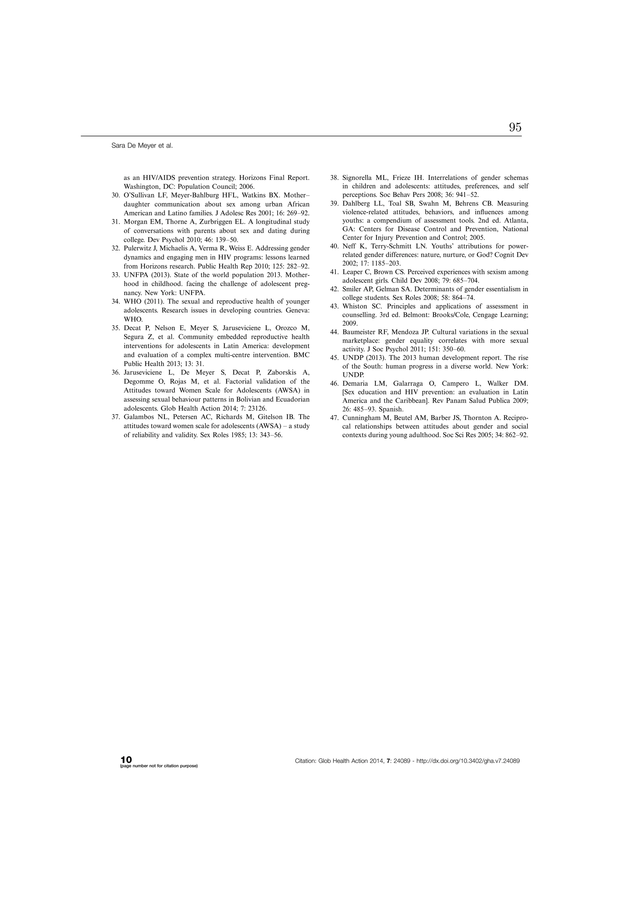 as an HIV/AIDS prevention strategy. Horizons Final Report.
Washington, DC: Population Council; 2006.
30. O’Sullivan LF, Meyer-Bahlburg HFL, Watkins BX. MotherÁ
daughter communication about sex among urban African
American and Latino families. J Adolesc Res 2001; 16: 269Á92.
31. Morgan EM, Thorne A, Zurbriggen EL. A longitudinal study
of conversations with parents about sex and dating during
college. Dev Psychol 2010; 46: 139Á50.
32. Pulerwitz J, Michaelis A, Verma R, Weiss E. Addressing gender
dynamics and engaging men in HIV programs: lessons learned
from Horizons research. Public Health Rep 2010; 125: 282Á92.
33. UNFPA (2013). State of the world population 2013. Mother-
hood in childhood. facing the challenge of adolescent preg-
nancy. New York: UNFPA.
34. WHO (2011). The sexual and reproductive health of younger
adolescents. Research issues in developing countries. Geneva:
WHO.
35. Decat P, Nelson E, Meyer S, Jaruseviciene L, Orozco M,
Segura Z, et al. Community embedded reproductive health
interventions for adolescents in Latin America: development
and evaluation of a complex multi-centre intervention. BMC
Public Health 2013; 13: 31.
36. Jaruseviciene L, De Meyer S, Decat P, Zaborskis A,
Degomme O, Rojas M, et al. Factorial validation of the
Attitudes toward Women Scale for Adolescents (AWSA) in
assessing sexual behaviour patterns in Bolivian and Ecuadorian
adolescents. Glob Health Action 2014; 7: 23126.
37. Galambos NL, Petersen AC, Richards M, Gitelson IB. The
attitudes toward women scale for adolescents (AWSA) Á a study
of reliability and validity. Sex Roles 1985; 13: 343Á56.
38. Signorella ML, Frieze IH. Interrelations of gender schemas
in children and adolescents: attitudes, preferences, and self
perceptions. Soc Behav Pers 2008; 36: 941Á52.
39. Dahlberg LL, Toal SB, Swahn M, Behrens CB. Measuring
violence-related attitudes, behaviors, and inﬂuences among
youths: a compendium of assessment tools. 2nd ed. Atlanta,
GA: Centers for Disease Control and Prevention, National
Center for Injury Prevention and Control; 2005.
40. Neff K, Terry-Schmitt LN. Youths’ attributions for power-
related gender differences: nature, nurture, or God? Cognit Dev
2002; 17: 1185Á203.
41. Leaper C, Brown CS. Perceived experiences with sexism among
adolescent girls. Child Dev 2008; 79: 685Á704.
42. Smiler AP, Gelman SA. Determinants of gender essentialism in
college students. Sex Roles 2008; 58: 864Á74.
43. Whiston SC. Principles and applications of assessment in
counselling. 3rd ed. Belmont: Brooks/Cole, Cengage Learning;
2009.
44. Baumeister RF, Mendoza JP. Cultural variations in the sexual
marketplace: gender equality correlates with more sexual
activity. J Soc Psychol 2011; 151: 350Á60.
45. UNDP (2013). The 2013 human development report. The rise
of the South: human progress in a diverse world. New York:
UNDP.
46. Demaria LM, Galarraga O, Campero L, Walker DM.
[Sex education and HIV prevention: an evaluation in Latin
America and the Caribbean]. Rev Panam Salud Publica 2009;
26: 485Á93. Spanish.
47. Cunningham M, Beutel AM, Barber JS, Thornton A. Recipro-
cal relationships between attitudes about gender and social
contexts during young adulthood. Soc Sci Res 2005; 34: 862Á92.
Sara De Meyer et al.
10(page number not for citation purpose)
Citation: Glob Health Action 2014, 7: 24089 - http://dx.doi.org/10.3402/gha.v7.24089
95
 