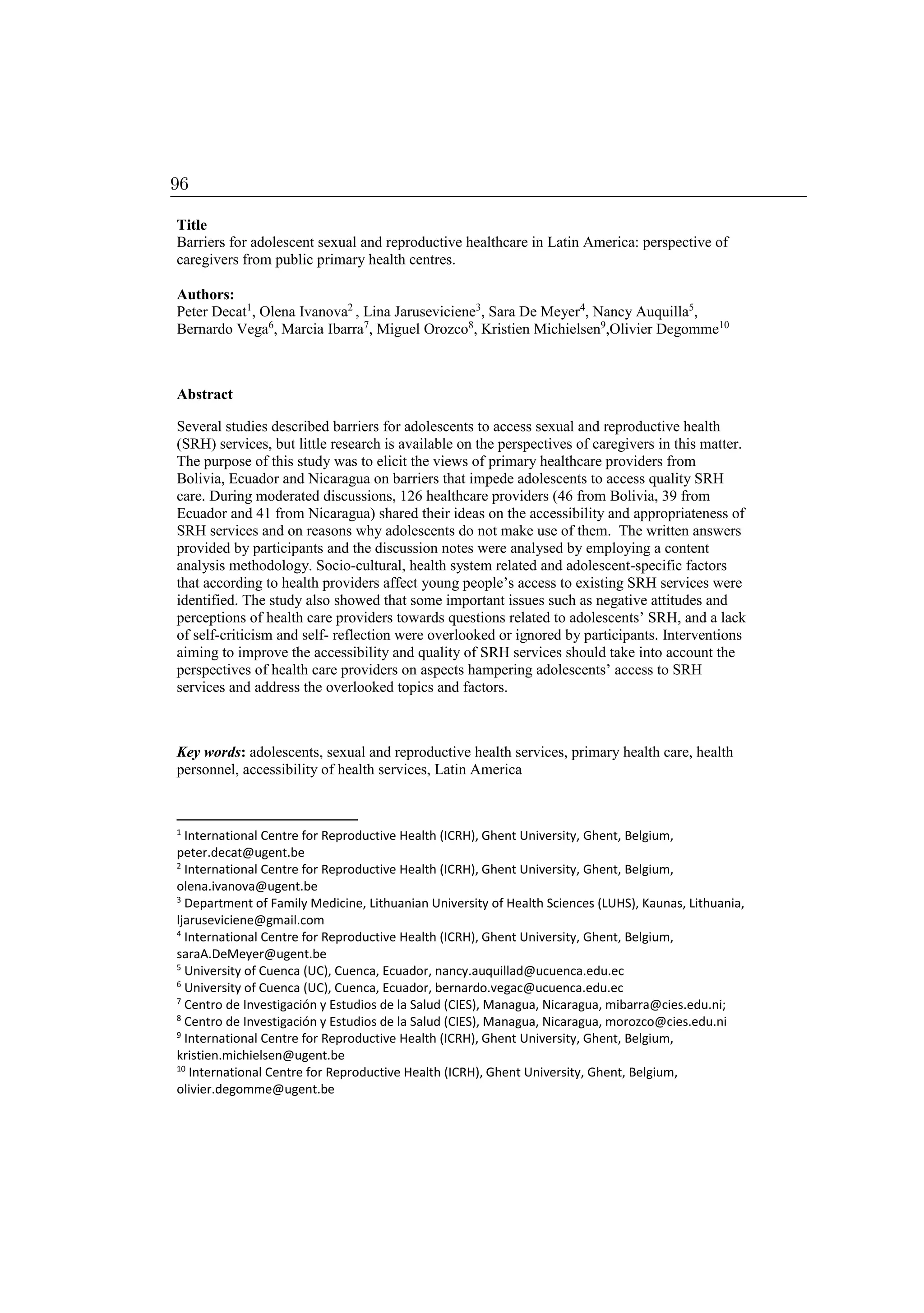 Title
Barriers for adolescent sexual and reproductive healthcare in Latin America: perspective of
caregivers from public primary health centres.
Authors:
Peter Decat1
, Olena Ivanova2
, Lina Jaruseviciene3
, Sara De Meyer4
, Nancy Auquilla5
,
Bernardo Vega6
, Marcia Ibarra7
, Miguel Orozco8
, Kristien Michielsen9
,Olivier Degomme10
Abstract
Several studies described barriers for adolescents to access sexual and reproductive health
(SRH) services, but little research is available on the perspectives of caregivers in this matter.
The purpose of this study was to elicit the views of primary healthcare providers from
Bolivia, Ecuador and Nicaragua on barriers that impede adolescents to access quality SRH
care. During moderated discussions, 126 healthcare providers (46 from Bolivia, 39 from
Ecuador and 41 from Nicaragua) shared their ideas on the accessibility and appropriateness of
SRH services and on reasons why adolescents do not make use of them. The written answers
provided by participants and the discussion notes were analysed by employing a content
analysis methodology. Socio-cultural, health system related and adolescent-specific factors
that according to health providers affect young people’s access to existing SRH services were
identified. The study also showed that some important issues such as negative attitudes and
perceptions of health care providers towards questions related to adolescents’ SRH, and a lack
of self-criticism and self- reflection were overlooked or ignored by participants. Interventions
aiming to improve the accessibility and quality of SRH services should take into account the
perspectives of health care providers on aspects hampering adolescents’ access to SRH
services and address the overlooked topics and factors.
Key words: adolescents, sexual and reproductive health services, primary health care, health
personnel, accessibility of health services, Latin America
1
International Centre for Reproductive Health (ICRH), Ghent University, Ghent, Belgium,
peter.decat@ugent.be
2
International Centre for Reproductive Health (ICRH), Ghent University, Ghent, Belgium,
olena.ivanova@ugent.be
3
Department of Family Medicine, Lithuanian University of Health Sciences (LUHS), Kaunas, Lithuania,
ljaruseviciene@gmail.com
4
International Centre for Reproductive Health (ICRH), Ghent University, Ghent, Belgium,
saraA.DeMeyer@ugent.be
5
University of Cuenca (UC), Cuenca, Ecuador, nancy.auquillad@ucuenca.edu.ec
6
University of Cuenca (UC), Cuenca, Ecuador, bernardo.vegac@ucuenca.edu.ec
7
Centro de Investigación y Estudios de la Salud (CIES), Managua, Nicaragua, mibarra@cies.edu.ni;
8
Centro de Investigación y Estudios de la Salud (CIES), Managua, Nicaragua, morozco@cies.edu.ni
9
International Centre for Reproductive Health (ICRH), Ghent University, Ghent, Belgium,
kristien.michielsen@ugent.be
10
International Centre for Reproductive Health (ICRH), Ghent University, Ghent, Belgium,
olivier.degomme@ugent.be
96
 
