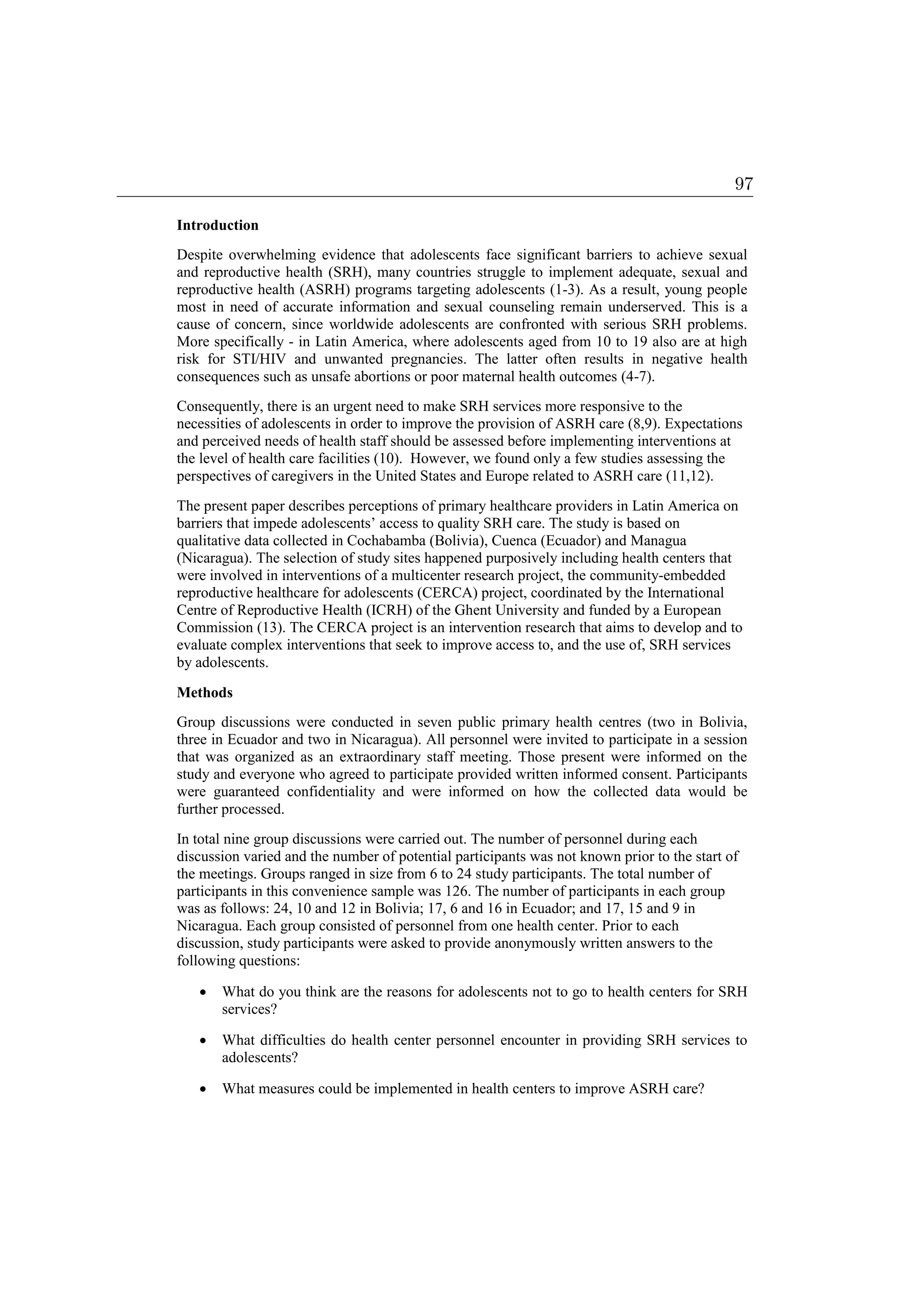 Introduction
Despite overwhelming evidence that adolescents face significant barriers to achieve sexual
and reproductive health (SRH), many countries struggle to implement adequate, sexual and
reproductive health (ASRH) programs targeting adolescents (1-3). As a result, young people
most in need of accurate information and sexual counseling remain underserved. This is a
cause of concern, since worldwide adolescents are confronted with serious SRH problems.
More specifically - in Latin America, where adolescents aged from 10 to 19 also are at high
risk for STI/HIV and unwanted pregnancies. The latter often results in negative health
consequences such as unsafe abortions or poor maternal health outcomes (4-7).
Consequently, there is an urgent need to make SRH services more responsive to the
necessities of adolescents in order to improve the provision of ASRH care (8,9). Expectations
and perceived needs of health staff should be assessed before implementing interventions at
the level of health care facilities (10). However, we found only a few studies assessing the
perspectives of caregivers in the United States and Europe related to ASRH care (11,12).
The present paper describes perceptions of primary healthcare providers in Latin America on
barriers that impede adolescents’ access to quality SRH care. The study is based on
qualitative data collected in Cochabamba (Bolivia), Cuenca (Ecuador) and Managua
(Nicaragua). The selection of study sites happened purposively including health centers that
were involved in interventions of a multicenter research project, the community-embedded
reproductive healthcare for adolescents (CERCA) project, coordinated by the International
Centre of Reproductive Health (ICRH) of the Ghent University and funded by a European
Commission (13). The CERCA project is an intervention research that aims to develop and to
evaluate complex interventions that seek to improve access to, and the use of, SRH services
by adolescents.
Methods
Group discussions were conducted in seven public primary health centres (two in Bolivia,
three in Ecuador and two in Nicaragua). All personnel were invited to participate in a session
that was organized as an extraordinary staff meeting. Those present were informed on the
study and everyone who agreed to participate provided written informed consent. Participants
were guaranteed confidentiality and were informed on how the collected data would be
further processed.
In total nine group discussions were carried out. The number of personnel during each
discussion varied and the number of potential participants was not known prior to the start of
the meetings. Groups ranged in size from 6 to 24 study participants. The total number of
participants in this convenience sample was 126. The number of participants in each group
was as follows: 24, 10 and 12 in Bolivia; 17, 6 and 16 in Ecuador; and 17, 15 and 9 in
Nicaragua. Each group consisted of personnel from one health center. Prior to each
discussion, study participants were asked to provide anonymously written answers to the
following questions:
 What do you think are the reasons for adolescents not to go to health centers for SRH
services?
 What difficulties do health center personnel encounter in providing SRH services to
adolescents?
 What measures could be implemented in health centers to improve ASRH care?
97
 