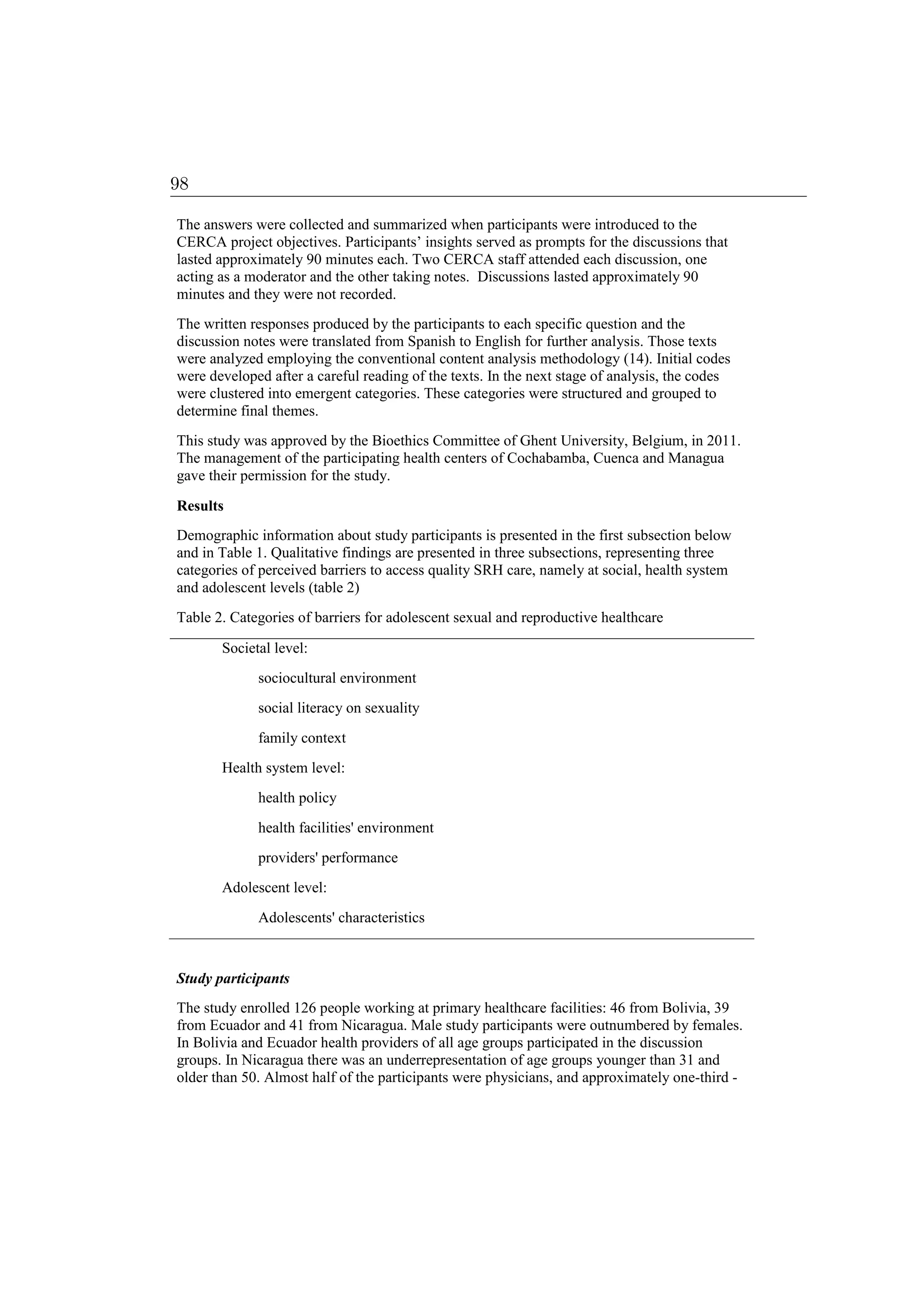 The answers were collected and summarized when participants were introduced to the
CERCA project objectives. Participants’ insights served as prompts for the discussions that
lasted approximately 90 minutes each. Two CERCA staff attended each discussion, one
acting as a moderator and the other taking notes. Discussions lasted approximately 90
minutes and they were not recorded.
The written responses produced by the participants to each specific question and the
discussion notes were translated from Spanish to English for further analysis. Those texts
were analyzed employing the conventional content analysis methodology (14). Initial codes
were developed after a careful reading of the texts. In the next stage of analysis, the codes
were clustered into emergent categories. These categories were structured and grouped to
determine final themes.
This study was approved by the Bioethics Committee of Ghent University, Belgium, in 2011.
The management of the participating health centers of Cochabamba, Cuenca and Managua
gave their permission for the study.
Results
Demographic information about study participants is presented in the first subsection below
and in Table 1. Qualitative findings are presented in three subsections, representing three
categories of perceived barriers to access quality SRH care, namely at social, health system
and adolescent levels (table 2)
Table 2. Categories of barriers for adolescent sexual and reproductive healthcare
Societal level:
sociocultural environment
social literacy on sexuality
family context
Health system level:
health policy
health facilities' environment
providers' performance
Adolescent level:
Adolescents' characteristics
Study participants
The study enrolled 126 people working at primary healthcare facilities: 46 from Bolivia, 39
from Ecuador and 41 from Nicaragua. Male study participants were outnumbered by females.
In Bolivia and Ecuador health providers of all age groups participated in the discussion
groups. In Nicaragua there was an underrepresentation of age groups younger than 31 and
older than 50. Almost half of the participants were physicians, and approximately one-third -
98
 