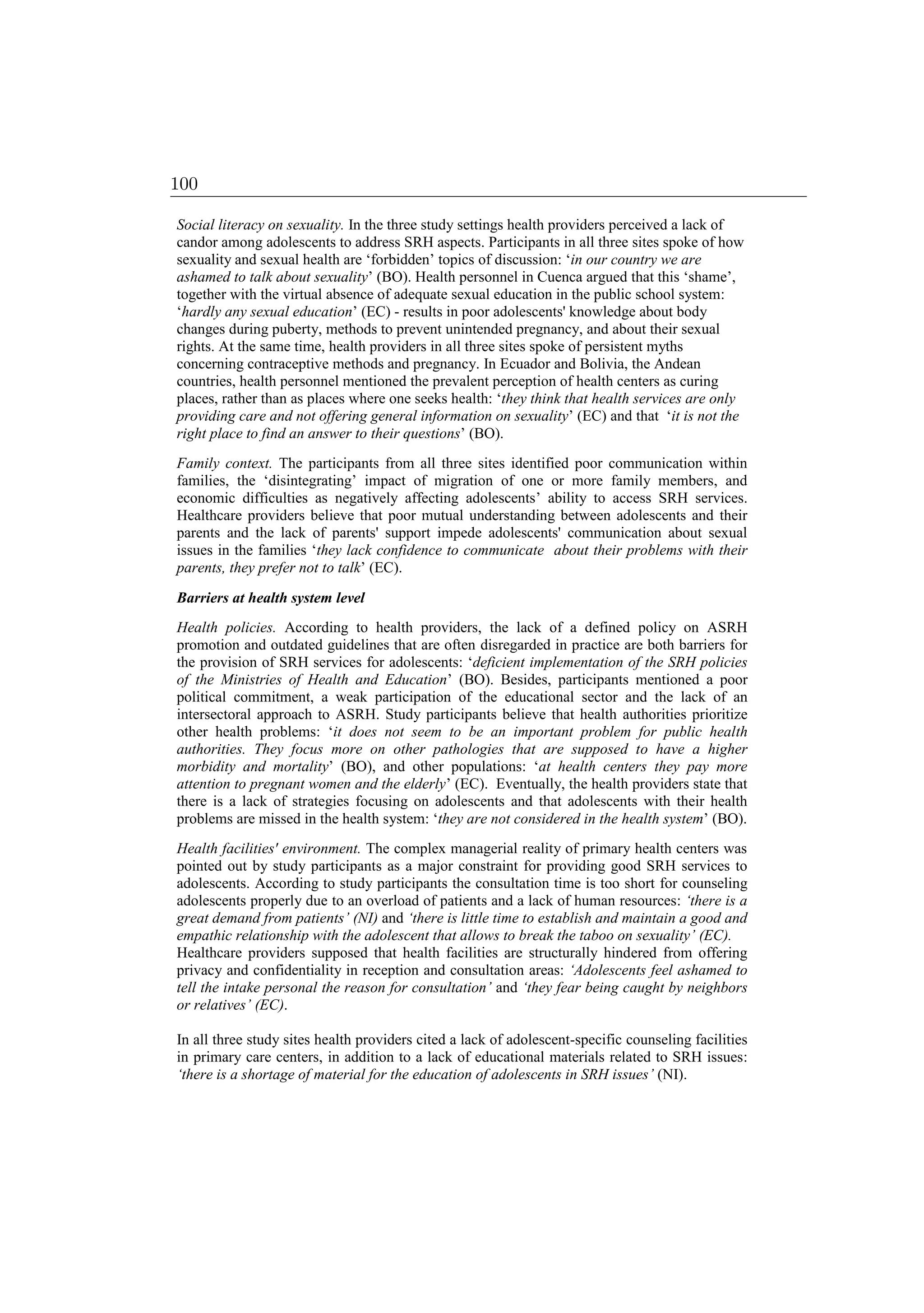 Social literacy on sexuality. In the three study settings health providers perceived a lack of
candor among adolescents to address SRH aspects. Participants in all three sites spoke of how
sexuality and sexual health are ‘forbidden’ topics of discussion: ‘in our country we are
ashamed to talk about sexuality’ (BO). Health personnel in Cuenca argued that this ‘shame’,
together with the virtual absence of adequate sexual education in the public school system:
‘hardly any sexual education’ (EC) - results in poor adolescents' knowledge about body
changes during puberty, methods to prevent unintended pregnancy, and about their sexual
rights. At the same time, health providers in all three sites spoke of persistent myths
concerning contraceptive methods and pregnancy. In Ecuador and Bolivia, the Andean
countries, health personnel mentioned the prevalent perception of health centers as curing
places, rather than as places where one seeks health: ‘they think that health services are only
providing care and not offering general information on sexuality’ (EC) and that ‘it is not the
right place to find an answer to their questions’ (BO).
Family context. The participants from all three sites identified poor communication within
families, the ‘disintegrating’ impact of migration of one or more family members, and
economic difficulties as negatively affecting adolescents’ ability to access SRH services.
Healthcare providers believe that poor mutual understanding between adolescents and their
parents and the lack of parents' support impede adolescents' communication about sexual
issues in the families ‘they lack confidence to communicate about their problems with their
parents, they prefer not to talk’ (EC).
Barriers at health system level
Health policies. According to health providers, the lack of a defined policy on ASRH
promotion and outdated guidelines that are often disregarded in practice are both barriers for
the provision of SRH services for adolescents: ‘deficient implementation of the SRH policies
of the Ministries of Health and Education’ (BO). Besides, participants mentioned a poor
political commitment, a weak participation of the educational sector and the lack of an
intersectoral approach to ASRH. Study participants believe that health authorities prioritize
other health problems: ‘it does not seem to be an important problem for public health
authorities. They focus more on other pathologies that are supposed to have a higher
morbidity and mortality’ (BO), and other populations: ‘at health centers they pay more
attention to pregnant women and the elderly’ (EC). Eventually, the health providers state that
there is a lack of strategies focusing on adolescents and that adolescents with their health
problems are missed in the health system: ‘they are not considered in the health system’ (BO).
Health facilities' environment. The complex managerial reality of primary health centers was
pointed out by study participants as a major constraint for providing good SRH services to
adolescents. According to study participants the consultation time is too short for counseling
adolescents properly due to an overload of patients and a lack of human resources: ‘there is a
great demand from patients’ (NI) and ‘there is little time to establish and maintain a good and
empathic relationship with the adolescent that allows to break the taboo on sexuality’ (EC).
Healthcare providers supposed that health facilities are structurally hindered from offering
privacy and confidentiality in reception and consultation areas: ‘Adolescents feel ashamed to
tell the intake personal the reason for consultation’ and ‘they fear being caught by neighbors
or relatives’ (EC).
In all three study sites health providers cited a lack of adolescent-specific counseling facilities
in primary care centers, in addition to a lack of educational materials related to SRH issues:
‘there is a shortage of material for the education of adolescents in SRH issues’ (NI).
100
 