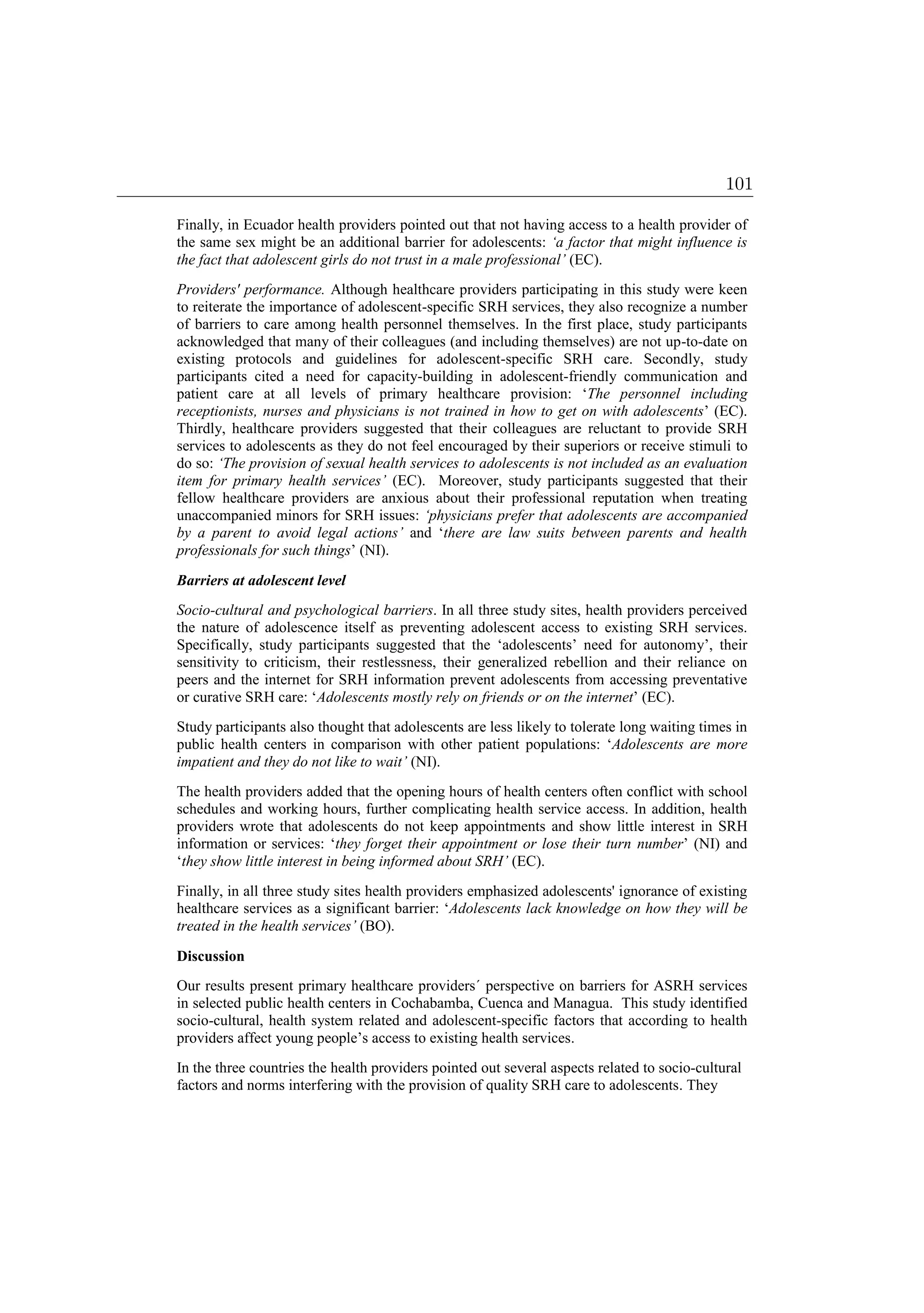 Finally, in Ecuador health providers pointed out that not having access to a health provider of
the same sex might be an additional barrier for adolescents: ‘a factor that might influence is
the fact that adolescent girls do not trust in a male professional’ (EC).
Providers' performance. Although healthcare providers participating in this study were keen
to reiterate the importance of adolescent-specific SRH services, they also recognize a number
of barriers to care among health personnel themselves. In the first place, study participants
acknowledged that many of their colleagues (and including themselves) are not up-to-date on
existing protocols and guidelines for adolescent-specific SRH care. Secondly, study
participants cited a need for capacity-building in adolescent-friendly communication and
patient care at all levels of primary healthcare provision: ‘The personnel including
receptionists, nurses and physicians is not trained in how to get on with adolescents’ (EC).
Thirdly, healthcare providers suggested that their colleagues are reluctant to provide SRH
services to adolescents as they do not feel encouraged by their superiors or receive stimuli to
do so: ‘The provision of sexual health services to adolescents is not included as an evaluation
item for primary health services’ (EC). Moreover, study participants suggested that their
fellow healthcare providers are anxious about their professional reputation when treating
unaccompanied minors for SRH issues: ‘physicians prefer that adolescents are accompanied
by a parent to avoid legal actions’ and ‘there are law suits between parents and health
professionals for such things’ (NI).
Barriers at adolescent level
Socio-cultural and psychological barriers. In all three study sites, health providers perceived
the nature of adolescence itself as preventing adolescent access to existing SRH services.
Specifically, study participants suggested that the ‘adolescents’ need for autonomy’, their
sensitivity to criticism, their restlessness, their generalized rebellion and their reliance on
peers and the internet for SRH information prevent adolescents from accessing preventative
or curative SRH care: ‘Adolescents mostly rely on friends or on the internet’ (EC).
Study participants also thought that adolescents are less likely to tolerate long waiting times in
public health centers in comparison with other patient populations: ‘Adolescents are more
impatient and they do not like to wait’ (NI).
The health providers added that the opening hours of health centers often conflict with school
schedules and working hours, further complicating health service access. In addition, health
providers wrote that adolescents do not keep appointments and show little interest in SRH
information or services: ‘they forget their appointment or lose their turn number’ (NI) and
‘they show little interest in being informed about SRH’ (EC).
Finally, in all three study sites health providers emphasized adolescents' ignorance of existing
healthcare services as a significant barrier: ‘Adolescents lack knowledge on how they will be
treated in the health services’ (BO).
Discussion
Our results present primary healthcare providers´ perspective on barriers for ASRH services
in selected public health centers in Cochabamba, Cuenca and Managua. This study identified
socio-cultural, health system related and adolescent-specific factors that according to health
providers affect young people’s access to existing health services.
In the three countries the health providers pointed out several aspects related to socio-cultural
factors and norms interfering with the provision of quality SRH care to adolescents. They
101
 