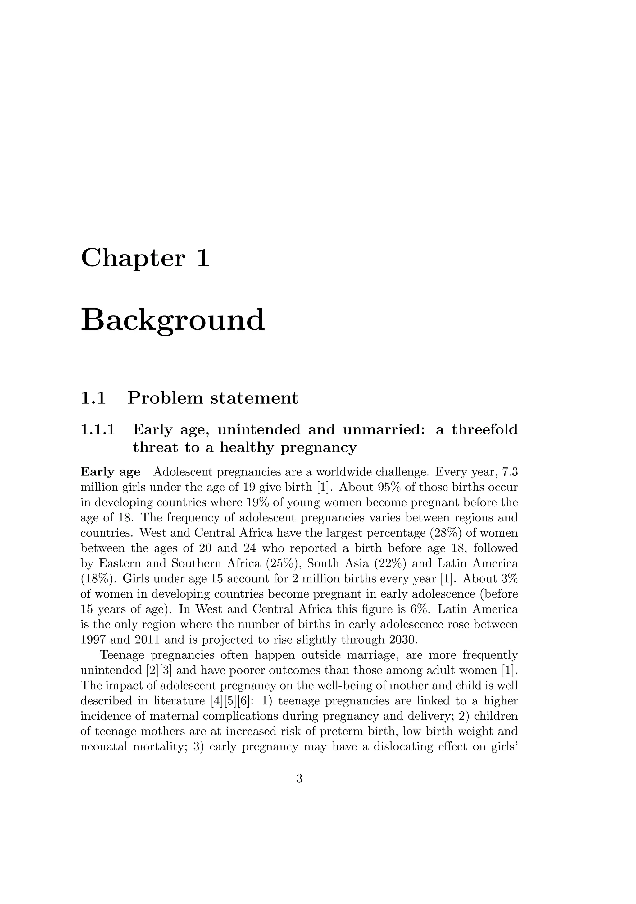 Chapter 1
Background
1.1 Problem statement
1.1.1 Early age, unintended and unmarried: a threefold
threat to a healthy pregnancy
Early age Adolescent pregnancies are a worldwide challenge. Every year, 7.3
million girls under the age of 19 give birth [1]. About 95% of those births occur
in developing countries where 19% of young women become pregnant before the
age of 18. The frequency of adolescent pregnancies varies between regions and
countries. West and Central Africa have the largest percentage (28%) of women
between the ages of 20 and 24 who reported a birth before age 18, followed
by Eastern and Southern Africa (25%), South Asia (22%) and Latin America
(18%). Girls under age 15 account for 2 million births every year [1]. About 3%
of women in developing countries become pregnant in early adolescence (before
15 years of age). In West and Central Africa this ﬁgure is 6%. Latin America
is the only region where the number of births in early adolescence rose between
1997 and 2011 and is projected to rise slightly through 2030.
Teenage pregnancies often happen outside marriage, are more frequently
unintended [2][3] and have poorer outcomes than those among adult women [1].
The impact of adolescent pregnancy on the well-being of mother and child is well
described in literature [4][5][6]: 1) teenage pregnancies are linked to a higher
incidence of maternal complications during pregnancy and delivery; 2) children
of teenage mothers are at increased risk of preterm birth, low birth weight and
neonatal mortality; 3) early pregnancy may have a dislocating eﬀect on girls’
3
 