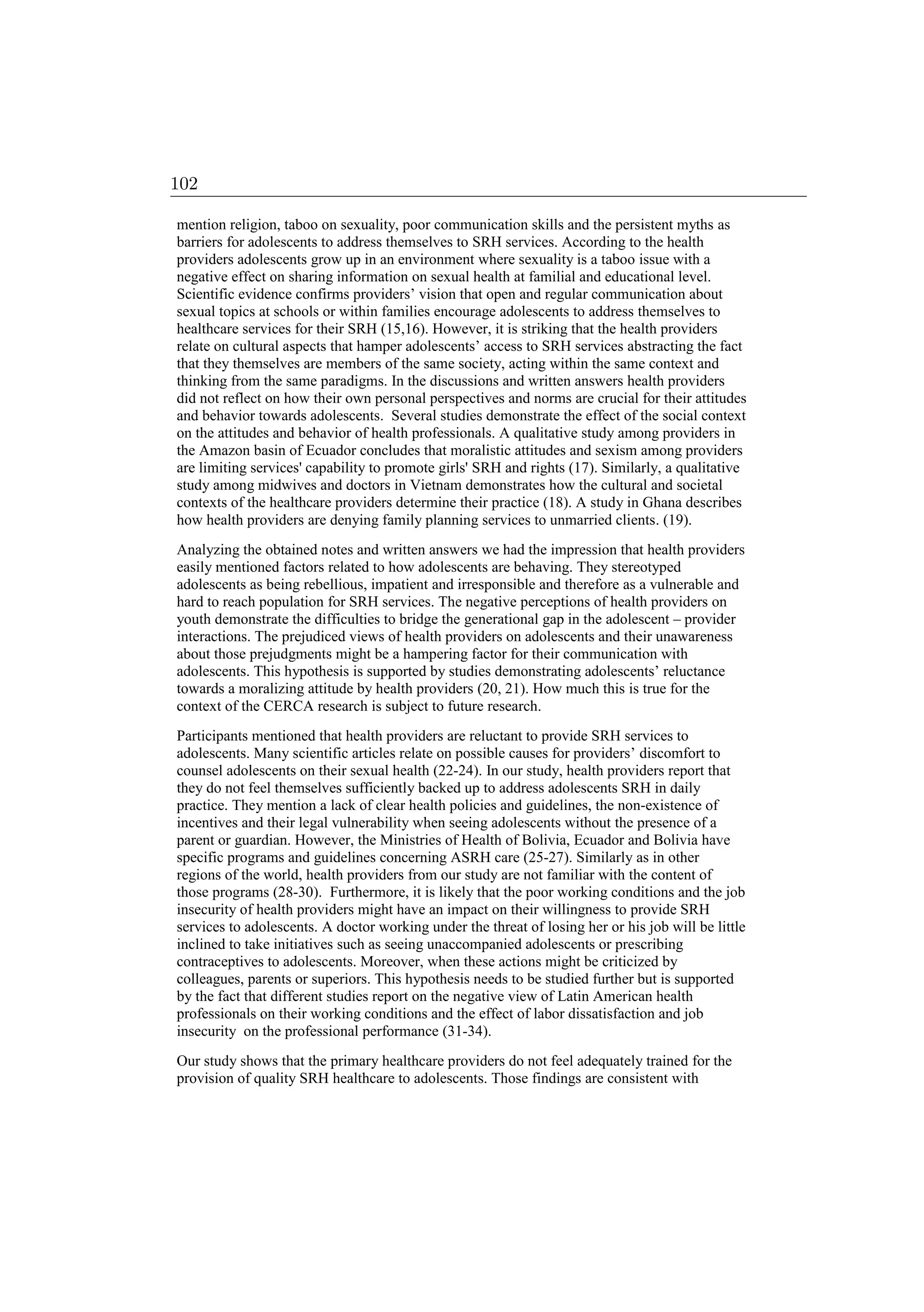 mention religion, taboo on sexuality, poor communication skills and the persistent myths as
barriers for adolescents to address themselves to SRH services. According to the health
providers adolescents grow up in an environment where sexuality is a taboo issue with a
negative effect on sharing information on sexual health at familial and educational level.
Scientific evidence confirms providers’ vision that open and regular communication about
sexual topics at schools or within families encourage adolescents to address themselves to
healthcare services for their SRH (15,16). However, it is striking that the health providers
relate on cultural aspects that hamper adolescents’ access to SRH services abstracting the fact
that they themselves are members of the same society, acting within the same context and
thinking from the same paradigms. In the discussions and written answers health providers
did not reflect on how their own personal perspectives and norms are crucial for their attitudes
and behavior towards adolescents. Several studies demonstrate the effect of the social context
on the attitudes and behavior of health professionals. A qualitative study among providers in
the Amazon basin of Ecuador concludes that moralistic attitudes and sexism among providers
are limiting services' capability to promote girls' SRH and rights (17). Similarly, a qualitative
study among midwives and doctors in Vietnam demonstrates how the cultural and societal
contexts of the healthcare providers determine their practice (18). A study in Ghana describes
how health providers are denying family planning services to unmarried clients. (19).
Analyzing the obtained notes and written answers we had the impression that health providers
easily mentioned factors related to how adolescents are behaving. They stereotyped
adolescents as being rebellious, impatient and irresponsible and therefore as a vulnerable and
hard to reach population for SRH services. The negative perceptions of health providers on
youth demonstrate the difficulties to bridge the generational gap in the adolescent – provider
interactions. The prejudiced views of health providers on adolescents and their unawareness
about those prejudgments might be a hampering factor for their communication with
adolescents. This hypothesis is supported by studies demonstrating adolescents’ reluctance
towards a moralizing attitude by health providers (20, 21). How much this is true for the
context of the CERCA research is subject to future research.
Participants mentioned that health providers are reluctant to provide SRH services to
adolescents. Many scientific articles relate on possible causes for providers’ discomfort to
counsel adolescents on their sexual health (22-24). In our study, health providers report that
they do not feel themselves sufficiently backed up to address adolescents SRH in daily
practice. They mention a lack of clear health policies and guidelines, the non-existence of
incentives and their legal vulnerability when seeing adolescents without the presence of a
parent or guardian. However, the Ministries of Health of Bolivia, Ecuador and Bolivia have
specific programs and guidelines concerning ASRH care (25-27). Similarly as in other
regions of the world, health providers from our study are not familiar with the content of
those programs (28-30). Furthermore, it is likely that the poor working conditions and the job
insecurity of health providers might have an impact on their willingness to provide SRH
services to adolescents. A doctor working under the threat of losing her or his job will be little
inclined to take initiatives such as seeing unaccompanied adolescents or prescribing
contraceptives to adolescents. Moreover, when these actions might be criticized by
colleagues, parents or superiors. This hypothesis needs to be studied further but is supported
by the fact that different studies report on the negative view of Latin American health
professionals on their working conditions and the effect of labor dissatisfaction and job
insecurity on the professional performance (31-34).
Our study shows that the primary healthcare providers do not feel adequately trained for the
provision of quality SRH healthcare to adolescents. Those findings are consistent with
102
 