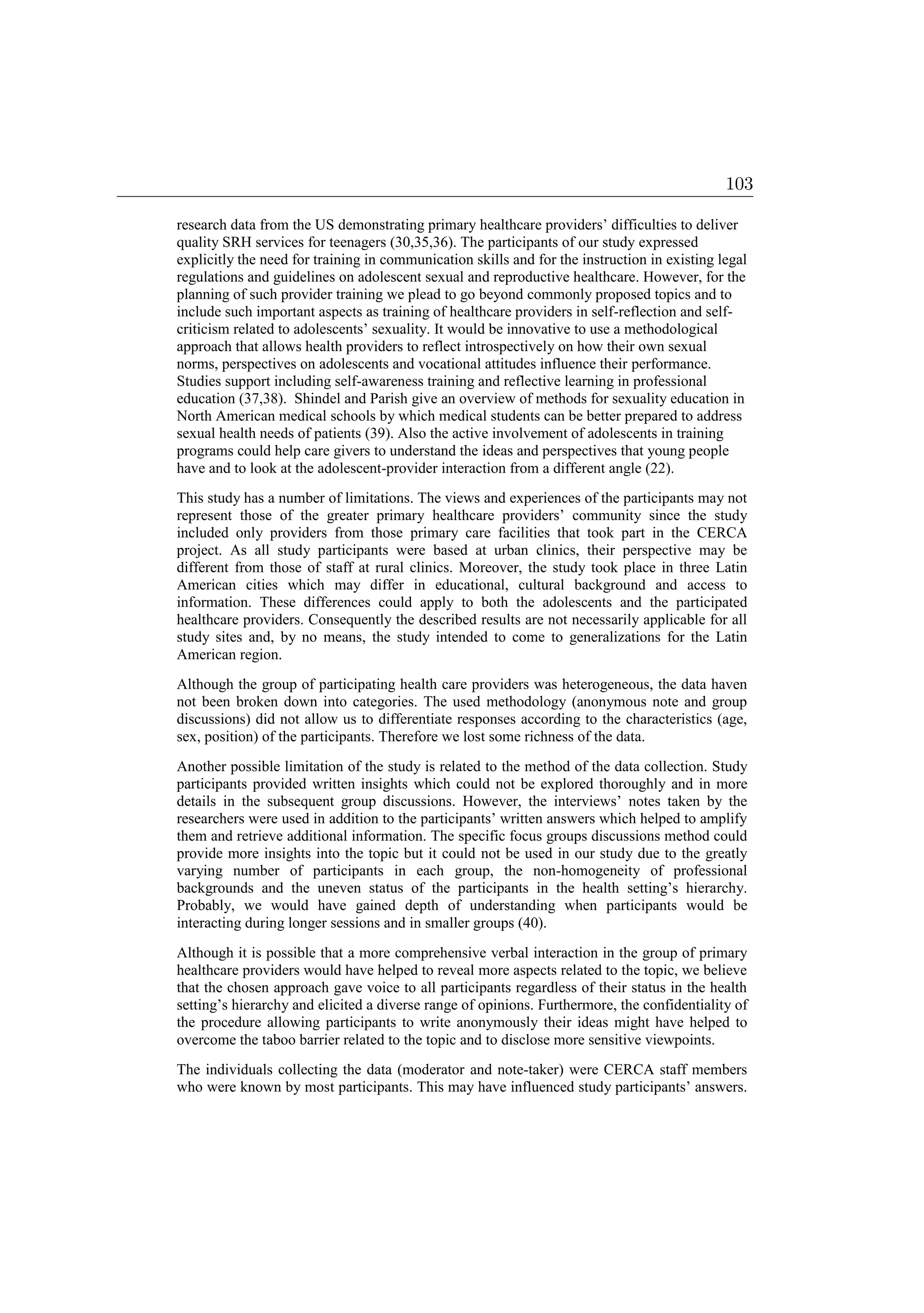 research data from the US demonstrating primary healthcare providers’ difficulties to deliver
quality SRH services for teenagers (30,35,36). The participants of our study expressed
explicitly the need for training in communication skills and for the instruction in existing legal
regulations and guidelines on adolescent sexual and reproductive healthcare. However, for the
planning of such provider training we plead to go beyond commonly proposed topics and to
include such important aspects as training of healthcare providers in self-reflection and self-
criticism related to adolescents’ sexuality. It would be innovative to use a methodological
approach that allows health providers to reflect introspectively on how their own sexual
norms, perspectives on adolescents and vocational attitudes influence their performance.
Studies support including self-awareness training and reflective learning in professional
education (37,38). Shindel and Parish give an overview of methods for sexuality education in
North American medical schools by which medical students can be better prepared to address
sexual health needs of patients (39). Also the active involvement of adolescents in training
programs could help care givers to understand the ideas and perspectives that young people
have and to look at the adolescent-provider interaction from a different angle (22).
This study has a number of limitations. The views and experiences of the participants may not
represent those of the greater primary healthcare providers’ community since the study
included only providers from those primary care facilities that took part in the CERCA
project. As all study participants were based at urban clinics, their perspective may be
different from those of staff at rural clinics. Moreover, the study took place in three Latin
American cities which may differ in educational, cultural background and access to
information. These differences could apply to both the adolescents and the participated
healthcare providers. Consequently the described results are not necessarily applicable for all
study sites and, by no means, the study intended to come to generalizations for the Latin
American region.
Although the group of participating health care providers was heterogeneous, the data haven
not been broken down into categories. The used methodology (anonymous note and group
discussions) did not allow us to differentiate responses according to the characteristics (age,
sex, position) of the participants. Therefore we lost some richness of the data.
Another possible limitation of the study is related to the method of the data collection. Study
participants provided written insights which could not be explored thoroughly and in more
details in the subsequent group discussions. However, the interviews’ notes taken by the
researchers were used in addition to the participants’ written answers which helped to amplify
them and retrieve additional information. The specific focus groups discussions method could
provide more insights into the topic but it could not be used in our study due to the greatly
varying number of participants in each group, the non-homogeneity of professional
backgrounds and the uneven status of the participants in the health setting’s hierarchy.
Probably, we would have gained depth of understanding when participants would be
interacting during longer sessions and in smaller groups (40).
Although it is possible that a more comprehensive verbal interaction in the group of primary
healthcare providers would have helped to reveal more aspects related to the topic, we believe
that the chosen approach gave voice to all participants regardless of their status in the health
setting’s hierarchy and elicited a diverse range of opinions. Furthermore, the confidentiality of
the procedure allowing participants to write anonymously their ideas might have helped to
overcome the taboo barrier related to the topic and to disclose more sensitive viewpoints.
The individuals collecting the data (moderator and note-taker) were CERCA staff members
who were known by most participants. This may have influenced study participants’ answers.
103
 
