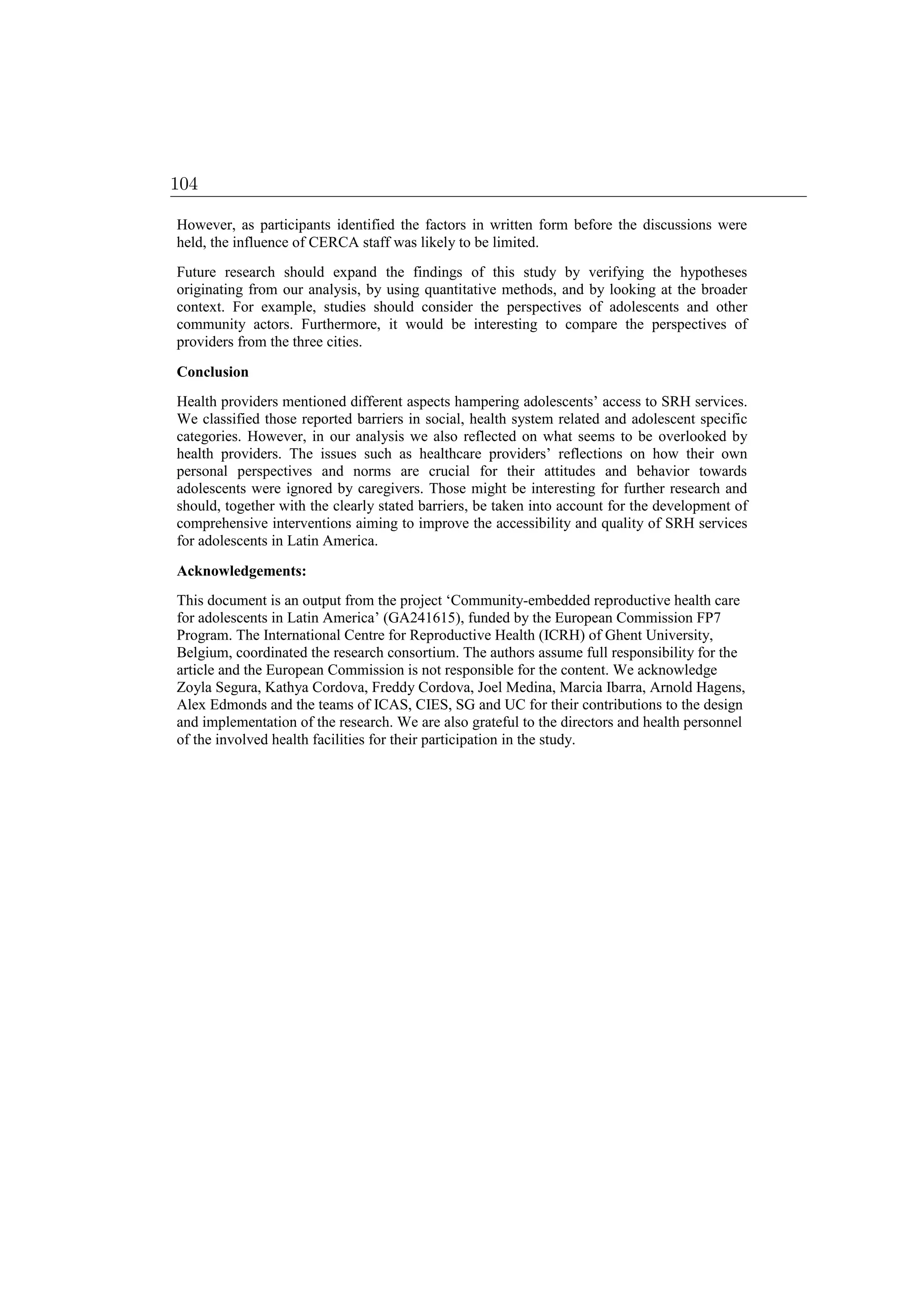 However, as participants identified the factors in written form before the discussions were
held, the influence of CERCA staff was likely to be limited.
Future research should expand the findings of this study by verifying the hypotheses
originating from our analysis, by using quantitative methods, and by looking at the broader
context. For example, studies should consider the perspectives of adolescents and other
community actors. Furthermore, it would be interesting to compare the perspectives of
providers from the three cities.
Conclusion
Health providers mentioned different aspects hampering adolescents’ access to SRH services.
We classified those reported barriers in social, health system related and adolescent specific
categories. However, in our analysis we also reflected on what seems to be overlooked by
health providers. The issues such as healthcare providers’ reflections on how their own
personal perspectives and norms are crucial for their attitudes and behavior towards
adolescents were ignored by caregivers. Those might be interesting for further research and
should, together with the clearly stated barriers, be taken into account for the development of
comprehensive interventions aiming to improve the accessibility and quality of SRH services
for adolescents in Latin America.
Acknowledgements:
This document is an output from the project ‘Community-embedded reproductive health care
for adolescents in Latin America’ (GA241615), funded by the European Commission FP7
Program. The International Centre for Reproductive Health (ICRH) of Ghent University,
Belgium, coordinated the research consortium. The authors assume full responsibility for the
article and the European Commission is not responsible for the content. We acknowledge
Zoyla Segura, Kathya Cordova, Freddy Cordova, Joel Medina, Marcia Ibarra, Arnold Hagens,
Alex Edmonds and the teams of ICAS, CIES, SG and UC for their contributions to the design
and implementation of the research. We are also grateful to the directors and health personnel
of the involved health facilities for their participation in the study.
104
 