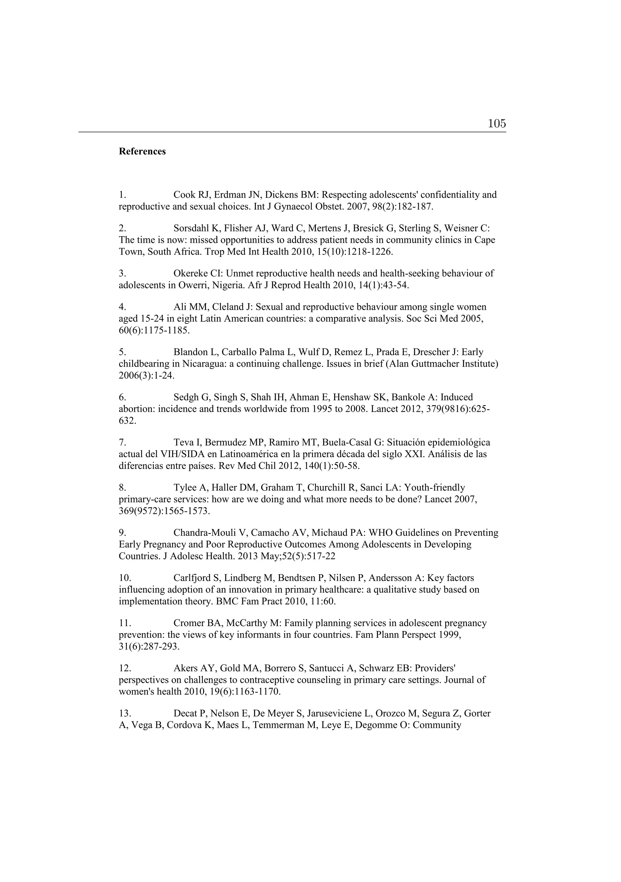 References
1. Cook RJ, Erdman JN, Dickens BM: Respecting adolescents' confidentiality and
reproductive and sexual choices. Int J Gynaecol Obstet. 2007, 98(2):182-187.
2. Sorsdahl K, Flisher AJ, Ward C, Mertens J, Bresick G, Sterling S, Weisner C:
The time is now: missed opportunities to address patient needs in community clinics in Cape
Town, South Africa. Trop Med Int Health 2010, 15(10):1218-1226.
3. Okereke CI: Unmet reproductive health needs and health-seeking behaviour of
adolescents in Owerri, Nigeria. Afr J Reprod Health 2010, 14(1):43-54.
4. Ali MM, Cleland J: Sexual and reproductive behaviour among single women
aged 15-24 in eight Latin American countries: a comparative analysis. Soc Sci Med 2005,
60(6):1175-1185.
5. Blandon L, Carballo Palma L, Wulf D, Remez L, Prada E, Drescher J: Early
childbearing in Nicaragua: a continuing challenge. Issues in brief (Alan Guttmacher Institute)
2006(3):1-24.
6. Sedgh G, Singh S, Shah IH, Ahman E, Henshaw SK, Bankole A: Induced
abortion: incidence and trends worldwide from 1995 to 2008. Lancet 2012, 379(9816):625-
632.
7. Teva I, Bermudez MP, Ramiro MT, Buela-Casal G: Situación epidemiológica
actual del VIH/SIDA en Latinoamérica en la primera década del siglo XXI. Análisis de las
diferencias entre países. Rev Med Chil 2012, 140(1):50-58.
8. Tylee A, Haller DM, Graham T, Churchill R, Sanci LA: Youth-friendly
primary-care services: how are we doing and what more needs to be done? Lancet 2007,
369(9572):1565-1573.
9. Chandra-Mouli V, Camacho AV, Michaud PA: WHO Guidelines on Preventing
Early Pregnancy and Poor Reproductive Outcomes Among Adolescents in Developing
Countries. J Adolesc Health. 2013 May;52(5):517-22
10. Carlfjord S, Lindberg M, Bendtsen P, Nilsen P, Andersson A: Key factors
influencing adoption of an innovation in primary healthcare: a qualitative study based on
implementation theory. BMC Fam Pract 2010, 11:60.
11. Cromer BA, McCarthy M: Family planning services in adolescent pregnancy
prevention: the views of key informants in four countries. Fam Plann Perspect 1999,
31(6):287-293.
12. Akers AY, Gold MA, Borrero S, Santucci A, Schwarz EB: Providers'
perspectives on challenges to contraceptive counseling in primary care settings. Journal of
women's health 2010, 19(6):1163-1170.
13. Decat P, Nelson E, De Meyer S, Jaruseviciene L, Orozco M, Segura Z, Gorter
A, Vega B, Cordova K, Maes L, Temmerman M, Leye E, Degomme O: Community
105
 