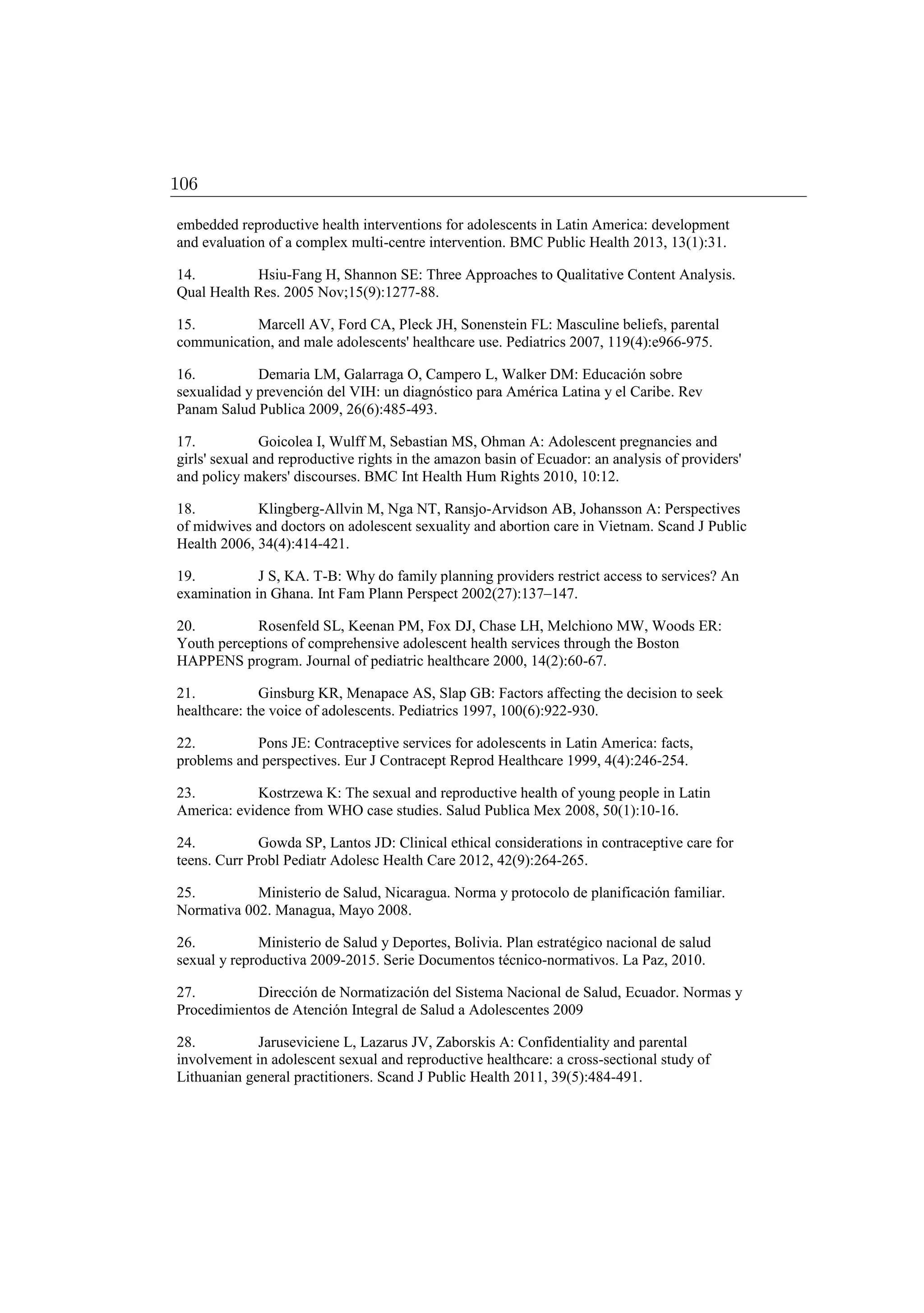 embedded reproductive health interventions for adolescents in Latin America: development
and evaluation of a complex multi-centre intervention. BMC Public Health 2013, 13(1):31.
14. Hsiu-Fang H, Shannon SE: Three Approaches to Qualitative Content Analysis.
Qual Health Res. 2005 Nov;15(9):1277-88.
15. Marcell AV, Ford CA, Pleck JH, Sonenstein FL: Masculine beliefs, parental
communication, and male adolescents' healthcare use. Pediatrics 2007, 119(4):e966-975.
16. Demaria LM, Galarraga O, Campero L, Walker DM: Educación sobre
sexualidad y prevención del VIH: un diagnóstico para América Latina y el Caribe. Rev
Panam Salud Publica 2009, 26(6):485-493.
17. Goicolea I, Wulff M, Sebastian MS, Ohman A: Adolescent pregnancies and
girls' sexual and reproductive rights in the amazon basin of Ecuador: an analysis of providers'
and policy makers' discourses. BMC Int Health Hum Rights 2010, 10:12.
18. Klingberg-Allvin M, Nga NT, Ransjo-Arvidson AB, Johansson A: Perspectives
of midwives and doctors on adolescent sexuality and abortion care in Vietnam. Scand J Public
Health 2006, 34(4):414-421.
19. J S, KA. T-B: Why do family planning providers restrict access to services? An
examination in Ghana. Int Fam Plann Perspect 2002(27):137–147.
20. Rosenfeld SL, Keenan PM, Fox DJ, Chase LH, Melchiono MW, Woods ER:
Youth perceptions of comprehensive adolescent health services through the Boston
HAPPENS program. Journal of pediatric healthcare 2000, 14(2):60-67.
21. Ginsburg KR, Menapace AS, Slap GB: Factors affecting the decision to seek
healthcare: the voice of adolescents. Pediatrics 1997, 100(6):922-930.
22. Pons JE: Contraceptive services for adolescents in Latin America: facts,
problems and perspectives. Eur J Contracept Reprod Healthcare 1999, 4(4):246-254.
23. Kostrzewa K: The sexual and reproductive health of young people in Latin
America: evidence from WHO case studies. Salud Publica Mex 2008, 50(1):10-16.
24. Gowda SP, Lantos JD: Clinical ethical considerations in contraceptive care for
teens. Curr Probl Pediatr Adolesc Health Care 2012, 42(9):264-265.
25. Ministerio de Salud, Nicaragua. Norma y protocolo de planificación familiar.
Normativa 002. Managua, Mayo 2008.
26. Ministerio de Salud y Deportes, Bolivia. Plan estratégico nacional de salud
sexual y reproductiva 2009-2015. Serie Documentos técnico-normativos. La Paz, 2010.
27. Dirección de Normatización del Sistema Nacional de Salud, Ecuador. Normas y
Procedimientos de Atención Integral de Salud a Adolescentes 2009
28. Jaruseviciene L, Lazarus JV, Zaborskis A: Confidentiality and parental
involvement in adolescent sexual and reproductive healthcare: a cross-sectional study of
Lithuanian general practitioners. Scand J Public Health 2011, 39(5):484-491.
106
 