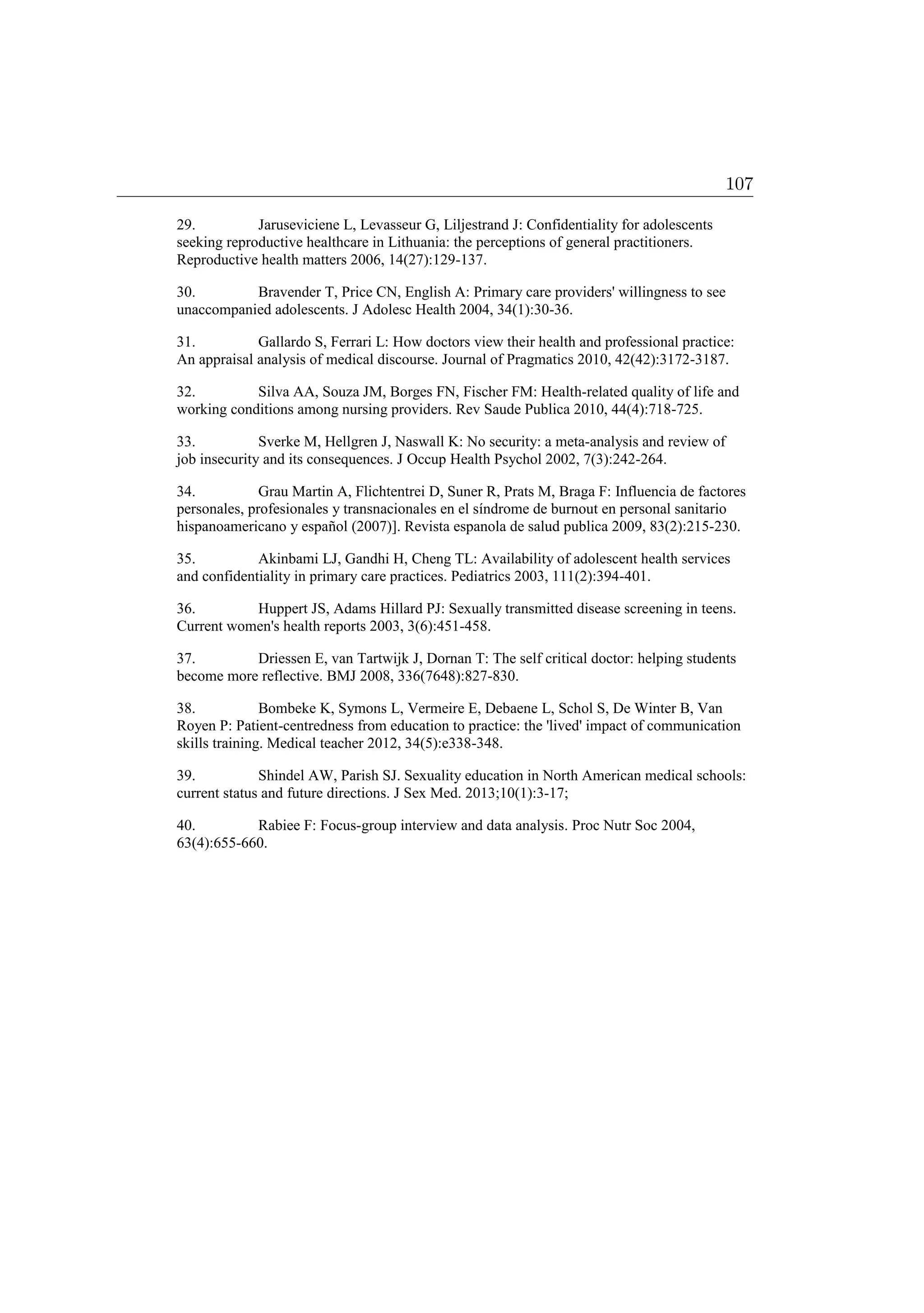 29. Jaruseviciene L, Levasseur G, Liljestrand J: Confidentiality for adolescents
seeking reproductive healthcare in Lithuania: the perceptions of general practitioners.
Reproductive health matters 2006, 14(27):129-137.
30. Bravender T, Price CN, English A: Primary care providers' willingness to see
unaccompanied adolescents. J Adolesc Health 2004, 34(1):30-36.
31. Gallardo S, Ferrari L: How doctors view their health and professional practice:
An appraisal analysis of medical discourse. Journal of Pragmatics 2010, 42(42):3172-3187.
32. Silva AA, Souza JM, Borges FN, Fischer FM: Health-related quality of life and
working conditions among nursing providers. Rev Saude Publica 2010, 44(4):718-725.
33. Sverke M, Hellgren J, Naswall K: No security: a meta-analysis and review of
job insecurity and its consequences. J Occup Health Psychol 2002, 7(3):242-264.
34. Grau Martin A, Flichtentrei D, Suner R, Prats M, Braga F: Influencia de factores
personales, profesionales y transnacionales en el síndrome de burnout en personal sanitario
hispanoamericano y español (2007)]. Revista espanola de salud publica 2009, 83(2):215-230.
35. Akinbami LJ, Gandhi H, Cheng TL: Availability of adolescent health services
and confidentiality in primary care practices. Pediatrics 2003, 111(2):394-401.
36. Huppert JS, Adams Hillard PJ: Sexually transmitted disease screening in teens.
Current women's health reports 2003, 3(6):451-458.
37. Driessen E, van Tartwijk J, Dornan T: The self critical doctor: helping students
become more reflective. BMJ 2008, 336(7648):827-830.
38. Bombeke K, Symons L, Vermeire E, Debaene L, Schol S, De Winter B, Van
Royen P: Patient-centredness from education to practice: the 'lived' impact of communication
skills training. Medical teacher 2012, 34(5):e338-348.
39. Shindel AW, Parish SJ. Sexuality education in North American medical schools:
current status and future directions. J Sex Med. 2013;10(1):3-17;
40. Rabiee F: Focus-group interview and data analysis. Proc Nutr Soc 2004,
63(4):655-660.
107
 