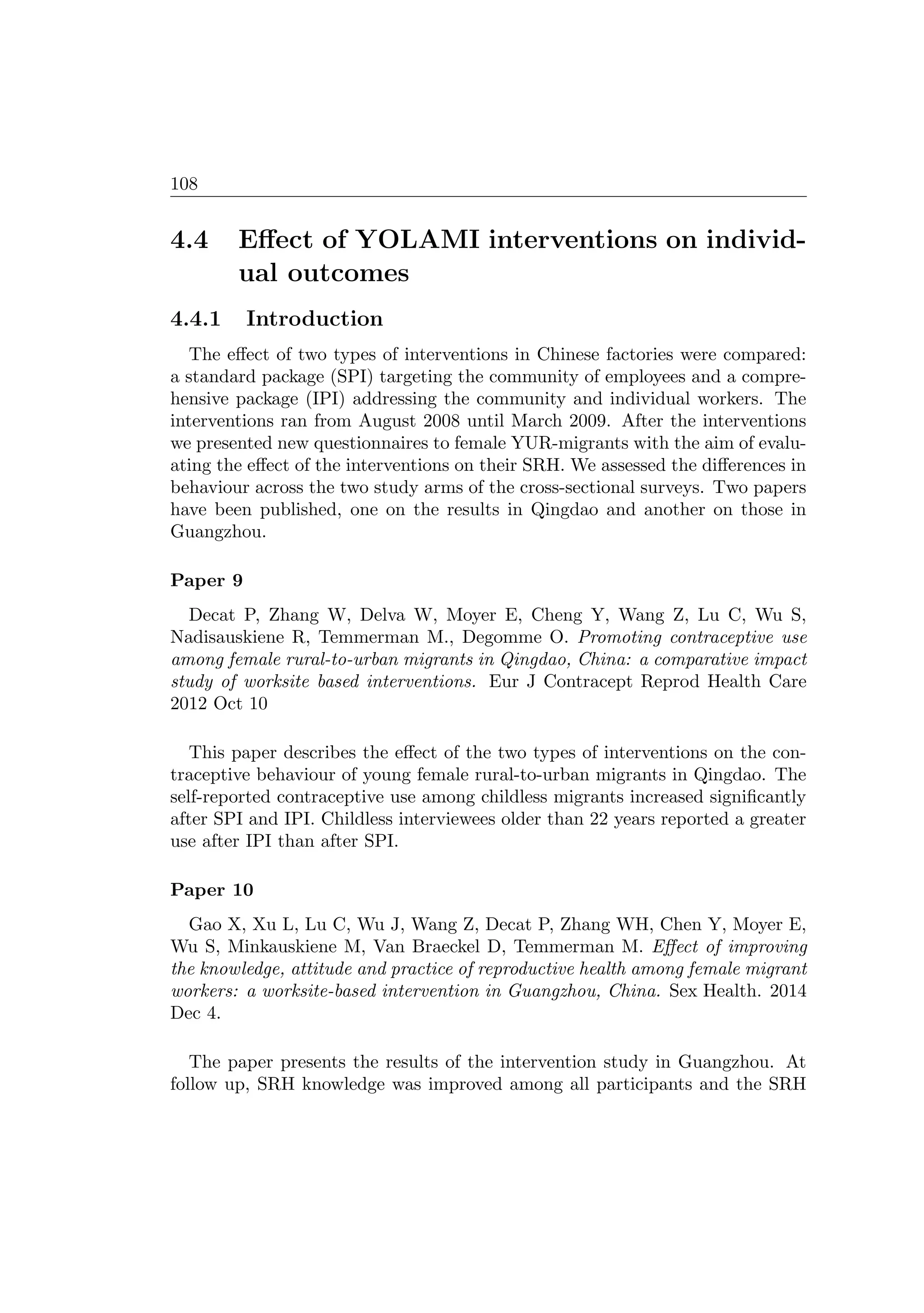108
4.4 Eﬀect of YOLAMI interventions on individ-
ual outcomes
4.4.1 Introduction
The eﬀect of two types of interventions in Chinese factories were compared:
a standard package (SPI) targeting the community of employees and a compre-
hensive package (IPI) addressing the community and individual workers. The
interventions ran from August 2008 until March 2009. After the interventions
we presented new questionnaires to female YUR-migrants with the aim of evalu-
ating the eﬀect of the interventions on their SRH. We assessed the diﬀerences in
behaviour across the two study arms of the cross-sectional surveys. Two papers
have been published, one on the results in Qingdao and another on those in
Guangzhou.
Paper 9
Decat P, Zhang W, Delva W, Moyer E, Cheng Y, Wang Z, Lu C, Wu S,
Nadisauskiene R, Temmerman M., Degomme O. Promoting contraceptive use
among female rural-to-urban migrants in Qingdao, China: a comparative impact
study of worksite based interventions. Eur J Contracept Reprod Health Care
2012 Oct 10
This paper describes the eﬀect of the two types of interventions on the con-
traceptive behaviour of young female rural-to-urban migrants in Qingdao. The
self-reported contraceptive use among childless migrants increased signiﬁcantly
after SPI and IPI. Childless interviewees older than 22 years reported a greater
use after IPI than after SPI.
Paper 10
Gao X, Xu L, Lu C, Wu J, Wang Z, Decat P, Zhang WH, Chen Y, Moyer E,
Wu S, Minkauskiene M, Van Braeckel D, Temmerman M. Eﬀect of improving
the knowledge, attitude and practice of reproductive health among female migrant
workers: a worksite-based intervention in Guangzhou, China. Sex Health. 2014
Dec 4.
The paper presents the results of the intervention study in Guangzhou. At
follow up, SRH knowledge was improved among all participants and the SRH
 