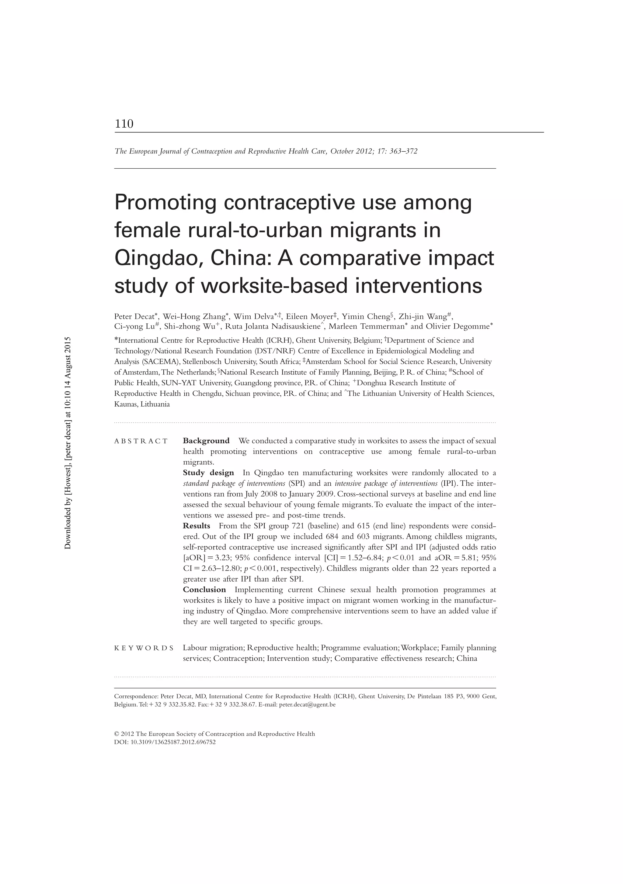 Correspondence: Peter Decat, MD, International Centre for Reproductive Health (ICRH), Ghent University, De Pintelaan 185 P3, 9000 Gent,
Belgium.Tel:ϩ32 9 332.35.82. Fax:ϩ32 9 332.38.67. E-mail: peter.decat@ugent.be
The European Journal of Contraception and Reproductive Health Care, October 2012; 17: 363–372
Promoting contraceptive use among
female rural-to-urban migrants in
Qingdao, China: A comparative impact
study of worksite-based interventions
Peter Decat*, Wei-Hong Zhang*, Wim Delva*,†, Eileen Moyer‡, Yimin Cheng§, Zhi-jin Wang#,
Ci-yong Lu#, Shi-zhong Wuϩ, Ruta Jolanta Nadisauskiene^, Marleen Temmerman* and Olivier Degomme*
*International Centre for Reproductive Health (ICRH), Ghent University, Belgium; †Department of Science and
Technology/National Research Foundation (DST/NRF) Centre of Excellence in Epidemiological Modeling and
Analysis (SACEMA), Stellenbosch University, South Africa; ‡Amsterdam School for Social Science Research, University
of Amsterdam,The Netherlands;§National Research Institute of Family Planning, Beijing, P. R. of China; #School of
Public Health, SUN-YAT University, Guangdong province, P.R. of China; ϩDonghua Research Institute of
Reproductive Health in Chengdu, Sichuan province, P.R. of China; and ^The Lithuanian University of Health Sciences,
Kaunas, Lithuania
. . . . . . . . . . . . . . . . . . . . . . . . . . . . . . . . . . . . . . . . . . . . . . . . . . . . . . . . . . . . . . . . . . . . . . . . . . . . . . . . . . . . . . . . . . . . . . . . . . . . . . . . . . . . . . . . . . . . . . . . . . . . . . . . . . . . . . . . . . . . . . . . . . . . . . . . . . . . . . . . . . . . . . . . . . . . . . . . . . . . . . . . . . . . . . . . . . . . . . . . . . . .
A B S T R A C T Background We conducted a comparative study in worksites to assess the impact of sexual
health promoting interventions on contraceptive use among female rural-to-urban
migrants.
Study design In Qingdao ten manufacturing worksites were randomly allocated to a
standard package of interventions (SPI) and an intensive package of interventions (IPI).The inter-
ventions ran from July 2008 to January 2009. Cross-sectional surveys at baseline and end line
assessed the sexual behaviour of young female migrants.To evaluate the impact of the inter-
ventions we assessed pre- and post-time trends.
Results From the SPI group 721 (baseline) and 615 (end line) respondents were consid-
ered. Out of the IPI group we included 684 and 603 migrants. Among childless migrants,
self-reported contraceptive use increased signiﬁcantly after SPI and IPI (adjusted odds ratio
[aOR]ϭ3.23; 95% conﬁdence interval [CI]ϭ1.52–6.84; pϽ0.01 and aORϭ5.81; 95%
CIϭ2.63–12.80; pϽ0.001, respectively). Childless migrants older than 22 years reported a
greater use after IPI than after SPI.
Conclusion Implementing current Chinese sexual health promotion programmes at
worksites is likely to have a positive impact on migrant women working in the manufactur-
ing industry of Qingdao. More comprehensive interventions seem to have an added value if
they are well targeted to speciﬁc groups.
K E Y W O R D S Labour migration; Reproductive health; Programme evaluation;Workplace; Family planning
services; Contraception; Intervention study; Comparative effectiveness research; China
. . . . . . . . . . . . . . . . . . . . . . . . . . . . . . . . . . . . . . . . . . . . . . . . . . . . . . . . . . . . . . . . . . . . . . . . . . . . . . . . . . . . . . . . . . . . . . . . . . . . . . . . . . . . . . . . . . . . . . . . . . . . . . . . . . . . . . . . . . . . . . . . . . . . . . . . . . . . . . . . . . . . . . . . . . . . . . . . . . . . . . . . . . . . . . . . . . . . . . . . . . . .
© 2012 The European Society of Contraception and Reproductive Health
DOI: 10.3109/13625187.2012.696752
Downloadedby[Howest],[peterdecat]at10:1014August2015
110
 