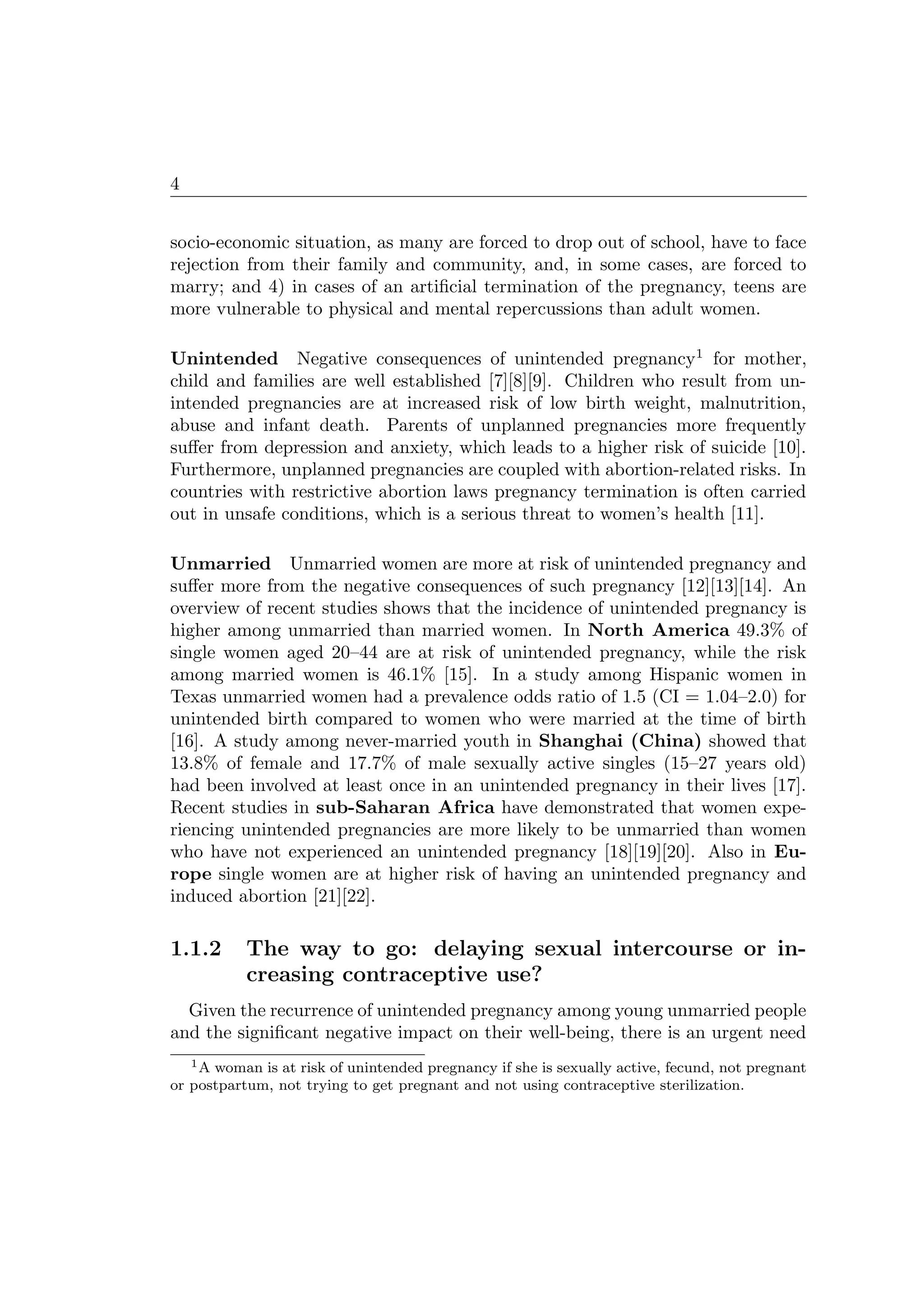 4
socio-economic situation, as many are forced to drop out of school, have to face
rejection from their family and community, and, in some cases, are forced to
marry; and 4) in cases of an artiﬁcial termination of the pregnancy, teens are
more vulnerable to physical and mental repercussions than adult women.
Unintended Negative consequences of unintended pregnancy1
for mother,
child and families are well established [7][8][9]. Children who result from un-
intended pregnancies are at increased risk of low birth weight, malnutrition,
abuse and infant death. Parents of unplanned pregnancies more frequently
suﬀer from depression and anxiety, which leads to a higher risk of suicide [10].
Furthermore, unplanned pregnancies are coupled with abortion-related risks. In
countries with restrictive abortion laws pregnancy termination is often carried
out in unsafe conditions, which is a serious threat to women’s health [11].
Unmarried Unmarried women are more at risk of unintended pregnancy and
suﬀer more from the negative consequences of such pregnancy [12][13][14]. An
overview of recent studies shows that the incidence of unintended pregnancy is
higher among unmarried than married women. In North America 49.3% of
single women aged 20–44 are at risk of unintended pregnancy, while the risk
among married women is 46.1% [15]. In a study among Hispanic women in
Texas unmarried women had a prevalence odds ratio of 1.5 (CI = 1.04–2.0) for
unintended birth compared to women who were married at the time of birth
[16]. A study among never-married youth in Shanghai (China) showed that
13.8% of female and 17.7% of male sexually active singles (15–27 years old)
had been involved at least once in an unintended pregnancy in their lives [17].
Recent studies in sub-Saharan Africa have demonstrated that women expe-
riencing unintended pregnancies are more likely to be unmarried than women
who have not experienced an unintended pregnancy [18][19][20]. Also in Eu-
rope single women are at higher risk of having an unintended pregnancy and
induced abortion [21][22].
1.1.2 The way to go: delaying sexual intercourse or in-
creasing contraceptive use?
Given the recurrence of unintended pregnancy among young unmarried people
and the signiﬁcant negative impact on their well-being, there is an urgent need
1A woman is at risk of unintended pregnancy if she is sexually active, fecund, not pregnant
or postpartum, not trying to get pregnant and not using contraceptive sterilization.
 