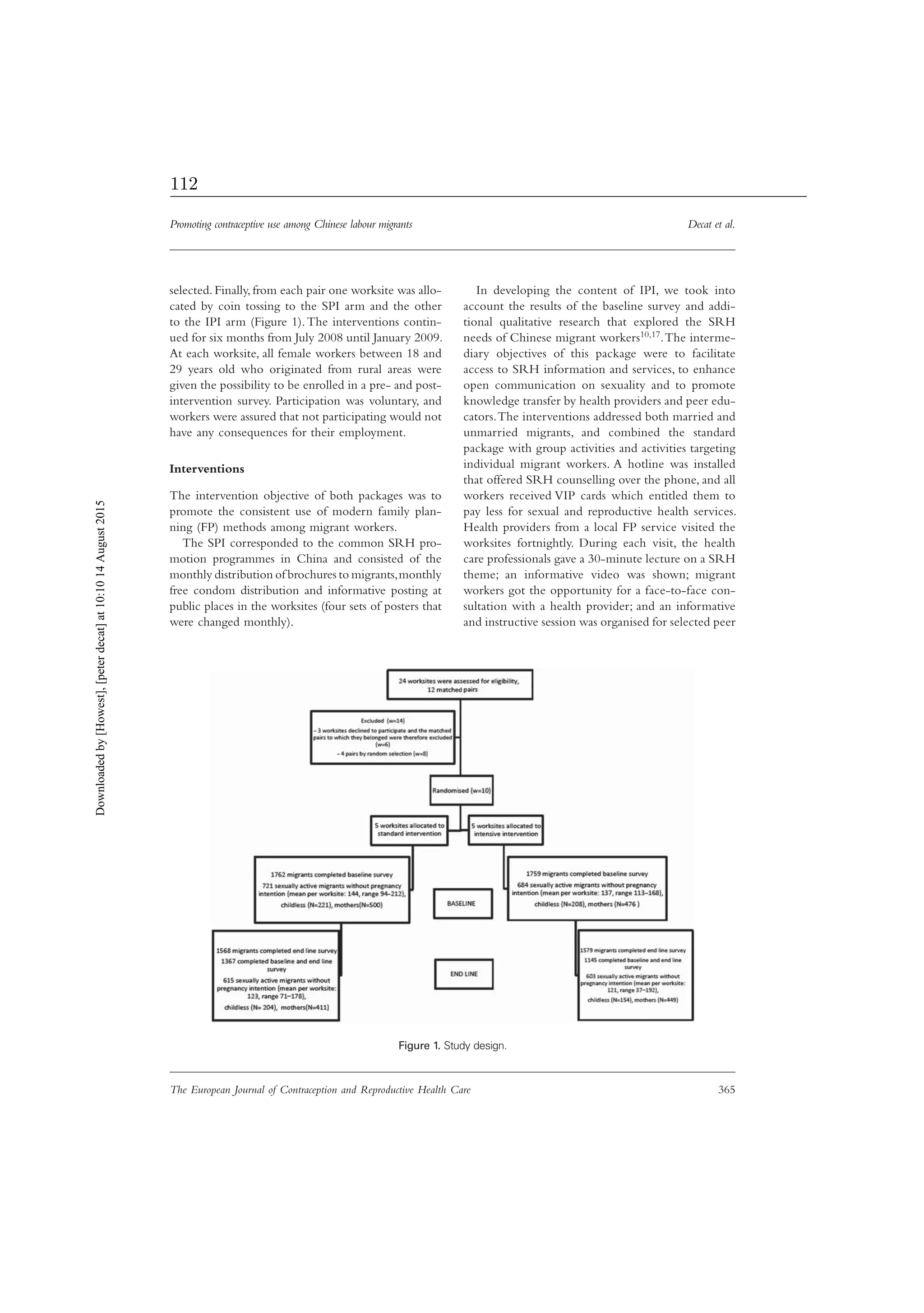 Promoting contraceptive use among Chinese labour migrants Decat et al.
The European Journal of Contraception and Reproductive Health Care 365
selected. Finally, from each pair one worksite was allo-
cated by coin tossing to the SPI arm and the other
to the IPI arm (Figure 1).The interventions contin-
ued for six months from July 2008 until January 2009.
At each worksite, all female workers between 18 and
29 years old who originated from rural areas were
given the possibility to be enrolled in a pre- and post-
intervention survey. Participation was voluntary, and
workers were assured that not participating would not
have any consequences for their employment.
Interventions
The intervention objective of both packages was to
promote the consistent use of modern family plan-
ning (FP) methods among migrant workers.
The SPI corresponded to the common SRH pro-
motion programmes in China and consisted of the
monthly distribution of brochures to migrants,monthly
free condom distribution and informative posting at
public places in the worksites (four sets of posters that
were changed monthly).
In developing the content of IPI, we took into
account the results of the baseline survey and addi-
tional qualitative research that explored the SRH
needs of Chinese migrant workers10,17.The interme-
diary objectives of this package were to facilitate
access to SRH information and services, to enhance
open communication on sexuality and to promote
knowledge transfer by health providers and peer edu-
cators.The interventions addressed both married and
unmarried migrants, and combined the standard
package with group activities and activities targeting
individual migrant workers. A hotline was installed
that offered SRH counselling over the phone, and all
workers received VIP cards which entitled them to
pay less for sexual and reproductive health services.
Health providers from a local FP service visited the
worksites fortnightly. During each visit, the health
care professionals gave a 30-minute lecture on a SRH
theme; an informative video was shown; migrant
workers got the opportunity for a face-to-face con-
sultation with a health provider; and an informative
and instructive session was organised for selected peer
Figure 1. Study design.
Downloadedby[Howest],[peterdecat]at10:1014August2015
112
 