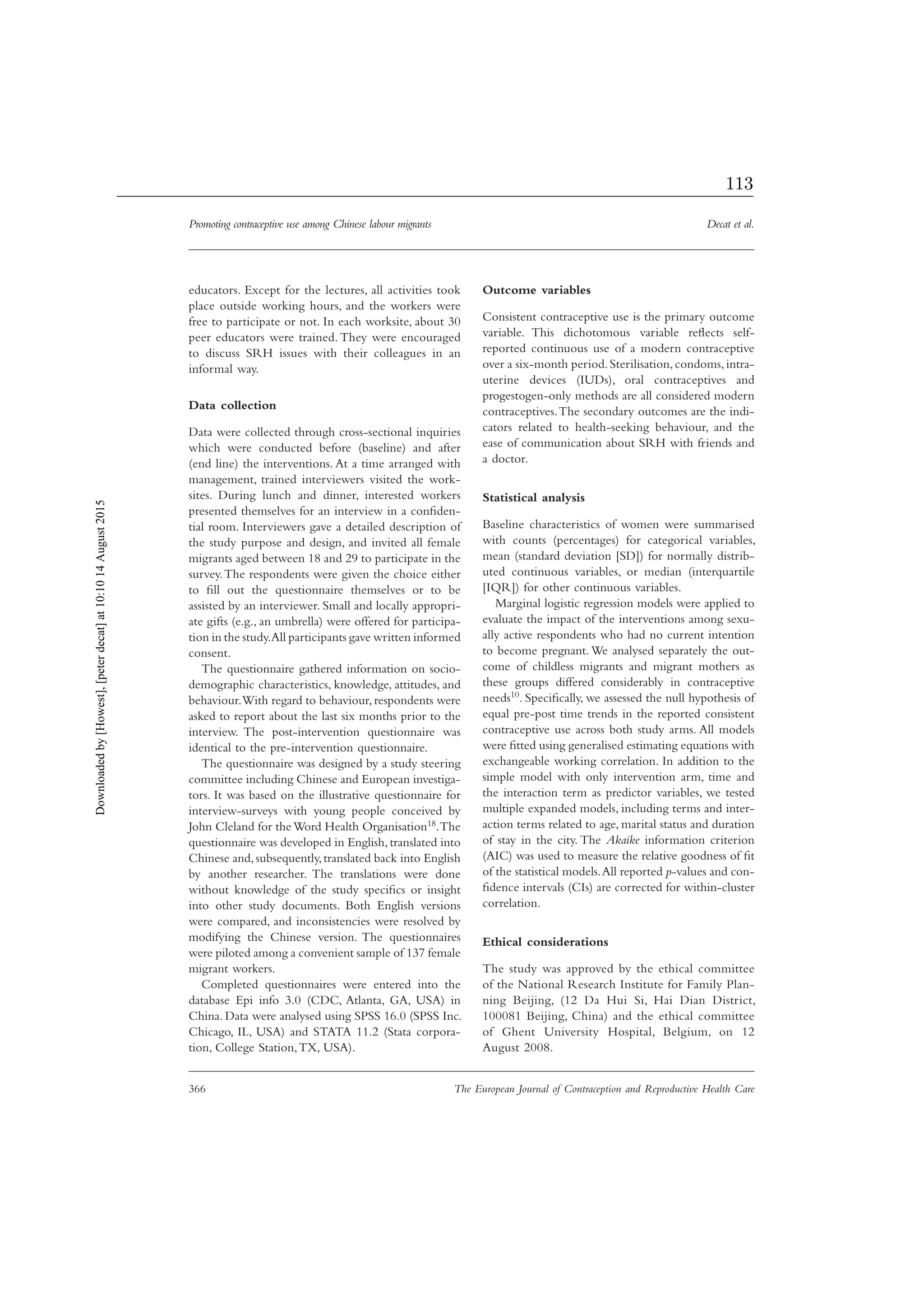 Promoting contraceptive use among Chinese labour migrants Decat et al.
366 The European Journal of Contraception and Reproductive Health Care
educators. Except for the lectures, all activities took
place outside working hours, and the workers were
free to participate or not. In each worksite, about 30
peer educators were trained. They were encouraged
to discuss SRH issues with their colleagues in an
informal way.
Data collection
Data were collected through cross-sectional inquiries
which were conducted before (baseline) and after
(end line) the interventions. At a time arranged with
management, trained interviewers visited the work-
sites. During lunch and dinner, interested workers
presented themselves for an interview in a conﬁden-
tial room. Interviewers gave a detailed description of
the study purpose and design, and invited all female
migrants aged between 18 and 29 to participate in the
survey.The respondents were given the choice either
to ﬁll out the questionnaire themselves or to be
assisted by an interviewer. Small and locally appropri-
ate gifts (e.g., an umbrella) were offered for participa-
tion in the study.All participants gave written informed
consent.
The questionnaire gathered information on socio-
demographic characteristics, knowledge, attitudes, and
behaviour.With regard to behaviour, respondents were
asked to report about the last six months prior to the
interview. The post-intervention questionnaire was
identical to the pre-intervention questionnaire.
The questionnaire was designed by a study steering
committee including Chinese and European investiga-
tors. It was based on the illustrative questionnaire for
interview-surveys with young people conceived by
John Cleland for theWord Health Organisation18.The
questionnaire was developed in English,translated into
Chinese and,subsequently,translated back into English
by another researcher. The translations were done
without knowledge of the study speciﬁcs or insight
into other study documents. Both English versions
were compared, and inconsistencies were resolved by
modifying the Chinese version. The questionnaires
were piloted among a convenient sample of 137 female
migrant workers.
Completed questionnaires were entered into the
database Epi info 3.0 (CDC, Atlanta, GA, USA) in
China. Data were analysed using SPSS 16.0 (SPSS Inc.
Chicago, IL, USA) and STATA 11.2 (Stata corpora-
tion, College Station,TX, USA).
Outcome variables
Consistent contraceptive use is the primary outcome
variable. This dichotomous variable reﬂects self-
reported continuous use of a modern contraceptive
over a six-month period.Sterilisation,condoms,intra-
uterine devices (IUDs), oral contraceptives and
progestogen-only methods are all considered modern
contraceptives.The secondary outcomes are the indi-
cators related to health-seeking behaviour, and the
ease of communication about SRH with friends and
a doctor.
Statistical analysis
Baseline characteristics of women were summarised
with counts (percentages) for categorical variables,
mean (standard deviation [SD]) for normally distrib-
uted continuous variables, or median (interquartile
[IQR]) for other continuous variables.
Marginal logistic regression models were applied to
evaluate the impact of the interventions among sexu-
ally active respondents who had no current intention
to become pregnant.We analysed separately the out-
come of childless migrants and migrant mothers as
these groups differed considerably in contraceptive
needs10. Speciﬁcally, we assessed the null hypothesis of
equal pre-post time trends in the reported consistent
contraceptive use across both study arms. All models
were ﬁtted using generalised estimating equations with
exchangeable working correlation. In addition to the
simple model with only intervention arm, time and
the interaction term as predictor variables, we tested
multiple expanded models, including terms and inter-
action terms related to age, marital status and duration
of stay in the city. The Akaike information criterion
(AIC) was used to measure the relative goodness of ﬁt
of the statistical models.All reported p-values and con-
ﬁdence intervals (CIs) are corrected for within-cluster
correlation.
Ethical considerations
The study was approved by the ethical committee
of the National Research Institute for Family Plan-
ning Beijing, (12 Da Hui Si, Hai Dian District,
100081 Beijing, China) and the ethical committee
of Ghent University Hospital, Belgium, on 12
August 2008.
Downloadedby[Howest],[peterdecat]at10:1014August2015
113
 
