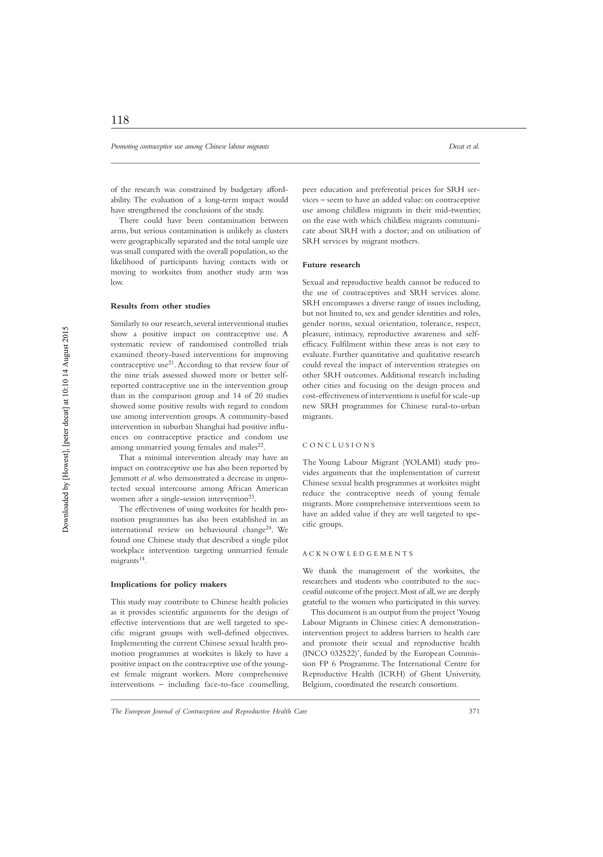 Promoting contraceptive use among Chinese labour migrants Decat et al.
The European Journal of Contraception and Reproductive Health Care 371
of the research was constrained by budgetary afford-
ability. The evaluation of a long-term impact would
have strengthened the conclusions of the study.
There could have been contamination between
arms, but serious contamination is unlikely as clusters
were geographically separated and the total sample size
was small compared with the overall population,so the
likelihood of participants having contacts with or
moving to worksites from another study arm was
low.
Results from other studies
Similarly to our research,several interventional studies
show a positive impact on contraceptive use. A
systematic review of randomised controlled trials
examined theory-based interventions for improving
contraceptive use21. According to that review four of
the nine trials assessed showed more or better self-
reported contraceptive use in the intervention group
than in the comparison group and 14 of 20 studies
showed some positive results with regard to condom
use among intervention groups. A community-based
intervention in suburban Shanghai had positive inﬂu-
ences on contraceptive practice and condom use
among unmarried young females and males22.
That a minimal intervention already may have an
impact on contraceptive use has also been reported by
Jemmott et al. who demonstrated a decrease in unpro-
tected sexual intercourse among African American
women after a single-session intervention23.
The effectiveness of using worksites for health pro-
motion programmes has also been established in an
international review on behavioural change24. We
found one Chinese study that described a single pilot
workplace intervention targeting unmarried female
migrants14.
Implications for policy makers
This study may contribute to Chinese health policies
as it provides scientiﬁc arguments for the design of
effective interventions that are well targeted to spe-
ciﬁc migrant groups with well-deﬁned objectives.
Implementing the current Chinese sexual health pro-
motion programmes at worksites is likely to have a
positive impact on the contraceptive use of the young-
est female migrant workers. More comprehensive
interventions – including face-to-face counselling,
peer education and preferential prices for SRH ser-
vices – seem to have an added value: on contraceptive
use among childless migrants in their mid-twenties;
on the ease with which childless migrants communi-
cate about SRH with a doctor; and on utilisation of
SRH services by migrant mothers.
Future research
Sexual and reproductive health cannot be reduced to
the use of contraceptives and SRH services alone.
SRH encompasses a diverse range of issues including,
but not limited to, sex and gender identities and roles,
gender norms, sexual orientation, tolerance, respect,
pleasure, intimacy, reproductive awareness and self-
efﬁcacy. Fulﬁlment within these areas is not easy to
evaluate. Further quantitative and qualitative research
could reveal the impact of intervention strategies on
other SRH outcomes. Additional research including
other cities and focusing on the design process and
cost-effectiveness of interventions is useful for scale-up
new SRH programmes for Chinese rural-to-urban
migrants.
C O N C L U S I O N S
The Young Labour Migrant (YOLAMI) study pro-
vides arguments that the implementation of current
Chinese sexual health programmes at worksites might
reduce the contraceptive needs of young female
migrants. More comprehensive interventions seem to
have an added value if they are well targeted to spe-
ciﬁc groups.
A C K N O W L E D G E M E N T S
We thank the management of the worksites, the
researchers and students who contributed to the suc-
cessful outcome of the project.Most of all,we are deeply
grateful to the women who participated in this survey.
This document is an output from the project‘Young
Labour Migrants in Chinese cities: A demonstration-
intervention project to address barriers to health care
and promote their sexual and reproductive health
(INCO 032522)’, funded by the European Commis-
sion FP 6 Programme. The International Centre for
Reproductive Health (ICRH) of Ghent University,
Belgium, coordinated the research consortium.
Downloadedby[Howest],[peterdecat]at10:1014August2015
118
 