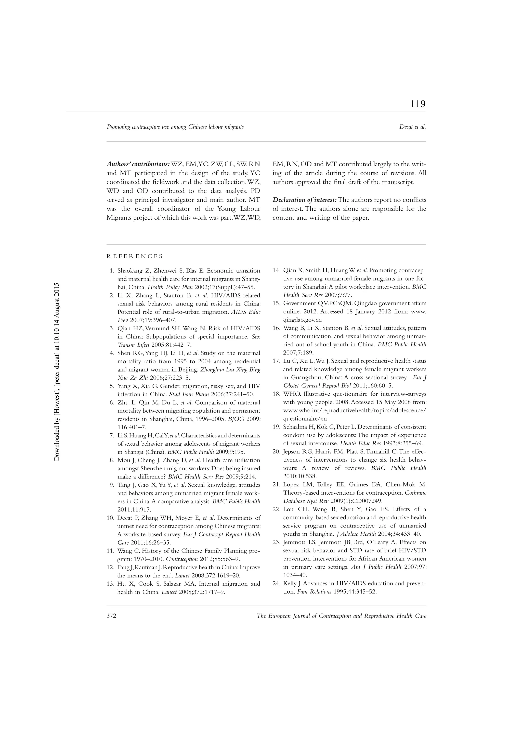 Promoting contraceptive use among Chinese labour migrants Decat et al.
372 The European Journal of Contraception and Reproductive Health Care
Authors’contributions:WZ,EM,YC,ZW,CL,SW,RN
and MT participated in the design of the study. YC
coordinated the ﬁeldwork and the data collection.WZ,
WD and OD contributed to the data analysis. PD
served as principal investigator and main author. MT
was the overall coordinator of the Young Labour
Migrants project of which this work was part.WZ,WD,
EM, RN, OD and MT contributed largely to the writ-
ing of the article during the course of revisions. All
authors approved the ﬁnal draft of the manuscript.
Declaration of interest:The authors report no conﬂicts
of interest. The authors alone are responsible for the
content and writing of the paper.
R E F E R E N C E S
Shaokang Z, Zhenwei S, Blas E. Economic transition1.
and maternal health care for internal migrants in Shang-
hai, China. Health Policy Plan 2002;17(Suppl.):47–55.
Li X, Zhang L, Stanton B,2. et al. HIV/AIDS-related
sexual risk behaviors among rural residents in China:
Potential role of rural-to-urban migration. AIDS Educ
Prev 2007;19:396–407.
Qian HZ,Vermund SH, Wang N. Risk of HIV/AIDS3.
in China: Subpopulations of special importance. Sex
Transm Infect 2005;81:442–7.
Shen RG,Yang HJ, Li H,4. et al. Study on the maternal
mortality ratio from 1995 to 2004 among residential
and migrant women in Beijing. Zhonghua Liu Xing Bing
Xue Za Zhi 2006;27:223–5.
Yang X, Xia G. Gender, migration, risky sex, and HIV5.
infection in China. Stud Fam Plann 2006;37:241–50.
Zhu L, Qin M, Du L,6. et al. Comparison of maternal
mortality between migrating population and permanent
residents in Shanghai, China, 1996–2005. BJOG 2009;
116:401–7.
Li S,Huang H,CaiY,7. et al.Characteristics and determinants
of sexual behavior among adolescents of migrant workers
in Shangai (China). BMC Public Health 2009;9:195.
Mou J, Cheng J, Zhang D,8. et al. Health care utilisation
amongst Shenzhen migrant workers:Does being insured
make a difference? BMC Health Serv Res 2009;9:214.
Tang J, Gao X,Yu Y,9. et al. Sexual knowledge, attitudes
and behaviors among unmarried migrant female work-
ers in China:A comparative analysis. BMC Public Health
2011;11:917.
Decat P, Zhang WH, Moyer E,10. et al. Determinants of
unmet need for contraception among Chinese migrants:
A worksite-based survey. Eur J Contracept Reprod Health
Care 2011;16:26–35.
Wang C. History of the Chinese Family Planning pro-11.
gram: 1970–2010. Contraception 2012;85:563–9.
Fang J,Kaufman J.Reproductive health in China:Improve12.
the means to the end. Lancet 2008;372:1619–20.
Hu X, Cook S, Salazar MA. Internal migration and13.
health in China. Lancet 2008;372:1717–9.
Qian X, Smith H, HuangW,14. et al. Promoting contracep-
tive use among unmarried female migrants in one fac-
tory in Shanghai:A pilot workplace intervention. BMC
Health Serv Res 2007;7:77.
Government QMPCaQM. Qingdao government affairs15.
online. 2012. Accessed 18 January 2012 from: www.
qingdao.gov.cn
Wang B, Li X, Stanton B,16. et al. Sexual attitudes, pattern
of communication, and sexual behavior among unmar-
ried out-of-school youth in China. BMC Public Health
2007;7:189.
Lu C, Xu L,Wu J. Sexual and reproductive health status17.
and related knowledge among female migrant workers
in Guangzhou, China: A cross-sectional survey. Eur J
Obstet Gynecol Reprod Biol 2011;160:60–5.
WHO. Illustrative questionnaire for interview-surveys18.
with young people. 2008.Accessed 15 May 2008 from:
www.who.int/reproductivehealth/topics/adolescence/
questionnaire/en
Schaalma H, Kok G, Peter L. Determinants of consistent19.
condom use by adolescents:The impact of experience
of sexual intercourse. Health Educ Res 1993;8:255–69.
Jepson RG, Harris FM, Platt S,Tannahill C.The effec-20.
tiveness of interventions to change six health behav-
iours: A review of reviews. BMC Public Health
2010;10:538.
Lopez LM, Tolley EE, Grimes DA, Chen-Mok M.21.
Theory-based interventions for contraception. Cochrane
Database Syst Rev 2009(1):CD007249.
Lou CH, Wang B, Shen Y, Gao ES. Effects of a22.
community-based sex education and reproductive health
service program on contraceptive use of unmarried
youths in Shanghai. J Adolesc Health 2004;34:433–40.
Jemmott LS, Jemmott JB, 3rd, O’Leary A. Effects on23.
sexual risk behavior and STD rate of brief HIV/STD
prevention interventions for African American women
in primary care settings. Am J Public Health 2007;97:
1034–40.
Kelly J.Advances in HIV/AIDS education and preven-24.
tion. Fam Relations 1995;44:345–52.
Downloadedby[Howest],[peterdecat]at10:1014August2015
119
 