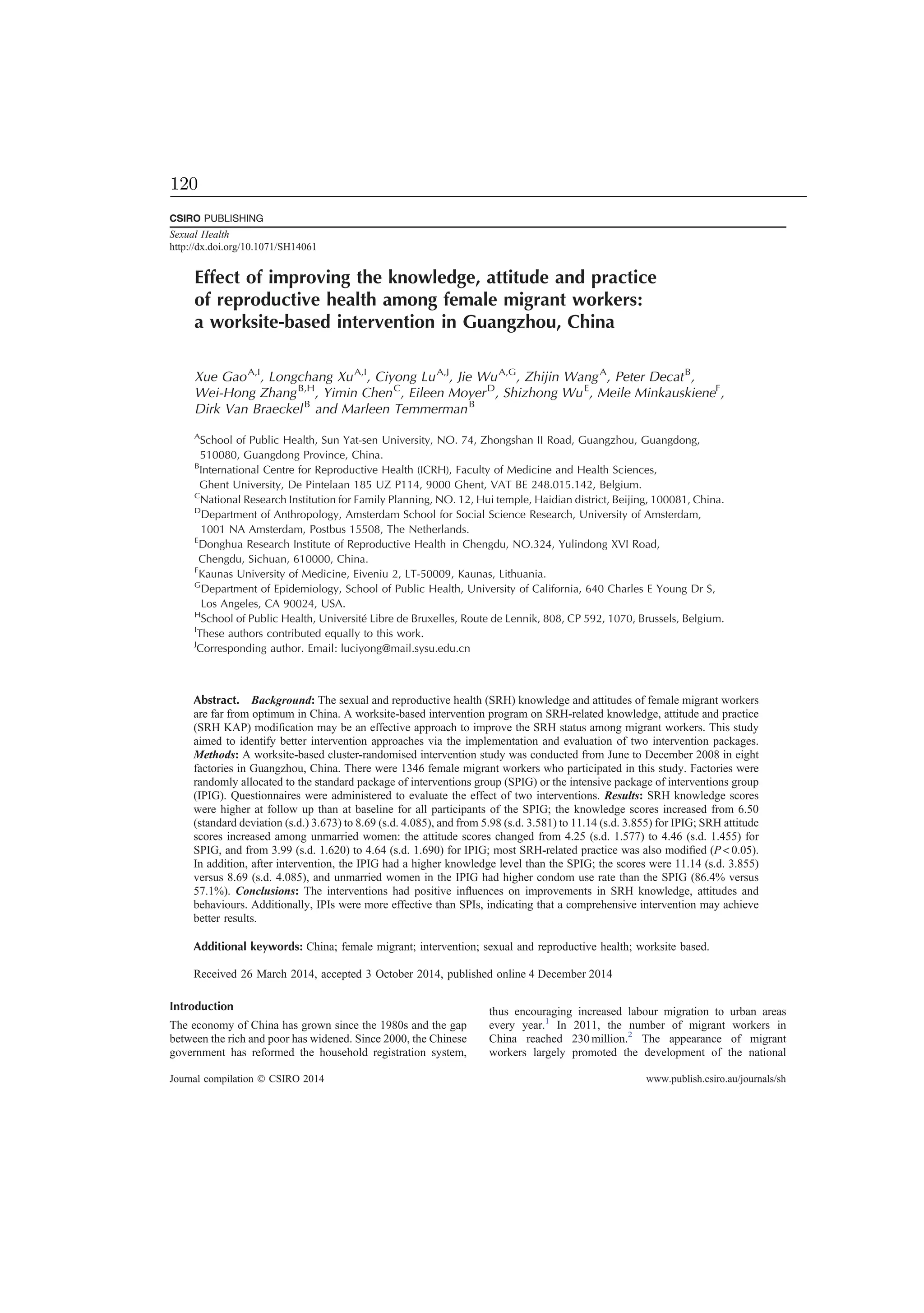 Effect of improving the knowledge, attitude and practice
of reproductive health among female migrant workers:
a worksite-based intervention in Guangzhou, China
Xue GaoA,I
, Longchang XuA,I
, Ciyong LuA,J
, Jie WuA,G
, Zhijin WangA
, Peter DecatB
,
Wei-Hong ZhangB,H
, Yimin ChenC
, Eileen MoyerD
, Shizhong WuE
, Meile MinkauskieneF
,
Dirk Van BraeckelB
and Marleen TemmermanB
A
School of Public Health, Sun Yat-sen University, NO. 74, Zhongshan II Road, Guangzhou, Guangdong,
510080, Guangdong Province, China.
B
International Centre for Reproductive Health (ICRH), Faculty of Medicine and Health Sciences,
Ghent University, De Pintelaan 185 UZ P114, 9000 Ghent, VAT BE 248.015.142, Belgium.
C
National Research Institution for Family Planning, NO. 12, Hui temple, Haidian district, Beijing, 100081, China.
D
Department of Anthropology, Amsterdam School for Social Science Research, University of Amsterdam,
1001 NA Amsterdam, Postbus 15508, The Netherlands.
E
Donghua Research Institute of Reproductive Health in Chengdu, NO.324, Yulindong XVI Road,
Chengdu, Sichuan, 610000, China.
F
Kaunas University of Medicine, Eiveniu 2, LT-50009, Kaunas, Lithuania.
G
Department of Epidemiology, School of Public Health, University of California, 640 Charles E Young Dr S,
Los Angeles, CA 90024, USA.
H
School of Public Health, Université Libre de Bruxelles, Route de Lennik, 808, CP 592, 1070, Brussels, Belgium.
I
These authors contributed equally to this work.
J
Corresponding author. Email: luciyong@mail.sysu.edu.cn
Abstract. Background: The sexual and reproductive health (SRH) knowledge and attitudes of female migrant workers
are far from optimum in China. A worksite-based intervention program on SRH-related knowledge, attitude and practice
(SRH KAP) modiﬁcation may be an effective approach to improve the SRH status among migrant workers. This study
aimed to identify better intervention approaches via the implementation and evaluation of two intervention packages.
Methods: A worksite-based cluster-randomised intervention study was conducted from June to December 2008 in eight
factories in Guangzhou, China. There were 1346 female migrant workers who participated in this study. Factories were
randomly allocated to the standard package of interventions group (SPIG) or the intensive package of interventions group
(IPIG). Questionnaires were administered to evaluate the effect of two interventions. Results: SRH knowledge scores
were higher at follow up than at baseline for all participants of the SPIG; the knowledge scores increased from 6.50
(standard deviation (s.d.) 3.673) to 8.69 (s.d. 4.085), and from 5.98 (s.d. 3.581) to 11.14 (s.d. 3.855) for IPIG; SRH attitude
scores increased among unmarried women: the attitude scores changed from 4.25 (s.d. 1.577) to 4.46 (s.d. 1.455) for
SPIG, and from 3.99 (s.d. 1.620) to 4.64 (s.d. 1.690) for IPIG; most SRH-related practice was also modiﬁed (P  0.05).
In addition, after intervention, the IPIG had a higher knowledge level than the SPIG; the scores were 11.14 (s.d. 3.855)
versus 8.69 (s.d. 4.085), and unmarried women in the IPIG had higher condom use rate than the SPIG (86.4% versus
57.1%). Conclusions: The interventions had positive inﬂuences on improvements in SRH knowledge, attitudes and
behaviours. Additionally, IPIs were more effective than SPIs, indicating that a comprehensive intervention may achieve
better results.
Additional keywords: China; female migrant; intervention; sexual and reproductive health; worksite based.
Received 26 March 2014, accepted 3 October 2014, published online 4 December 2014
Introduction
The economy of China has grown since the 1980s and the gap
between the rich and poor has widened. Since 2000, the Chinese
government has reformed the household registration system,
thus encouraging increased labour migration to urban areas
every year.1
In 2011, the number of migrant workers in
China reached 230 million.2
The appearance of migrant
workers largely promoted the development of the national
CSIRO PUBLISHING
Sexual Health
http://dx.doi.org/10.1071/SH14061
Journal compilation Ó CSIRO 2014 www.publish.csiro.au/journals/sh
120
 