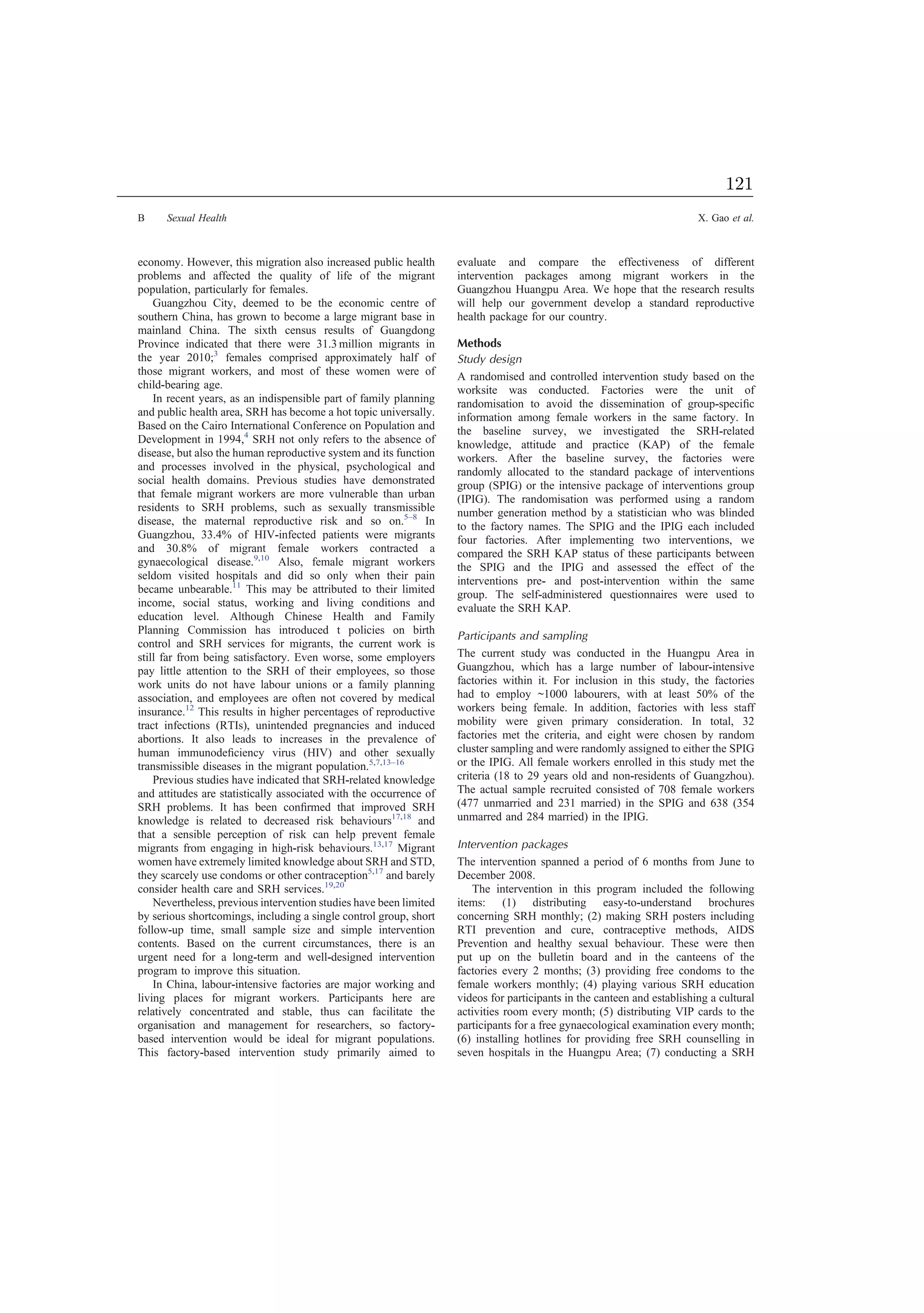 economy. However, this migration also increased public health
problems and affected the quality of life of the migrant
population, particularly for females.
Guangzhou City, deemed to be the economic centre of
southern China, has grown to become a large migrant base in
mainland China. The sixth census results of Guangdong
Province indicated that there were 31.3 million migrants in
the year 2010;3
females comprised approximately half of
those migrant workers, and most of these women were of
child-bearing age.
In recent years, as an indispensible part of family planning
and public health area, SRH has become a hot topic universally.
Based on the Cairo International Conference on Population and
Development in 1994,4
SRH not only refers to the absence of
disease, but also the human reproductive system and its function
and processes involved in the physical, psychological and
social health domains. Previous studies have demonstrated
that female migrant workers are more vulnerable than urban
residents to SRH problems, such as sexually transmissible
disease, the maternal reproductive risk and so on.5–8
In
Guangzhou, 33.4% of HIV-infected patients were migrants
and 30.8% of migrant female workers contracted a
gynaecological disease.9,10
Also, female migrant workers
seldom visited hospitals and did so only when their pain
became unbearable.11
This may be attributed to their limited
income, social status, working and living conditions and
education level. Although Chinese Health and Family
Planning Commission has introduced t policies on birth
control and SRH services for migrants, the current work is
still far from being satisfactory. Even worse, some employers
pay little attention to the SRH of their employees, so those
work units do not have labour unions or a family planning
association, and employees are often not covered by medical
insurance.12
This results in higher percentages of reproductive
tract infections (RTIs), unintended pregnancies and induced
abortions. It also leads to increases in the prevalence of
human immunodeﬁciency virus (HIV) and other sexually
transmissible diseases in the migrant population.5,7,13–16
Previous studies have indicated that SRH-related knowledge
and attitudes are statistically associated with the occurrence of
SRH problems. It has been conﬁrmed that improved SRH
knowledge is related to decreased risk behaviours17,18
and
that a sensible perception of risk can help prevent female
migrants from engaging in high-risk behaviours.13,17
Migrant
women have extremely limited knowledge about SRH and STD,
they scarcely use condoms or other contraception5,17
and barely
consider health care and SRH services.19,20
Nevertheless, previous intervention studies have been limited
by serious shortcomings, including a single control group, short
follow-up time, small sample size and simple intervention
contents. Based on the current circumstances, there is an
urgent need for a long-term and well-designed intervention
program to improve this situation.
In China, labour-intensive factories are major working and
living places for migrant workers. Participants here are
relatively concentrated and stable, thus can facilitate the
organisation and management for researchers, so factory-
based intervention would be ideal for migrant populations.
This factory-based intervention study primarily aimed to
evaluate and compare the effectiveness of different
intervention packages among migrant workers in the
Guangzhou Huangpu Area. We hope that the research results
will help our government develop a standard reproductive
health package for our country.
Methods
Study design
A randomised and controlled intervention study based on the
worksite was conducted. Factories were the unit of
randomisation to avoid the dissemination of group-speciﬁc
information among female workers in the same factory. In
the baseline survey, we investigated the SRH-related
knowledge, attitude and practice (KAP) of the female
workers. After the baseline survey, the factories were
randomly allocated to the standard package of interventions
group (SPIG) or the intensive package of interventions group
(IPIG). The randomisation was performed using a random
number generation method by a statistician who was blinded
to the factory names. The SPIG and the IPIG each included
four factories. After implementing two interventions, we
compared the SRH KAP status of these participants between
the SPIG and the IPIG and assessed the effect of the
interventions pre- and post-intervention within the same
group. The self-administered questionnaires were used to
evaluate the SRH KAP.
Participants and sampling
The current study was conducted in the Huangpu Area in
Guangzhou, which has a large number of labour-intensive
factories within it. For inclusion in this study, the factories
had to employ ~1000 labourers, with at least 50% of the
workers being female. In addition, factories with less staff
mobility were given primary consideration. In total, 32
factories met the criteria, and eight were chosen by random
cluster sampling and were randomly assigned to either the SPIG
or the IPIG. All female workers enrolled in this study met the
criteria (18 to 29 years old and non-residents of Guangzhou).
The actual sample recruited consisted of 708 female workers
(477 unmarried and 231 married) in the SPIG and 638 (354
unmarred and 284 married) in the IPIG.
Intervention packages
The intervention spanned a period of 6 months from June to
December 2008.
The intervention in this program included the following
items: (1) distributing easy-to-understand brochures
concerning SRH monthly; (2) making SRH posters including
RTI prevention and cure, contraceptive methods, AIDS
Prevention and healthy sexual behaviour. These were then
put up on the bulletin board and in the canteens of the
factories every 2 months; (3) providing free condoms to the
female workers monthly; (4) playing various SRH education
videos for participants in the canteen and establishing a cultural
activities room every month; (5) distributing VIP cards to the
participants for a free gynaecological examination every month;
(6) installing hotlines for providing free SRH counselling in
seven hospitals in the Huangpu Area; (7) conducting a SRH
B Sexual Health X. Gao et al.
121
 