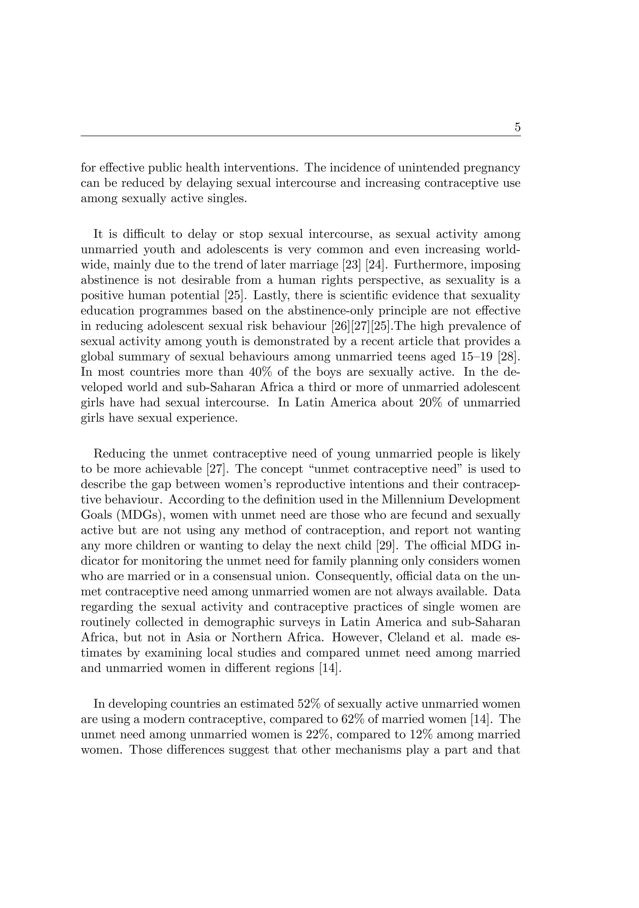 5
for eﬀective public health interventions. The incidence of unintended pregnancy
can be reduced by delaying sexual intercourse and increasing contraceptive use
among sexually active singles.
It is diﬃcult to delay or stop sexual intercourse, as sexual activity among
unmarried youth and adolescents is very common and even increasing world-
wide, mainly due to the trend of later marriage [23] [24]. Furthermore, imposing
abstinence is not desirable from a human rights perspective, as sexuality is a
positive human potential [25]. Lastly, there is scientiﬁc evidence that sexuality
education programmes based on the abstinence-only principle are not eﬀective
in reducing adolescent sexual risk behaviour [26][27][25].The high prevalence of
sexual activity among youth is demonstrated by a recent article that provides a
global summary of sexual behaviours among unmarried teens aged 15–19 [28].
In most countries more than 40% of the boys are sexually active. In the de-
veloped world and sub-Saharan Africa a third or more of unmarried adolescent
girls have had sexual intercourse. In Latin America about 20% of unmarried
girls have sexual experience.
Reducing the unmet contraceptive need of young unmarried people is likely
to be more achievable [27]. The concept “unmet contraceptive need” is used to
describe the gap between women’s reproductive intentions and their contracep-
tive behaviour. According to the deﬁnition used in the Millennium Development
Goals (MDGs), women with unmet need are those who are fecund and sexually
active but are not using any method of contraception, and report not wanting
any more children or wanting to delay the next child [29]. The oﬃcial MDG in-
dicator for monitoring the unmet need for family planning only considers women
who are married or in a consensual union. Consequently, oﬃcial data on the un-
met contraceptive need among unmarried women are not always available. Data
regarding the sexual activity and contraceptive practices of single women are
routinely collected in demographic surveys in Latin America and sub-Saharan
Africa, but not in Asia or Northern Africa. However, Cleland et al. made es-
timates by examining local studies and compared unmet need among married
and unmarried women in diﬀerent regions [14].
In developing countries an estimated 52% of sexually active unmarried women
are using a modern contraceptive, compared to 62% of married women [14]. The
unmet need among unmarried women is 22%, compared to 12% among married
women. Those diﬀerences suggest that other mechanisms play a part and that
 