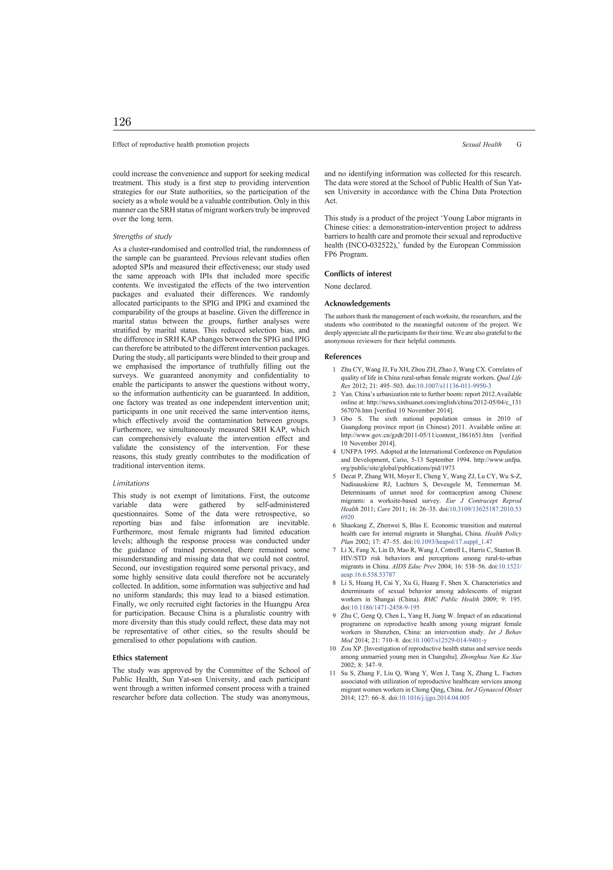 could increase the convenience and support for seeking medical
treatment. This study is a ﬁrst step to providing intervention
strategies for our State authorities, so the participation of the
society as a whole would be a valuable contribution. Only in this
manner can the SRH status of migrant workers truly be improved
over the long term.
Strengths of study
As a cluster-randomised and controlled trial, the randomness of
the sample can be guaranteed. Previous relevant studies often
adopted SPIs and measured their effectiveness; our study used
the same approach with IPIs that included more speciﬁc
contents. We investigated the effects of the two intervention
packages and evaluated their differences. We randomly
allocated participants to the SPIG and IPIG and examined the
comparability of the groups at baseline. Given the difference in
marital status between the groups, further analyses were
stratiﬁed by marital status. This reduced selection bias, and
the difference in SRH KAP changes between the SPIG and IPIG
can therefore be attributed to the different intervention packages.
During the study, all participants were blinded to their group and
we emphasised the importance of truthfully ﬁlling out the
surveys. We guaranteed anonymity and conﬁdentiality to
enable the participants to answer the questions without worry,
so the information authenticity can be guaranteed. In addition,
one factory was treated as one independent intervention unit;
participants in one unit received the same intervention items,
which effectively avoid the contamination between groups.
Furthermore, we simultaneously measured SRH KAP, which
can comprehensively evaluate the intervention effect and
validate the consistency of the intervention. For these
reasons, this study greatly contributes to the modiﬁcation of
traditional intervention items.
Limitations
This study is not exempt of limitations. First, the outcome
variable data were gathered by self-administered
questionnaires. Some of the data were retrospective, so
reporting bias and false information are inevitable.
Furthermore, most female migrants had limited education
levels; although the response process was conducted under
the guidance of trained personnel, there remained some
misunderstanding and missing data that we could not control.
Second, our investigation required some personal privacy, and
some highly sensitive data could therefore not be accurately
collected. In addition, some information was subjective and had
no uniform standards; this may lead to a biased estimation.
Finally, we only recruited eight factories in the Huangpu Area
for participation. Because China is a pluralistic country with
more diversity than this study could reﬂect, these data may not
be representative of other cities, so the results should be
generalised to other populations with caution.
Ethics statement
The study was approved by the Committee of the School of
Public Health, Sun Yat-sen University, and each participant
went through a written informed consent process with a trained
researcher before data collection. The study was anonymous,
and no identifying information was collected for this research.
The data were stored at the School of Public Health of Sun Yat-
sen University in accordance with the China Data Protection
Act.
This study is a product of the project ‘Young Labor migrants in
Chinese cities: a demonstration-intervention project to address
barriers to health care and promote their sexual and reproductive
health (INCO-032522),’ funded by the European Commission
FP6 Program.
Conﬂicts of interest
None declared.
Acknowledgements
The authors thank the management of each worksite, the researchers, and the
students who contributed to the meaningful outcome of the project. We
deeply appreciate all the participants for their time. We are also grateful to the
anonymous reviewers for their helpful comments.
References
1 Zhu CY, Wang JJ, Fu XH, Zhou ZH, Zhao J, Wang CX. Correlates of
quality of life in China rural-urban female migrate workers. Qual Life
Res 2012; 21: 495–503. doi:10.1007/s11136-011-9950-3
2 Yan. China’s urbanization rate to further boom: report 2012.Available
online at: http://news.xinhuanet.com/english/china/2012-05/04/c_131
567076.htm [veriﬁed 10 November 2014].
3 Gbo S. The sixth national population census in 2010 of
Guangdong province report (in Chinese) 2011. Available online at:
http://www.gov.cn/gzdt/2011-05/11/content_1861651.htm [veriﬁed
10 November 2014].
4 UNFPA 1995. Adopted at the International Conference on Population
and Development, Cario, 5-13 September 1994. http://www.unfpa.
org/public/site/global/publications/pid/1973
5 Decat P, Zhang WH, Moyer E, Cheng Y, Wang ZJ, Lu CY, Wu S-Z,
Nadisauskiene RJ, Luchters S, Deveugele M, Temmerman M.
Determinants of unmet need for contraception among Chinese
migrants: a worksite-based survey. Eur J Contracept Reprod
Health 2011; Care 2011; 16: 26–35. doi:10.3109/13625187.2010.53
6920
6 Shaokang Z, Zhenwei S, Blas E. Economic transition and maternal
health care for internal migrants in Shanghai, China. Health Policy
Plan 2002; 17: 47–55. doi:10.1093/heapol/17.suppl_1.47
7 Li X, Fang X, Lin D, Mao R, Wang J, Cottrell L, Harris C, Stanton B.
HIV/STD risk behaviors and perceptions among rural-to-urban
migrants in China. AIDS Educ Prev 2004; 16: 538–56. doi:10.1521/
aeap.16.6.538.53787
8 Li S, Huang H, Cai Y, Xu G, Huang F, Shen X. Characteristics and
determinants of sexual behavior among adolescents of migrant
workers in Shangai (China). BMC Public Health 2009; 9: 195.
doi:10.1186/1471-2458-9-195
9 Zhu C, Geng Q, Chen L, Yang H, Jiang W. Impact of an educational
programme on reproductive health among young migrant female
workers in Shenzhen, China: an intervention study. Int J Behav
Med 2014; 21: 710–8. doi:10.1007/s12529-014-9401-y
10 Zou XP. [Investigation of reproductive health status and service needs
among unmarried young men in Changshu]. Zhonghua Nan Ke Xue
2002; 8: 347–9.
11 Su S, Zhang F, Liu Q, Wang Y, Wen J, Tang X, Zhang L. Factors
associated with utilization of reproductive healthcare services among
migrant women workers in Chong Qing, China. Int J Gynaecol Obstet
2014; 127: 66–8. doi:10.1016/j.ijgo.2014.04.005
Effect of reproductive health promotion projects Sexual Health G
126
 