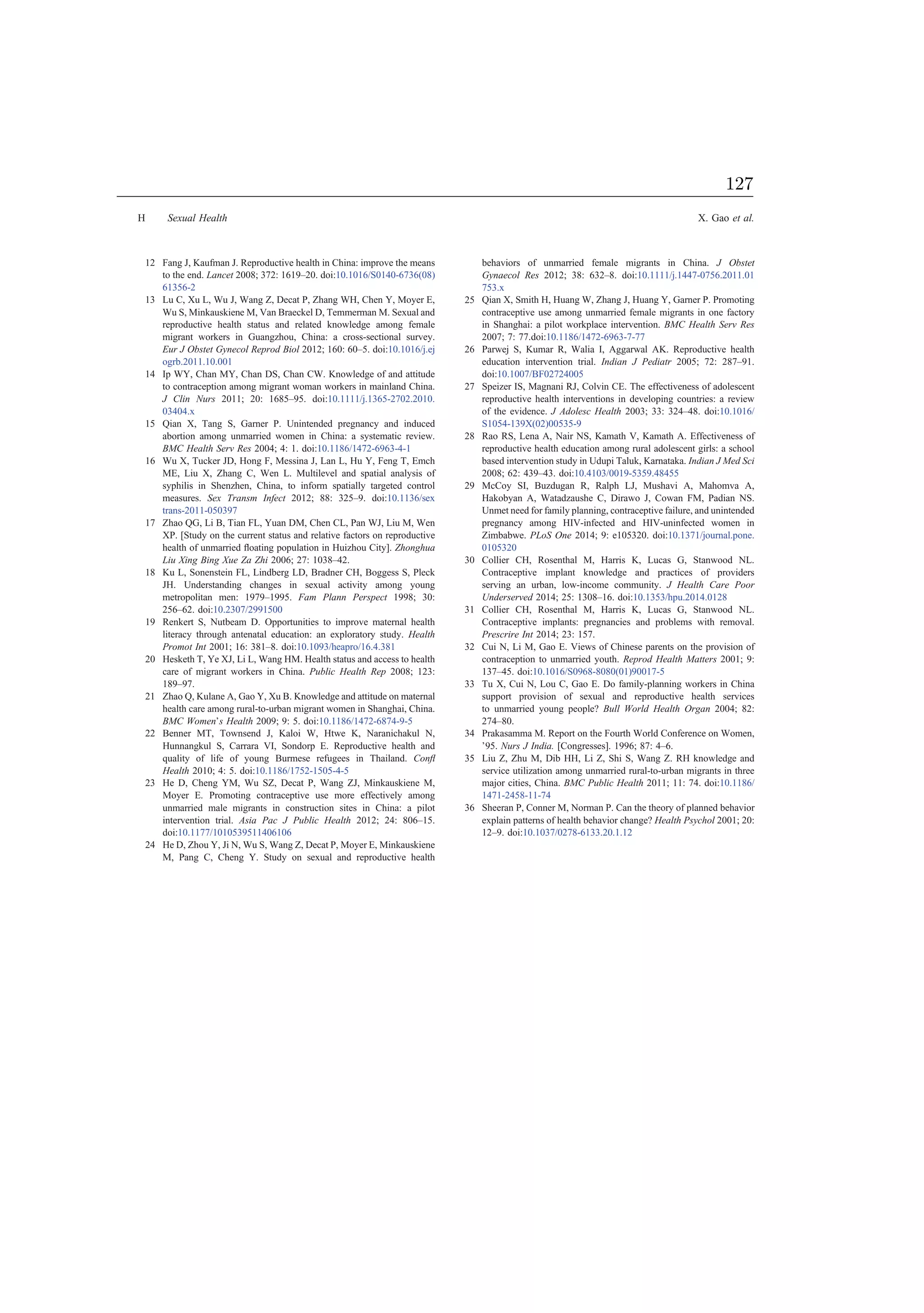12 Fang J, Kaufman J. Reproductive health in China: improve the means
to the end. Lancet 2008; 372: 1619–20. doi:10.1016/S0140-6736(08)
61356-2
13 Lu C, Xu L, Wu J, Wang Z, Decat P, Zhang WH, Chen Y, Moyer E,
Wu S, Minkauskiene M, Van Braeckel D, Temmerman M. Sexual and
reproductive health status and related knowledge among female
migrant workers in Guangzhou, China: a cross-sectional survey.
Eur J Obstet Gynecol Reprod Biol 2012; 160: 60–5. doi:10.1016/j.ej
ogrb.2011.10.001
14 Ip WY, Chan MY, Chan DS, Chan CW. Knowledge of and attitude
to contraception among migrant woman workers in mainland China.
J Clin Nurs 2011; 20: 1685–95. doi:10.1111/j.1365-2702.2010.
03404.x
15 Qian X, Tang S, Garner P. Unintended pregnancy and induced
abortion among unmarried women in China: a systematic review.
BMC Health Serv Res 2004; 4: 1. doi:10.1186/1472-6963-4-1
16 Wu X, Tucker JD, Hong F, Messina J, Lan L, Hu Y, Feng T, Emch
ME, Liu X, Zhang C, Wen L. Multilevel and spatial analysis of
syphilis in Shenzhen, China, to inform spatially targeted control
measures. Sex Transm Infect 2012; 88: 325–9. doi:10.1136/sex
trans-2011-050397
17 Zhao QG, Li B, Tian FL, Yuan DM, Chen CL, Pan WJ, Liu M, Wen
XP. [Study on the current status and relative factors on reproductive
health of unmarried ﬂoating population in Huizhou City]. Zhonghua
Liu Xing Bing Xue Za Zhi 2006; 27: 1038–42.
18 Ku L, Sonenstein FL, Lindberg LD, Bradner CH, Boggess S, Pleck
JH. Understanding changes in sexual activity among young
metropolitan men: 1979–1995. Fam Plann Perspect 1998; 30:
256–62. doi:10.2307/2991500
19 Renkert S, Nutbeam D. Opportunities to improve maternal health
literacy through antenatal education: an exploratory study. Health
Promot Int 2001; 16: 381–8. doi:10.1093/heapro/16.4.381
20 Hesketh T, Ye XJ, Li L, Wang HM. Health status and access to health
care of migrant workers in China. Public Health Rep 2008; 123:
189–97.
21 Zhao Q, Kulane A, Gao Y, Xu B. Knowledge and attitude on maternal
health care among rural-to-urban migrant women in Shanghai, China.
BMC Women’s Health 2009; 9: 5. doi:10.1186/1472-6874-9-5
22 Benner MT, Townsend J, Kaloi W, Htwe K, Naranichakul N,
Hunnangkul S, Carrara VI, Sondorp E. Reproductive health and
quality of life of young Burmese refugees in Thailand. Conﬂ
Health 2010; 4: 5. doi:10.1186/1752-1505-4-5
23 He D, Cheng YM, Wu SZ, Decat P, Wang ZJ, Minkauskiene M,
Moyer E. Promoting contraceptive use more effectively among
unmarried male migrants in construction sites in China: a pilot
intervention trial. Asia Pac J Public Health 2012; 24: 806–15.
doi:10.1177/1010539511406106
24 He D, Zhou Y, Ji N, Wu S, Wang Z, Decat P, Moyer E, Minkauskiene
M, Pang C, Cheng Y. Study on sexual and reproductive health
behaviors of unmarried female migrants in China. J Obstet
Gynaecol Res 2012; 38: 632–8. doi:10.1111/j.1447-0756.2011.01
753.x
25 Qian X, Smith H, Huang W, Zhang J, Huang Y, Garner P. Promoting
contraceptive use among unmarried female migrants in one factory
in Shanghai: a pilot workplace intervention. BMC Health Serv Res
2007; 7: 77.doi:10.1186/1472-6963-7-77
26 Parwej S, Kumar R, Walia I, Aggarwal AK. Reproductive health
education intervention trial. Indian J Pediatr 2005; 72: 287–91.
doi:10.1007/BF02724005
27 Speizer IS, Magnani RJ, Colvin CE. The effectiveness of adolescent
reproductive health interventions in developing countries: a review
of the evidence. J Adolesc Health 2003; 33: 324–48. doi:10.1016/
S1054-139X(02)00535-9
28 Rao RS, Lena A, Nair NS, Kamath V, Kamath A. Effectiveness of
reproductive health education among rural adolescent girls: a school
based intervention study in Udupi Taluk, Karnataka. Indian J Med Sci
2008; 62: 439–43. doi:10.4103/0019-5359.48455
29 McCoy SI, Buzdugan R, Ralph LJ, Mushavi A, Mahomva A,
Hakobyan A, Watadzaushe C, Dirawo J, Cowan FM, Padian NS.
Unmet need for family planning, contraceptive failure, and unintended
pregnancy among HIV-infected and HIV-uninfected women in
Zimbabwe. PLoS One 2014; 9: e105320. doi:10.1371/journal.pone.
0105320
30 Collier CH, Rosenthal M, Harris K, Lucas G, Stanwood NL.
Contraceptive implant knowledge and practices of providers
serving an urban, low-income community. J Health Care Poor
Underserved 2014; 25: 1308–16. doi:10.1353/hpu.2014.0128
31 Collier CH, Rosenthal M, Harris K, Lucas G, Stanwood NL.
Contraceptive implants: pregnancies and problems with removal.
Prescrire Int 2014; 23: 157.
32 Cui N, Li M, Gao E. Views of Chinese parents on the provision of
contraception to unmarried youth. Reprod Health Matters 2001; 9:
137–45. doi:10.1016/S0968-8080(01)90017-5
33 Tu X, Cui N, Lou C, Gao E. Do family-planning workers in China
support provision of sexual and reproductive health services
to unmarried young people? Bull World Health Organ 2004; 82:
274–80.
34 Prakasamma M. Report on the Fourth World Conference on Women,
’95. Nurs J India. [Congresses]. 1996; 87: 4–6.
35 Liu Z, Zhu M, Dib HH, Li Z, Shi S, Wang Z. RH knowledge and
service utilization among unmarried rural-to-urban migrants in three
major cities, China. BMC Public Health 2011; 11: 74. doi:10.1186/
1471-2458-11-74
36 Sheeran P, Conner M, Norman P. Can the theory of planned behavior
explain patterns of health behavior change? Health Psychol 2001; 20:
12–9. doi:10.1037/0278-6133.20.1.12
H Sexual Health X. Gao et al.
127
 