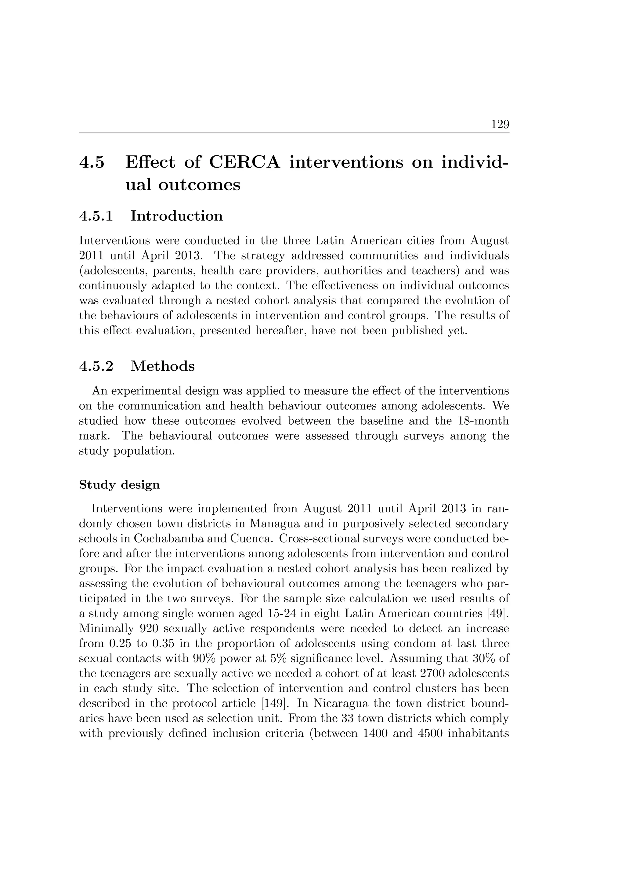 129
4.5 Eﬀect of CERCA interventions on individ-
ual outcomes
4.5.1 Introduction
Interventions were conducted in the three Latin American cities from August
2011 until April 2013. The strategy addressed communities and individuals
(adolescents, parents, health care providers, authorities and teachers) and was
continuously adapted to the context. The eﬀectiveness on individual outcomes
was evaluated through a nested cohort analysis that compared the evolution of
the behaviours of adolescents in intervention and control groups. The results of
this eﬀect evaluation, presented hereafter, have not been published yet.
4.5.2 Methods
An experimental design was applied to measure the eﬀect of the interventions
on the communication and health behaviour outcomes among adolescents. We
studied how these outcomes evolved between the baseline and the 18-month
mark. The behavioural outcomes were assessed through surveys among the
study population.
Study design
Interventions were implemented from August 2011 until April 2013 in ran-
domly chosen town districts in Managua and in purposively selected secondary
schools in Cochabamba and Cuenca. Cross-sectional surveys were conducted be-
fore and after the interventions among adolescents from intervention and control
groups. For the impact evaluation a nested cohort analysis has been realized by
assessing the evolution of behavioural outcomes among the teenagers who par-
ticipated in the two surveys. For the sample size calculation we used results of
a study among single women aged 15-24 in eight Latin American countries [49].
Minimally 920 sexually active respondents were needed to detect an increase
from 0.25 to 0.35 in the proportion of adolescents using condom at last three
sexual contacts with 90% power at 5% signiﬁcance level. Assuming that 30% of
the teenagers are sexually active we needed a cohort of at least 2700 adolescents
in each study site. The selection of intervention and control clusters has been
described in the protocol article [149]. In Nicaragua the town district bound-
aries have been used as selection unit. From the 33 town districts which comply
with previously deﬁned inclusion criteria (between 1400 and 4500 inhabitants
 