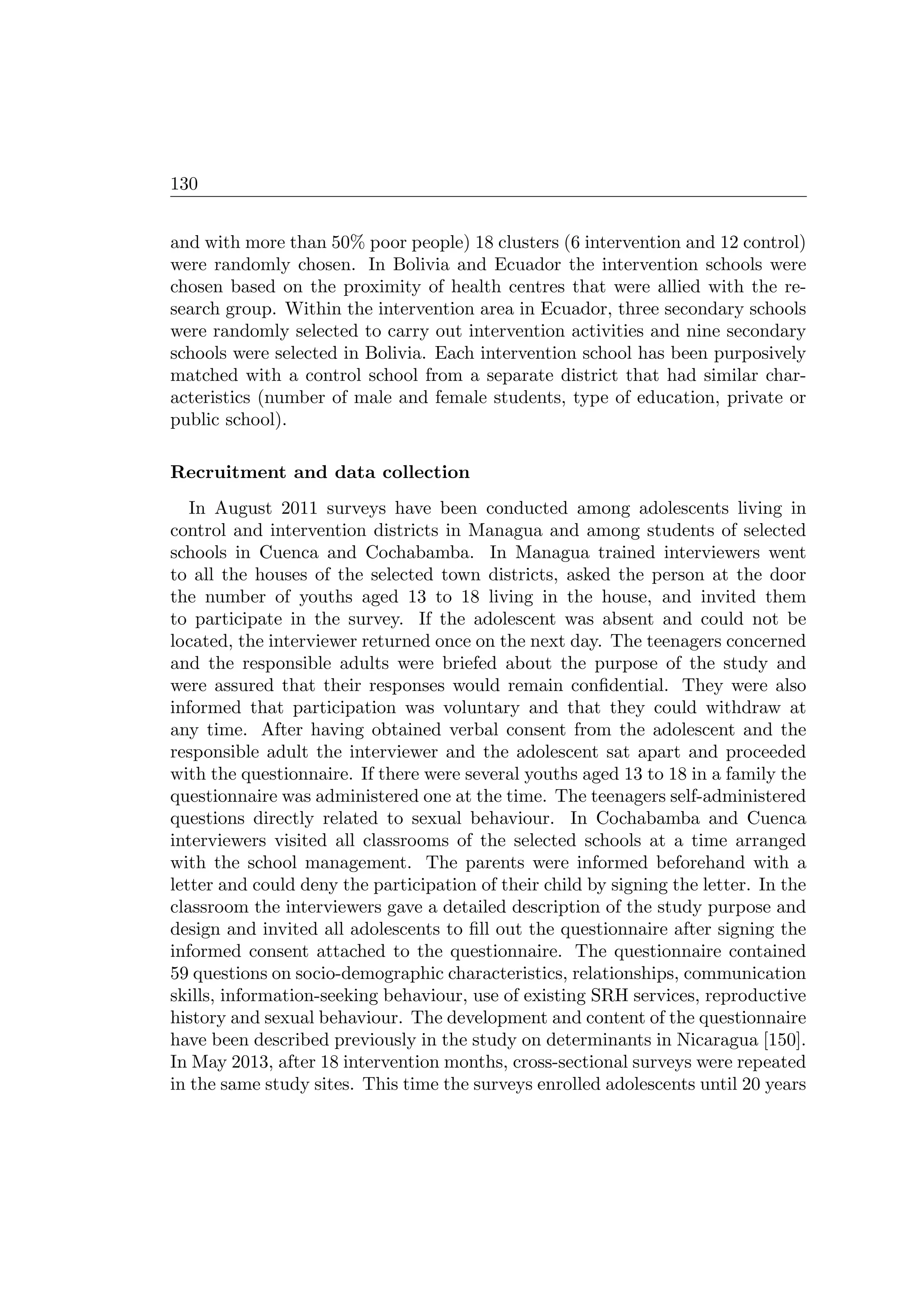 130
and with more than 50% poor people) 18 clusters (6 intervention and 12 control)
were randomly chosen. In Bolivia and Ecuador the intervention schools were
chosen based on the proximity of health centres that were allied with the re-
search group. Within the intervention area in Ecuador, three secondary schools
were randomly selected to carry out intervention activities and nine secondary
schools were selected in Bolivia. Each intervention school has been purposively
matched with a control school from a separate district that had similar char-
acteristics (number of male and female students, type of education, private or
public school).
Recruitment and data collection
In August 2011 surveys have been conducted among adolescents living in
control and intervention districts in Managua and among students of selected
schools in Cuenca and Cochabamba. In Managua trained interviewers went
to all the houses of the selected town districts, asked the person at the door
the number of youths aged 13 to 18 living in the house, and invited them
to participate in the survey. If the adolescent was absent and could not be
located, the interviewer returned once on the next day. The teenagers concerned
and the responsible adults were briefed about the purpose of the study and
were assured that their responses would remain conﬁdential. They were also
informed that participation was voluntary and that they could withdraw at
any time. After having obtained verbal consent from the adolescent and the
responsible adult the interviewer and the adolescent sat apart and proceeded
with the questionnaire. If there were several youths aged 13 to 18 in a family the
questionnaire was administered one at the time. The teenagers self-administered
questions directly related to sexual behaviour. In Cochabamba and Cuenca
interviewers visited all classrooms of the selected schools at a time arranged
with the school management. The parents were informed beforehand with a
letter and could deny the participation of their child by signing the letter. In the
classroom the interviewers gave a detailed description of the study purpose and
design and invited all adolescents to ﬁll out the questionnaire after signing the
informed consent attached to the questionnaire. The questionnaire contained
59 questions on socio-demographic characteristics, relationships, communication
skills, information-seeking behaviour, use of existing SRH services, reproductive
history and sexual behaviour. The development and content of the questionnaire
have been described previously in the study on determinants in Nicaragua [150].
In May 2013, after 18 intervention months, cross-sectional surveys were repeated
in the same study sites. This time the surveys enrolled adolescents until 20 years
 
