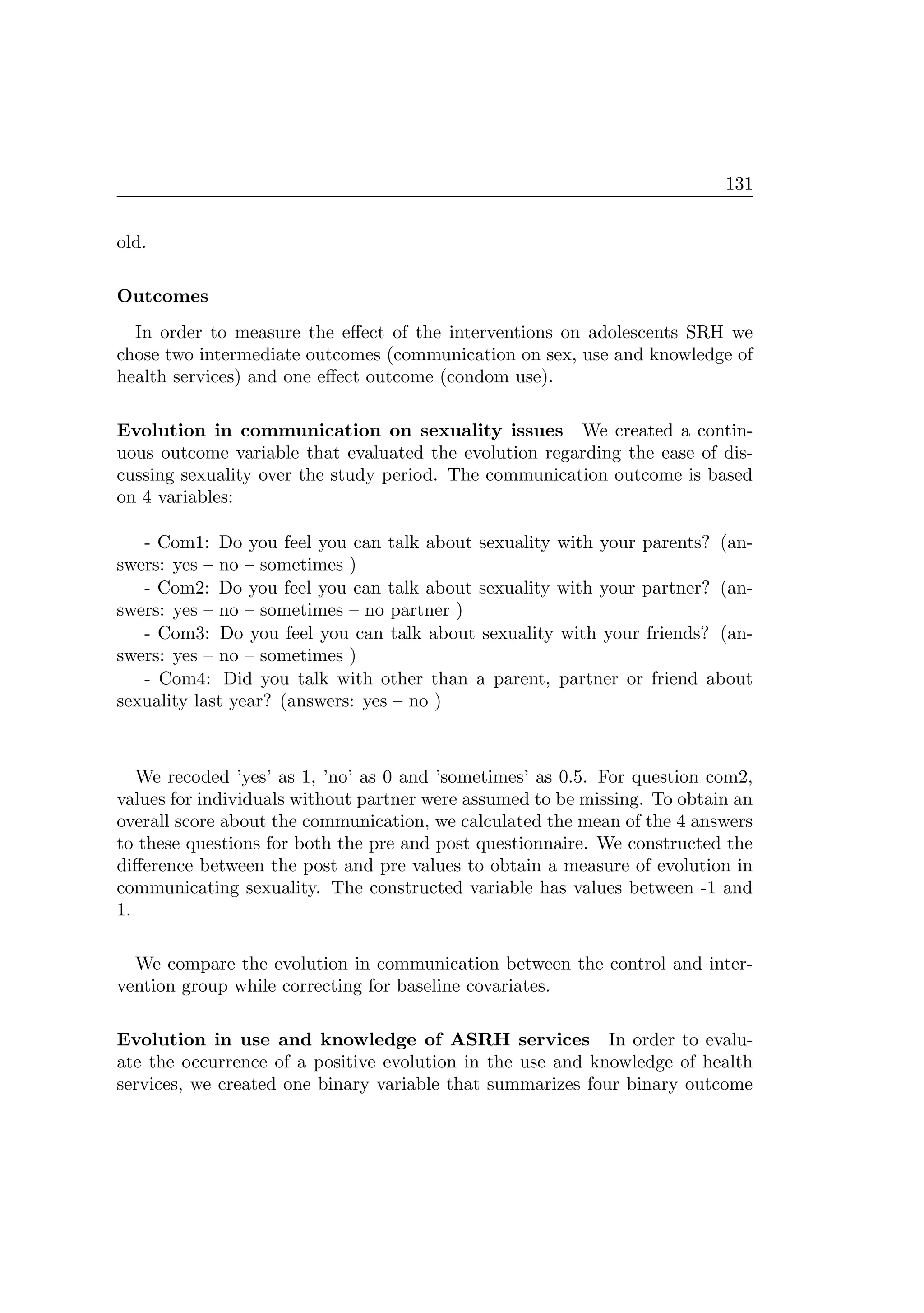 131
old.
Outcomes
In order to measure the eﬀect of the interventions on adolescents SRH we
chose two intermediate outcomes (communication on sex, use and knowledge of
health services) and one eﬀect outcome (condom use).
Evolution in communication on sexuality issues We created a contin-
uous outcome variable that evaluated the evolution regarding the ease of dis-
cussing sexuality over the study period. The communication outcome is based
on 4 variables:
- Com1: Do you feel you can talk about sexuality with your parents? (an-
swers: yes – no – sometimes )
- Com2: Do you feel you can talk about sexuality with your partner? (an-
swers: yes – no – sometimes – no partner )
- Com3: Do you feel you can talk about sexuality with your friends? (an-
swers: yes – no – sometimes )
- Com4: Did you talk with other than a parent, partner or friend about
sexuality last year? (answers: yes – no )
We recoded ’yes’ as 1, ’no’ as 0 and ’sometimes’ as 0.5. For question com2,
values for individuals without partner were assumed to be missing. To obtain an
overall score about the communication, we calculated the mean of the 4 answers
to these questions for both the pre and post questionnaire. We constructed the
diﬀerence between the post and pre values to obtain a measure of evolution in
communicating sexuality. The constructed variable has values between -1 and
1.
We compare the evolution in communication between the control and inter-
vention group while correcting for baseline covariates.
Evolution in use and knowledge of ASRH services In order to evalu-
ate the occurrence of a positive evolution in the use and knowledge of health
services, we created one binary variable that summarizes four binary outcome
 