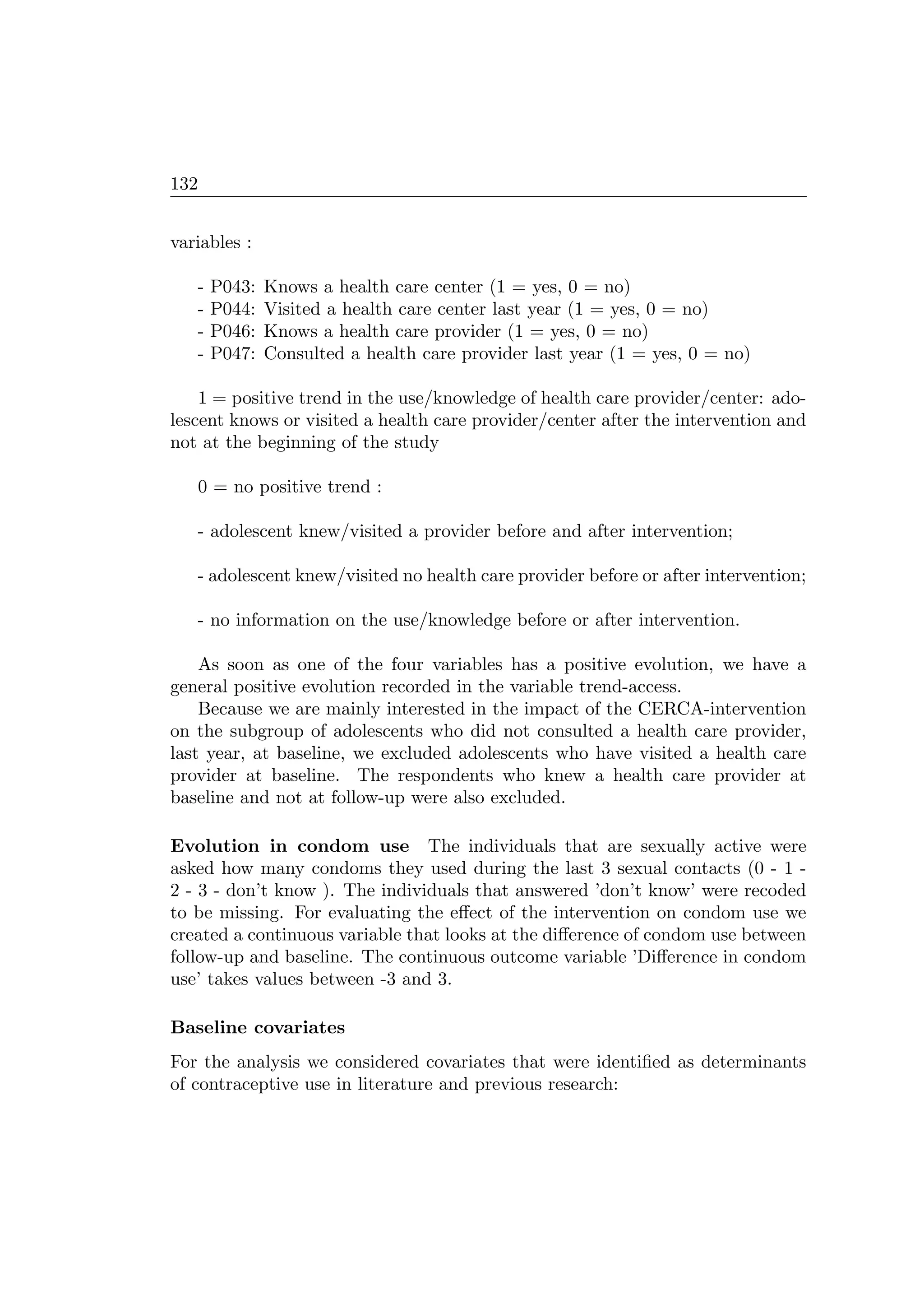 132
variables :
- P043: Knows a health care center (1 = yes, 0 = no)
- P044: Visited a health care center last year (1 = yes, 0 = no)
- P046: Knows a health care provider (1 = yes, 0 = no)
- P047: Consulted a health care provider last year (1 = yes, 0 = no)
1 = positive trend in the use/knowledge of health care provider/center: ado-
lescent knows or visited a health care provider/center after the intervention and
not at the beginning of the study
0 = no positive trend :
- adolescent knew/visited a provider before and after intervention;
- adolescent knew/visited no health care provider before or after intervention;
- no information on the use/knowledge before or after intervention.
As soon as one of the four variables has a positive evolution, we have a
general positive evolution recorded in the variable trend-access.
Because we are mainly interested in the impact of the CERCA-intervention
on the subgroup of adolescents who did not consulted a health care provider,
last year, at baseline, we excluded adolescents who have visited a health care
provider at baseline. The respondents who knew a health care provider at
baseline and not at follow-up were also excluded.
Evolution in condom use The individuals that are sexually active were
asked how many condoms they used during the last 3 sexual contacts (0 - 1 -
2 - 3 - don’t know ). The individuals that answered ’don’t know’ were recoded
to be missing. For evaluating the eﬀect of the intervention on condom use we
created a continuous variable that looks at the diﬀerence of condom use between
follow-up and baseline. The continuous outcome variable ’Diﬀerence in condom
use’ takes values between -3 and 3.
Baseline covariates
For the analysis we considered covariates that were identiﬁed as determinants
of contraceptive use in literature and previous research:
 