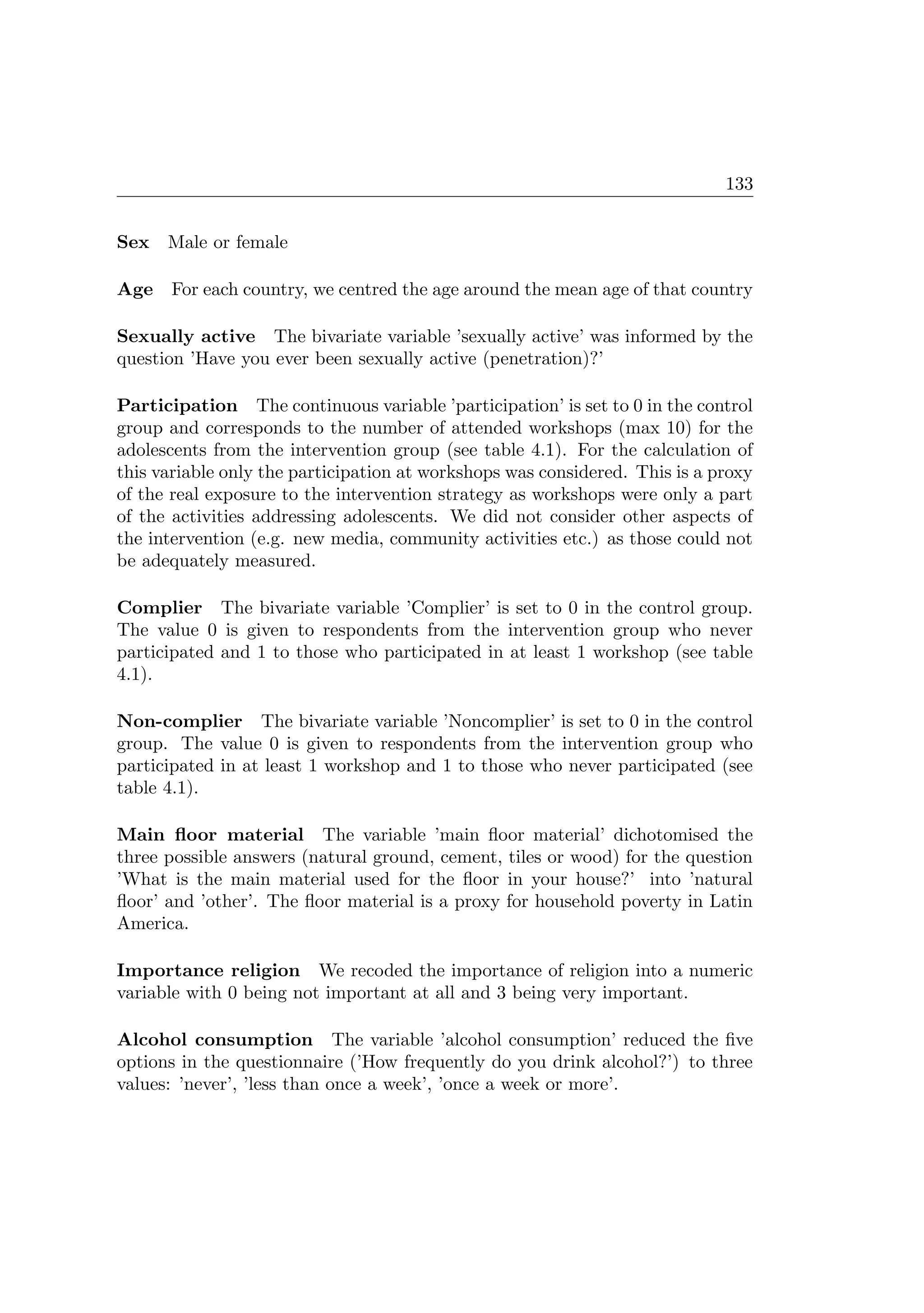 133
Sex Male or female
Age For each country, we centred the age around the mean age of that country
Sexually active The bivariate variable ’sexually active’ was informed by the
question ’Have you ever been sexually active (penetration)?’
Participation The continuous variable ’participation’ is set to 0 in the control
group and corresponds to the number of attended workshops (max 10) for the
adolescents from the intervention group (see table 4.1). For the calculation of
this variable only the participation at workshops was considered. This is a proxy
of the real exposure to the intervention strategy as workshops were only a part
of the activities addressing adolescents. We did not consider other aspects of
the intervention (e.g. new media, community activities etc.) as those could not
be adequately measured.
Complier The bivariate variable ’Complier’ is set to 0 in the control group.
The value 0 is given to respondents from the intervention group who never
participated and 1 to those who participated in at least 1 workshop (see table
4.1).
Non-complier The bivariate variable ’Noncomplier’ is set to 0 in the control
group. The value 0 is given to respondents from the intervention group who
participated in at least 1 workshop and 1 to those who never participated (see
table 4.1).
Main ﬂoor material The variable ’main ﬂoor material’ dichotomised the
three possible answers (natural ground, cement, tiles or wood) for the question
’What is the main material used for the ﬂoor in your house?’ into ’natural
ﬂoor’ and ’other’. The ﬂoor material is a proxy for household poverty in Latin
America.
Importance religion We recoded the importance of religion into a numeric
variable with 0 being not important at all and 3 being very important.
Alcohol consumption The variable ’alcohol consumption’ reduced the ﬁve
options in the questionnaire (’How frequently do you drink alcohol?’) to three
values: ’never’, ’less than once a week’, ’once a week or more’.
 