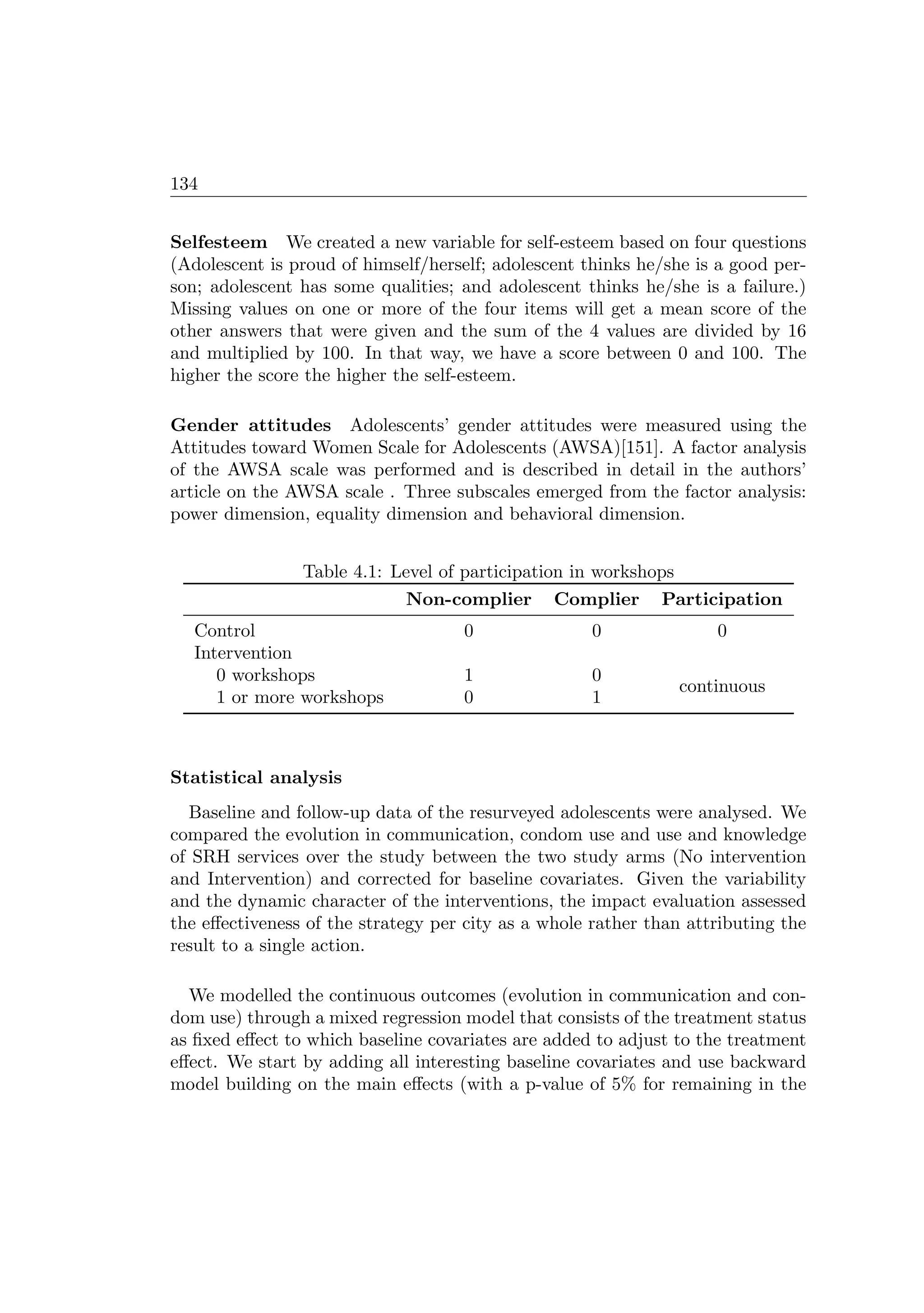 134
Selfesteem We created a new variable for self-esteem based on four questions
(Adolescent is proud of himself/herself; adolescent thinks he/she is a good per-
son; adolescent has some qualities; and adolescent thinks he/she is a failure.)
Missing values on one or more of the four items will get a mean score of the
other answers that were given and the sum of the 4 values are divided by 16
and multiplied by 100. In that way, we have a score between 0 and 100. The
higher the score the higher the self-esteem.
Gender attitudes Adolescents’ gender attitudes were measured using the
Attitudes toward Women Scale for Adolescents (AWSA)[151]. A factor analysis
of the AWSA scale was performed and is described in detail in the authors’
article on the AWSA scale . Three subscales emerged from the factor analysis:
power dimension, equality dimension and behavioral dimension.
Table 4.1: Level of participation in workshops
Non-complier Complier Participation
Control 0 0 0
Intervention
0 workshops 1 0
continuous
1 or more workshops 0 1
Statistical analysis
Baseline and follow-up data of the resurveyed adolescents were analysed. We
compared the evolution in communication, condom use and use and knowledge
of SRH services over the study between the two study arms (No intervention
and Intervention) and corrected for baseline covariates. Given the variability
and the dynamic character of the interventions, the impact evaluation assessed
the eﬀectiveness of the strategy per city as a whole rather than attributing the
result to a single action.
We modelled the continuous outcomes (evolution in communication and con-
dom use) through a mixed regression model that consists of the treatment status
as ﬁxed eﬀect to which baseline covariates are added to adjust to the treatment
eﬀect. We start by adding all interesting baseline covariates and use backward
model building on the main eﬀects (with a p-value of 5% for remaining in the
 