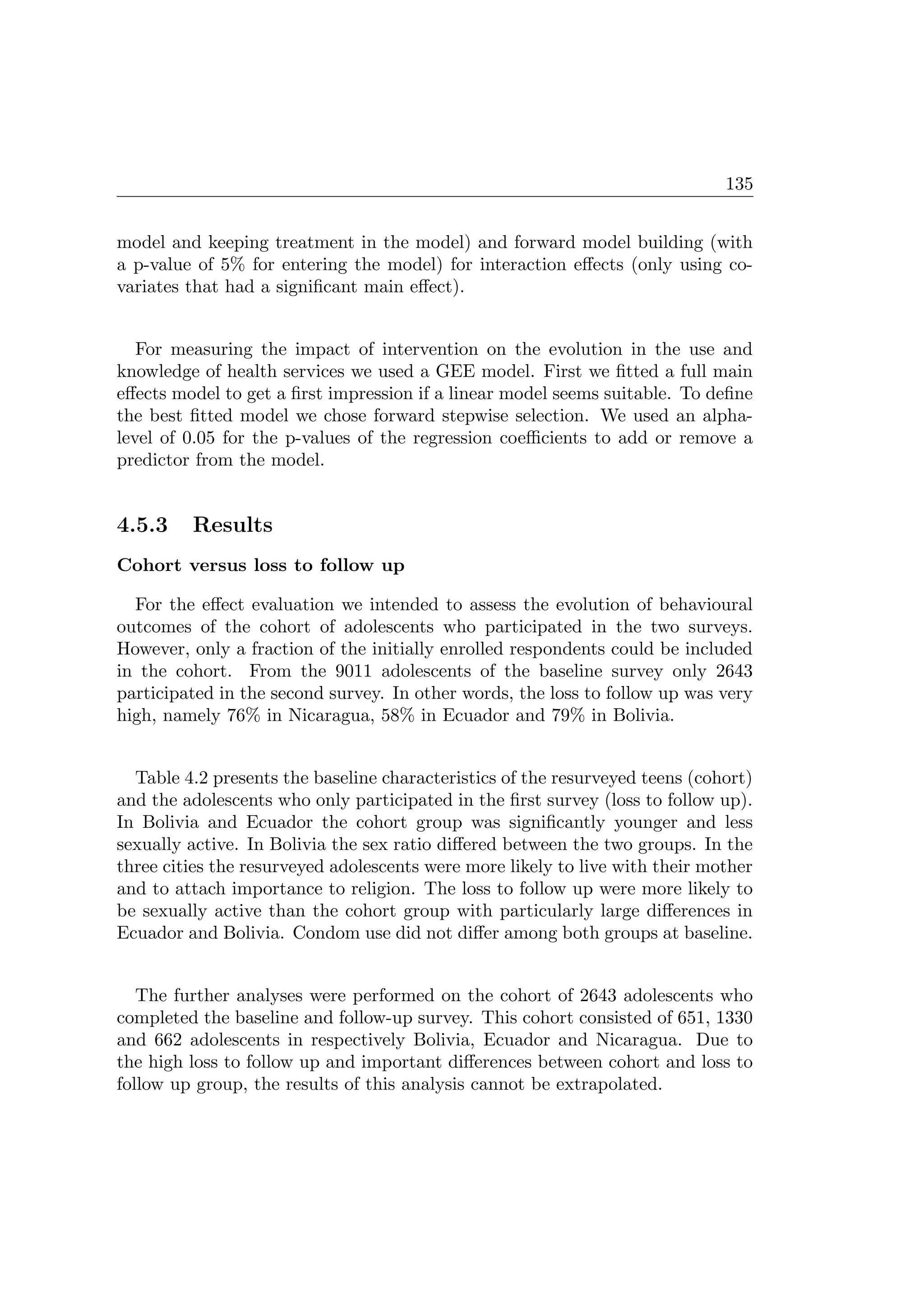 135
model and keeping treatment in the model) and forward model building (with
a p-value of 5% for entering the model) for interaction eﬀects (only using co-
variates that had a signiﬁcant main eﬀect).
For measuring the impact of intervention on the evolution in the use and
knowledge of health services we used a GEE model. First we ﬁtted a full main
eﬀects model to get a ﬁrst impression if a linear model seems suitable. To deﬁne
the best ﬁtted model we chose forward stepwise selection. We used an alpha-
level of 0.05 for the p-values of the regression coeﬃcients to add or remove a
predictor from the model.
4.5.3 Results
Cohort versus loss to follow up
For the eﬀect evaluation we intended to assess the evolution of behavioural
outcomes of the cohort of adolescents who participated in the two surveys.
However, only a fraction of the initially enrolled respondents could be included
in the cohort. From the 9011 adolescents of the baseline survey only 2643
participated in the second survey. In other words, the loss to follow up was very
high, namely 76% in Nicaragua, 58% in Ecuador and 79% in Bolivia.
Table 4.2 presents the baseline characteristics of the resurveyed teens (cohort)
and the adolescents who only participated in the ﬁrst survey (loss to follow up).
In Bolivia and Ecuador the cohort group was signiﬁcantly younger and less
sexually active. In Bolivia the sex ratio diﬀered between the two groups. In the
three cities the resurveyed adolescents were more likely to live with their mother
and to attach importance to religion. The loss to follow up were more likely to
be sexually active than the cohort group with particularly large diﬀerences in
Ecuador and Bolivia. Condom use did not diﬀer among both groups at baseline.
The further analyses were performed on the cohort of 2643 adolescents who
completed the baseline and follow-up survey. This cohort consisted of 651, 1330
and 662 adolescents in respectively Bolivia, Ecuador and Nicaragua. Due to
the high loss to follow up and important diﬀerences between cohort and loss to
follow up group, the results of this analysis cannot be extrapolated.
 