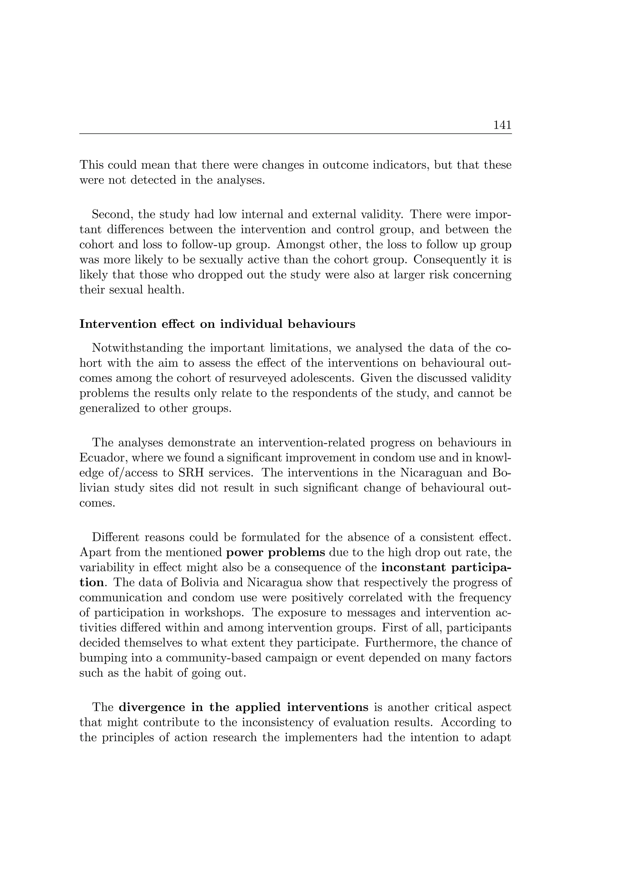 141
This could mean that there were changes in outcome indicators, but that these
were not detected in the analyses.
Second, the study had low internal and external validity. There were impor-
tant diﬀerences between the intervention and control group, and between the
cohort and loss to follow-up group. Amongst other, the loss to follow up group
was more likely to be sexually active than the cohort group. Consequently it is
likely that those who dropped out the study were also at larger risk concerning
their sexual health.
Intervention eﬀect on individual behaviours
Notwithstanding the important limitations, we analysed the data of the co-
hort with the aim to assess the eﬀect of the interventions on behavioural out-
comes among the cohort of resurveyed adolescents. Given the discussed validity
problems the results only relate to the respondents of the study, and cannot be
generalized to other groups.
The analyses demonstrate an intervention-related progress on behaviours in
Ecuador, where we found a signiﬁcant improvement in condom use and in knowl-
edge of/access to SRH services. The interventions in the Nicaraguan and Bo-
livian study sites did not result in such signiﬁcant change of behavioural out-
comes.
Diﬀerent reasons could be formulated for the absence of a consistent eﬀect.
Apart from the mentioned power problems due to the high drop out rate, the
variability in eﬀect might also be a consequence of the inconstant participa-
tion. The data of Bolivia and Nicaragua show that respectively the progress of
communication and condom use were positively correlated with the frequency
of participation in workshops. The exposure to messages and intervention ac-
tivities diﬀered within and among intervention groups. First of all, participants
decided themselves to what extent they participate. Furthermore, the chance of
bumping into a community-based campaign or event depended on many factors
such as the habit of going out.
The divergence in the applied interventions is another critical aspect
that might contribute to the inconsistency of evaluation results. According to
the principles of action research the implementers had the intention to adapt
 