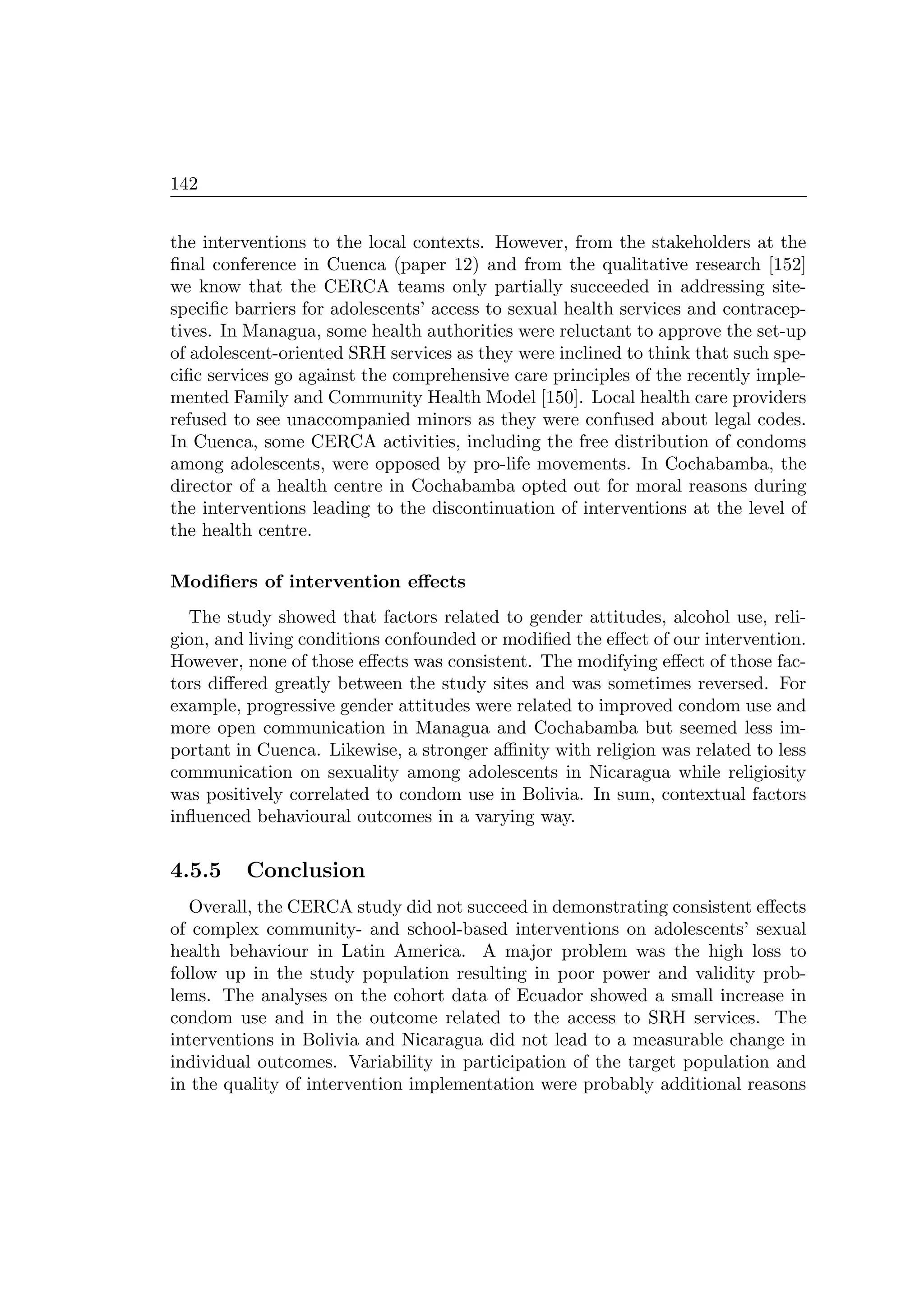 142
the interventions to the local contexts. However, from the stakeholders at the
ﬁnal conference in Cuenca (paper 12) and from the qualitative research [152]
we know that the CERCA teams only partially succeeded in addressing site-
speciﬁc barriers for adolescents’ access to sexual health services and contracep-
tives. In Managua, some health authorities were reluctant to approve the set-up
of adolescent-oriented SRH services as they were inclined to think that such spe-
ciﬁc services go against the comprehensive care principles of the recently imple-
mented Family and Community Health Model [150]. Local health care providers
refused to see unaccompanied minors as they were confused about legal codes.
In Cuenca, some CERCA activities, including the free distribution of condoms
among adolescents, were opposed by pro-life movements. In Cochabamba, the
director of a health centre in Cochabamba opted out for moral reasons during
the interventions leading to the discontinuation of interventions at the level of
the health centre.
Modiﬁers of intervention eﬀects
The study showed that factors related to gender attitudes, alcohol use, reli-
gion, and living conditions confounded or modiﬁed the eﬀect of our intervention.
However, none of those eﬀects was consistent. The modifying eﬀect of those fac-
tors diﬀered greatly between the study sites and was sometimes reversed. For
example, progressive gender attitudes were related to improved condom use and
more open communication in Managua and Cochabamba but seemed less im-
portant in Cuenca. Likewise, a stronger aﬃnity with religion was related to less
communication on sexuality among adolescents in Nicaragua while religiosity
was positively correlated to condom use in Bolivia. In sum, contextual factors
inﬂuenced behavioural outcomes in a varying way.
4.5.5 Conclusion
Overall, the CERCA study did not succeed in demonstrating consistent eﬀects
of complex community- and school-based interventions on adolescents’ sexual
health behaviour in Latin America. A major problem was the high loss to
follow up in the study population resulting in poor power and validity prob-
lems. The analyses on the cohort data of Ecuador showed a small increase in
condom use and in the outcome related to the access to SRH services. The
interventions in Bolivia and Nicaragua did not lead to a measurable change in
individual outcomes. Variability in participation of the target population and
in the quality of intervention implementation were probably additional reasons
 