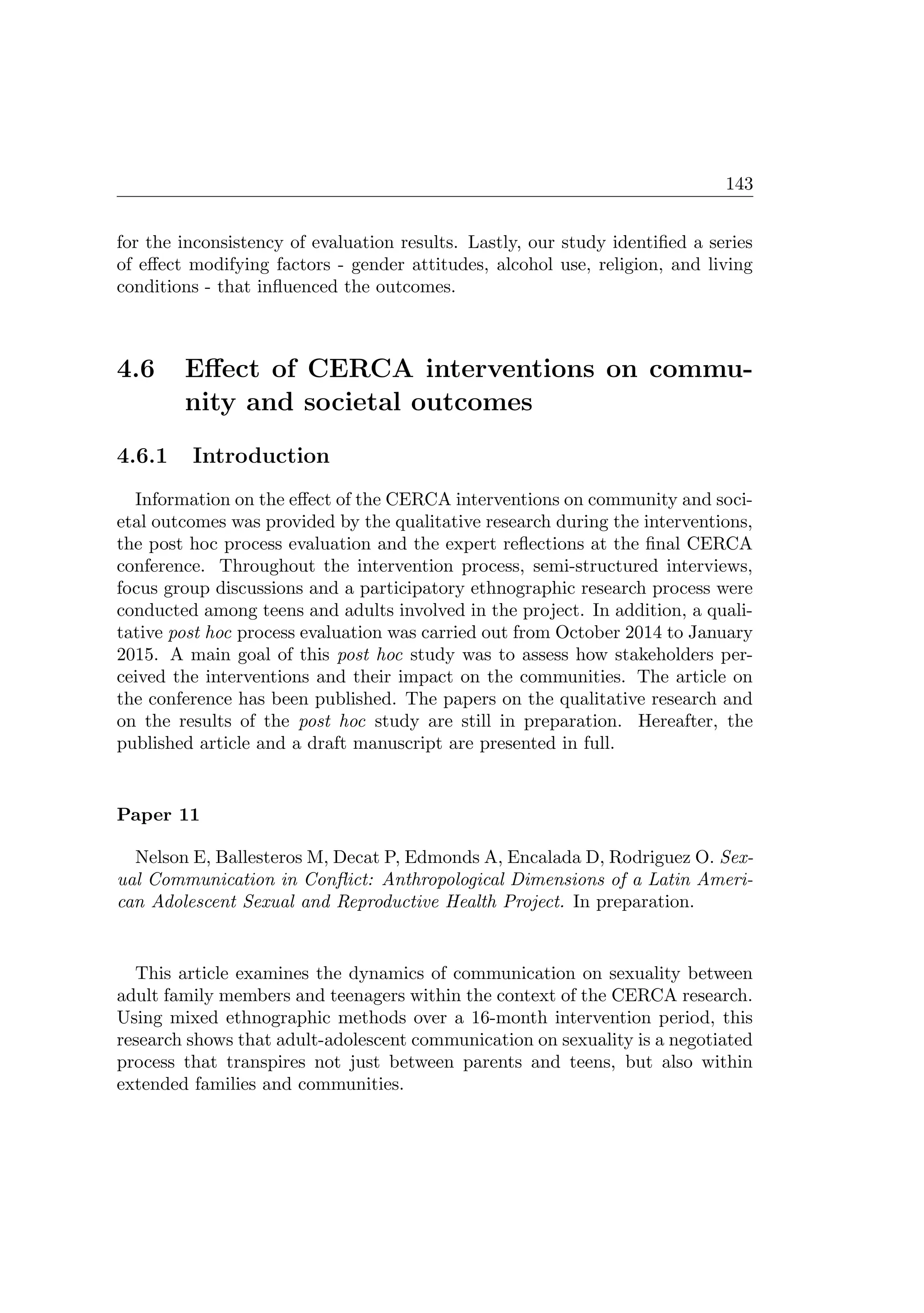 143
for the inconsistency of evaluation results. Lastly, our study identiﬁed a series
of eﬀect modifying factors - gender attitudes, alcohol use, religion, and living
conditions - that inﬂuenced the outcomes.
4.6 Eﬀect of CERCA interventions on commu-
nity and societal outcomes
4.6.1 Introduction
Information on the eﬀect of the CERCA interventions on community and soci-
etal outcomes was provided by the qualitative research during the interventions,
the post hoc process evaluation and the expert reﬂections at the ﬁnal CERCA
conference. Throughout the intervention process, semi-structured interviews,
focus group discussions and a participatory ethnographic research process were
conducted among teens and adults involved in the project. In addition, a quali-
tative post hoc process evaluation was carried out from October 2014 to January
2015. A main goal of this post hoc study was to assess how stakeholders per-
ceived the interventions and their impact on the communities. The article on
the conference has been published. The papers on the qualitative research and
on the results of the post hoc study are still in preparation. Hereafter, the
published article and a draft manuscript are presented in full.
Paper 11
Nelson E, Ballesteros M, Decat P, Edmonds A, Encalada D, Rodriguez O. Sex-
ual Communication in Conﬂict: Anthropological Dimensions of a Latin Ameri-
can Adolescent Sexual and Reproductive Health Project. In preparation.
This article examines the dynamics of communication on sexuality between
adult family members and teenagers within the context of the CERCA research.
Using mixed ethnographic methods over a 16-month intervention period, this
research shows that adult-adolescent communication on sexuality is a negotiated
process that transpires not just between parents and teens, but also within
extended families and communities.
 
