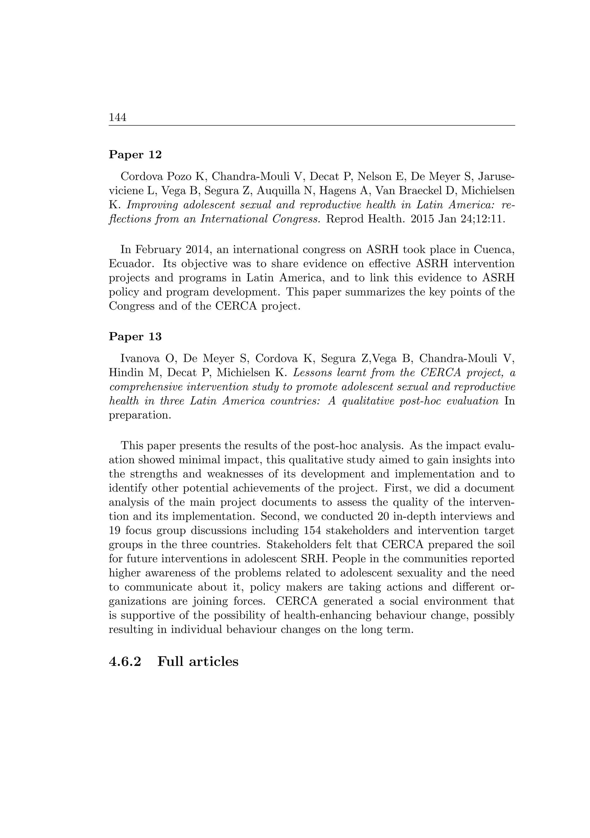 144
Paper 12
Cordova Pozo K, Chandra-Mouli V, Decat P, Nelson E, De Meyer S, Jaruse-
viciene L, Vega B, Segura Z, Auquilla N, Hagens A, Van Braeckel D, Michielsen
K. Improving adolescent sexual and reproductive health in Latin America: re-
ﬂections from an International Congress. Reprod Health. 2015 Jan 24;12:11.
In February 2014, an international congress on ASRH took place in Cuenca,
Ecuador. Its objective was to share evidence on eﬀective ASRH intervention
projects and programs in Latin America, and to link this evidence to ASRH
policy and program development. This paper summarizes the key points of the
Congress and of the CERCA project.
Paper 13
Ivanova O, De Meyer S, Cordova K, Segura Z,Vega B, Chandra-Mouli V,
Hindin M, Decat P, Michielsen K. Lessons learnt from the CERCA project, a
comprehensive intervention study to promote adolescent sexual and reproductive
health in three Latin America countries: A qualitative post-hoc evaluation In
preparation.
This paper presents the results of the post-hoc analysis. As the impact evalu-
ation showed minimal impact, this qualitative study aimed to gain insights into
the strengths and weaknesses of its development and implementation and to
identify other potential achievements of the project. First, we did a document
analysis of the main project documents to assess the quality of the interven-
tion and its implementation. Second, we conducted 20 in-depth interviews and
19 focus group discussions including 154 stakeholders and intervention target
groups in the three countries. Stakeholders felt that CERCA prepared the soil
for future interventions in adolescent SRH. People in the communities reported
higher awareness of the problems related to adolescent sexuality and the need
to communicate about it, policy makers are taking actions and diﬀerent or-
ganizations are joining forces. CERCA generated a social environment that
is supportive of the possibility of health-enhancing behaviour change, possibly
resulting in individual behaviour changes on the long term.
4.6.2 Full articles
 